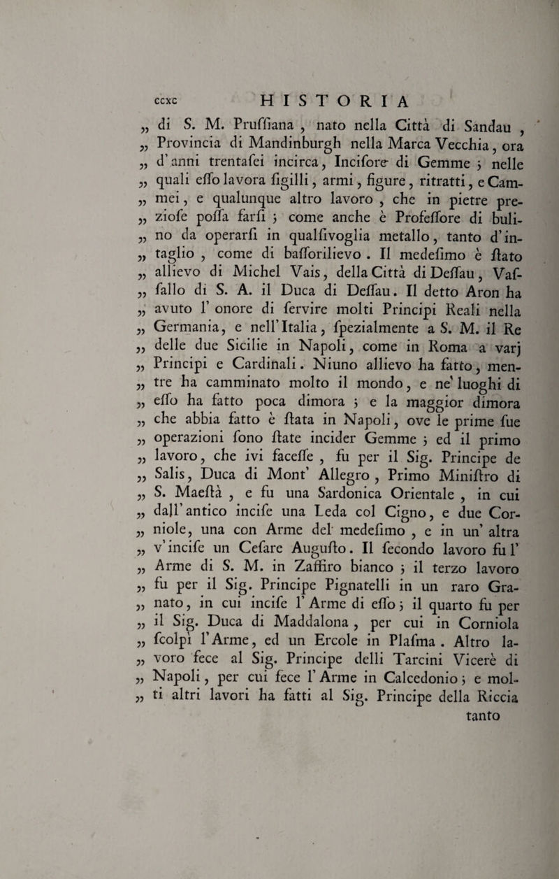 „ di S. M. Pruffiana , nato nella Citta di Sandau , „ Provincia di Mandinburgh nella Marea Vecchia, ora „ d\anni trentafei incirca, Incifore di Gemme 3 nelle quali effolavora figilli, armi, figure, ritratti, eCatn- „ mei, e qualunque altro lavoro , che in pietre pre- „ ziofe poffa farfi 3 come anche e Profeffore di buli- „ no da operarii in qualfivoglia metallo, tanto d’in- „ taglio , come di baiforilievo . II medeiimo e flato „ allievo di Michel Vais, della Citta di Deffau, Vaf- „ fallo di S. A. il Duca di Deffau. II detto Aron ha „ avuto 1’ onore di fervire molti Principi Reali nella „ Germania, e nelfltalia, fpezialmente a S. M. il Re ,, delle due Sicilie in Napoli, come in Roma a varj „ Principi e Cardinali. Niuno allievo ha fatto, men- „ tre ha camminato molto il mondo, e ne'luoghi di „ eifo ha fatto poca dimora 3 e la maggior dimora „ che abbia fatto e flata in Napoli, ove le prime fue „ operazioni fono flate incider Gemme 5 ed il primo „ lavoro, che ivi faceife , fu per il Sig. Principe de ,, Salis, Duca di Monf Allegro , Primo Miniilro di „ S. Maefla , e fu una Sardonica Orientale , in cui „ dall’antico incife una Leda coi Cigno, e due Cor- „ niole, una con Arme dei medefimo , e in un’ altra „ v’incife un Cefare Auguilo. Il fecondo lavoro fu P „ Arme di S. M. in Zaffiro bianco 3 il terzo lavoro „ fu per il Sig. Principe Pignatelli in un raro Gra- „ nato, in cui incife P Arme di eifo 3 il quarto fu per „ ii Sig. Duca di Maddalona , per cui in Corniola „ fcolpi PArme, ed un Ercole in Plafma . Altro la- „ voro fece al Sig. Principe delli Tarcini Vicere di „ Napoli, per cui fece PArme in Calcedonio 3 e mol- j? ti altri lavori ha fatti al Sig. Principe della Riccia tanto