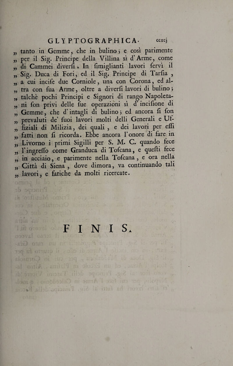 „ tanto in Gemme, che in bulino} e cosl parimente „ per il Sig. Principe della Villina si d’Arme, come „ di Cammei diverli . In fimiglianti lavori fervi il „ Sig. Duca di Fori, ed il Sig. Principe di Tarfia , „ a cui incife due Corniole, una con Corona, ed al- „ tra con fua Arme, oltre a diverfi lavori di bulino3 „ talche pochi Principi e Signori di rango Napoleta- „ ni fon privi delle fue operazioni si d’ incifione di „ Gemme, che d’intagli di bulino 3 ed ancora h fon „ prevaluti de’ fuoi lavori molti delli Generali e Uf- „ fiziali di Milizia, dei quali , e dei lavori per efli „ fatti non fi ricorda. Ebbe ancora Tonore di fare in „ Livorno i primi Sigilli per S. M. C. quando fece „ Tingreffo come Granduca di Tofcana, e quefti fece „ in acciaio, e parimente nella Tofcana , e ora nella „ Citta di Siena , dove dimora, va continuando tali „ lavori, e fatiche da molti ricercate. FINIS* t