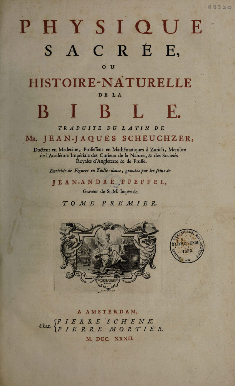 fi ? 3 2 o PHYSIQUE SACRÉE, O U HISTOIRE-NATURELLE DELA B I B L E. traduite DU LATIN DE Mr. jean-jaques scheuchzer, Do&amp;eur en Medecine, Profefleur en Mathématiques à Zurich, Membre de l’Académie Impériale des Curieux de la Nature, 6c des Sociétés Royales d’Angleterre 6c de Prufle. Enrichie de Figures en Taille - douce, gravées par les foins de J E A N-A NDRÉ /P F E F F E L, Graveur de S; M. Impériale. TOME PREMIER. A AMSTERDAM, Chez, fPIERRE {PIE R R E S C H E N K. MORTIER M. DCC. XXXII. r WJGOV