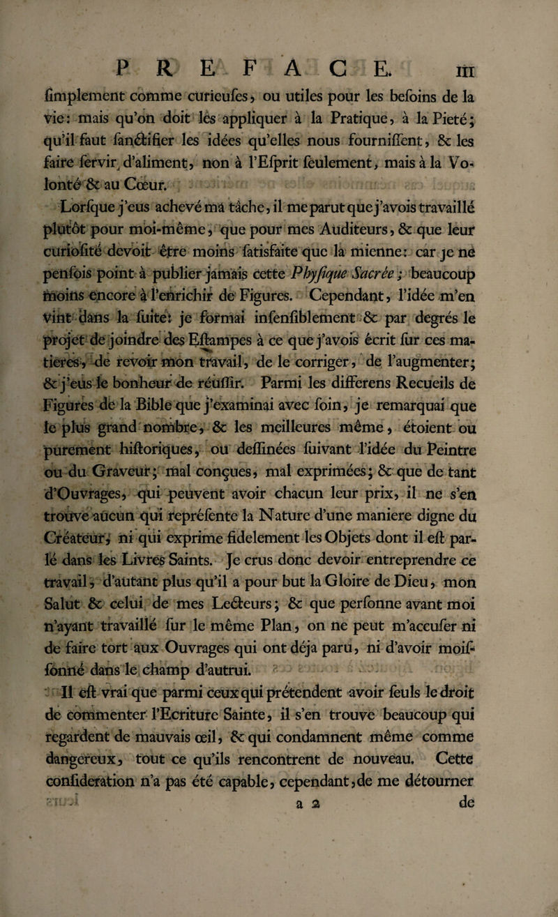 Amplement comme cürieufes, ou utiles pour les befoins de la vie : mais qu’on doit lés appliquer à la Pratique, à la Pieté ; qu’il faut lanéfcifier les idées qu’elles nous fourniffent, Scies faire fervir^ d’aliment» non à l’Efprit feulement, mais à la Vo¬ lonté Sc au Cœur. . Lorlque j’eus achevémâ tâche,il me parut que j’avois travaillé plutôt pour moi-mêmej que pour mes Auditeurs} &amp; que leur curiofité devoit être moins fàtisfaite que la mienne : car je né penfois point à publier jamais cette Phyfique Sacrée ; beaucoup moins encore à l’enrichir de Figures. Cependant » l’idée m’en vint dans la fuite: je formai infenfiblement Sc par degrés le projet de joindre des Eflampes à ce que j’avois écrit fur ces ma¬ tières, de revoir mon travail, de le corriger, de l’augmenter; Sc j’eus le bonheur de réullir. Parmi les differens Recueils de Figures de la Bible que j’examinai avec foin, je remarquai que le plus grand nombre, 8c les meilleures même, étoient ou purement hiftoriques, ou deflinées fuivant l’idée du Peintre ou du Graveur ; mal conçues, mal exprimées ; St que de tant d’Ouvrages, qui peuvent avoir chacun leur prix, il ne s’en trouve aucun qui repréfente la Nature d’une maniéré digne du Créateur ; ni qui exprime fidèlement les Objets dont il eft par¬ lé dans les Livrés Saints. Je crus donc devoir entreprendre ce travail, d’autant plus qu’il a pour but la Gloire de Dieu, mon Salut 8c celui de mes Leéteurs ; Sc que perfonne avant moi n’ayant travaillé fur le même Plan, on ne peut m’accufer ni de faire tort aux Ouvrages qui ont déjà paru, ni d’avoir moife fbnilé dans le champ d’autrui. Il eft vrai que parmi Ceux qui prétendent avoir feuls le droit de commenter l’Ecriture Sainte, il s’en trouve beaucoup qui regardent de mauvais œil, Sc qui condamnent même comme dangereux, tout ce qu’ils rencontrent de nouveau. Cette confideration n’a pas été capable, cependant,de me détourner -n .i as de