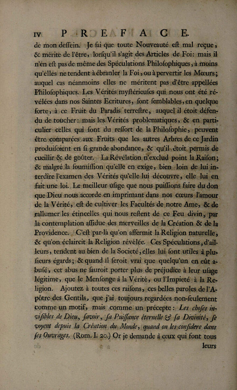 de mon deffein. Je fai que toute Nouveauté eft mal reçue , &amp; mérite de l’être, lorfqu’il s’agit des Articles de Foi: mais il n’en eft pas de même des Spéculations Philofophiques, à moins qu’elles ne tendent à ébranler la Foi, ou à pervertir les Mœurs; auquel cas néanmoins elles ne méritent pas d’être appellées Philofophiques. Les Vérités myftérieufes qui nous ont été ré¬ vélées dans nos Saintes Ecritures, font femblables,en quelque forte, à ce Fruit du Paradis terreftre, auquel il étoit défen¬ du de toucher:, mais les Vérités problématiques, &amp; en parti¬ culier'celles qui font du reiïort de la Philofophie, peuvent être comparées aux Fruits que les autres Arbres de ce Jardin produifoient en li grande abondance, &amp; qu’il étoit permis de cueillir &amp; de goûter. La Révélation n’exclud point la Raifon ; &amp; malgré la foumiflion qu’elle en exige, bien loin de lui in¬ terdire l’examen des Vérités qu’elle lui découvre, elle lui en fait une loi. Le meilleur ùlàge que nous puiflions faire du don que Dieu nous accorde en imprimant dans nos cœurs l’amour de la Vérité, eft de cultiver les Facultés de notre Ame, &amp; de rallumer les étincelles qui nous reftent de ce Feu divin, par la contemplation aflidue des merveilles de la Création &amp; de la Providence. C’eft par-là qu’on affermit la Religion naturelle, &amp; qu’on éclaircit la Religion révélée. Ces Spéculations, d’ail¬ leurs , tendent au bien de la Société, elles lui font utiles à plu* fleurs égards ; &amp; quand il feroit vrai que quelqu’un en eût a- bufé , cet abus ne fàuroit porter plus de préjudice à leur ufage légitime, que le Menfonge à la Vérité, ou l’Impiété à la Re¬ ligion. Ajoutez à toutes ces raifons, ces belles paroles de l’A¬ pôtre des Gentils, que j’ai toujours regardées non-feulement comme un motif, mais comme un précepte : Les chofes in- vijîbles de Dieu, /avoir, fa Puiffance éternelle fa Divinité, Je voyent depuis la Création du Monde, quand on les confidere dam fes Ouvrages. (Rom. I. 20.) Or je demande à ceux qui font tous leurs