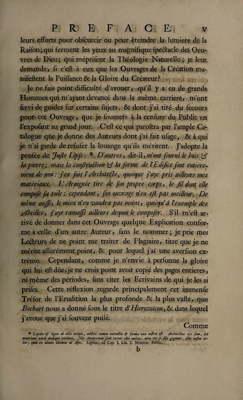 leurs efforts pour obfcurcir ou pour éteindre la lumière de la Raifbn;qui ferment les yeux au magnifique fpectacle des Oeu¬ vres de Dieu; qui méprifent la Théologie Naturelle je leur demande, fi c’eft à eux que les Ouvrages de la Création ma- nifeftent la PuiflânceSc la Gloire du Créateur? Je ne fais point difficulté d’avouer, qu’il y a eu de grands Hommes qui m’ayant devancé dans la même carrière, m’ont fervi de guides fur certains fujets, &amp; dont j’ai tiré du fecours * pour cet Ouvrage, que je foumets à la cenfure du Public en l’expofint au grand jour. C’eft ce qui paroîtra par l’ample Ca¬ talogue qùe je donne des Auteurs dont j’ai fait ufige, &amp; à qui je n’ai garde de refufer la louange qu’ils méritent. J’adopte la penfée de Jufle Lipfe : * D'autres, dit-il, m'ont fourni le bois la pierre; mais la conjlruclion £5? la forme de l’Edifice font entière- ment de moi: j'en fuis lArchitecte^ quoique j’aye pris ailleurs mes matériaux. L'Araignée tire de fon propre corps, le fil dont elle compofe fa toile ; cependant, fon ouvrage rien efl pas meilleur. De meme auffi, le mien n'en vaudra pas moins, quoiqu'à l'exemple des Abeilles, j'aye ramaffé ailleurs dequoi le compofer. S’il m’eft ar¬ rivé de donner dans cet Ouvrage quelque Explication confor¬ me à celle d’un autre Auteur, fans le nommer ; je prie mes Lecteurs de ne point me traiter de Plagiaire, titre que je ne mérite aflurément point, &amp; pour lequel j’ai une averfion ex¬ trême. Cependant, comme je n’envie à perfonne la gloire qui lui eftdûe,je ne crois point avoir copié des pages entières, ni même des périodes, fins citer les Ecrivains de qui je les ai prifes. Cette réflexion regarde principalement cet immenfe 14^“, ' *V'« JL V Tréfor de l’Erudition la plus profonde &amp; la plus vafte, que Bochart nous a donné fous le titre d'Hierozoîcon, &amp; daos lequel j’avoue que j’ai fouvent puifé. ,■ ■: • ',  • ’ ■ ’ .. Comme * Lapides &amp; ligna, ab aliis accipio, adi fici i tamen extruflio &amp; forma tota noflra efl. ArchiteElus ego fum, fed materiam varie undique conduxi. Nec Aranearum fane textus ideo melior, quia ex fe fila gignunt. Nec nofler vi¬ lior , quia ex alienis libamus ut Apes. Lipfius, ad Cap. I. Lib. I. Monitor. Politic. b