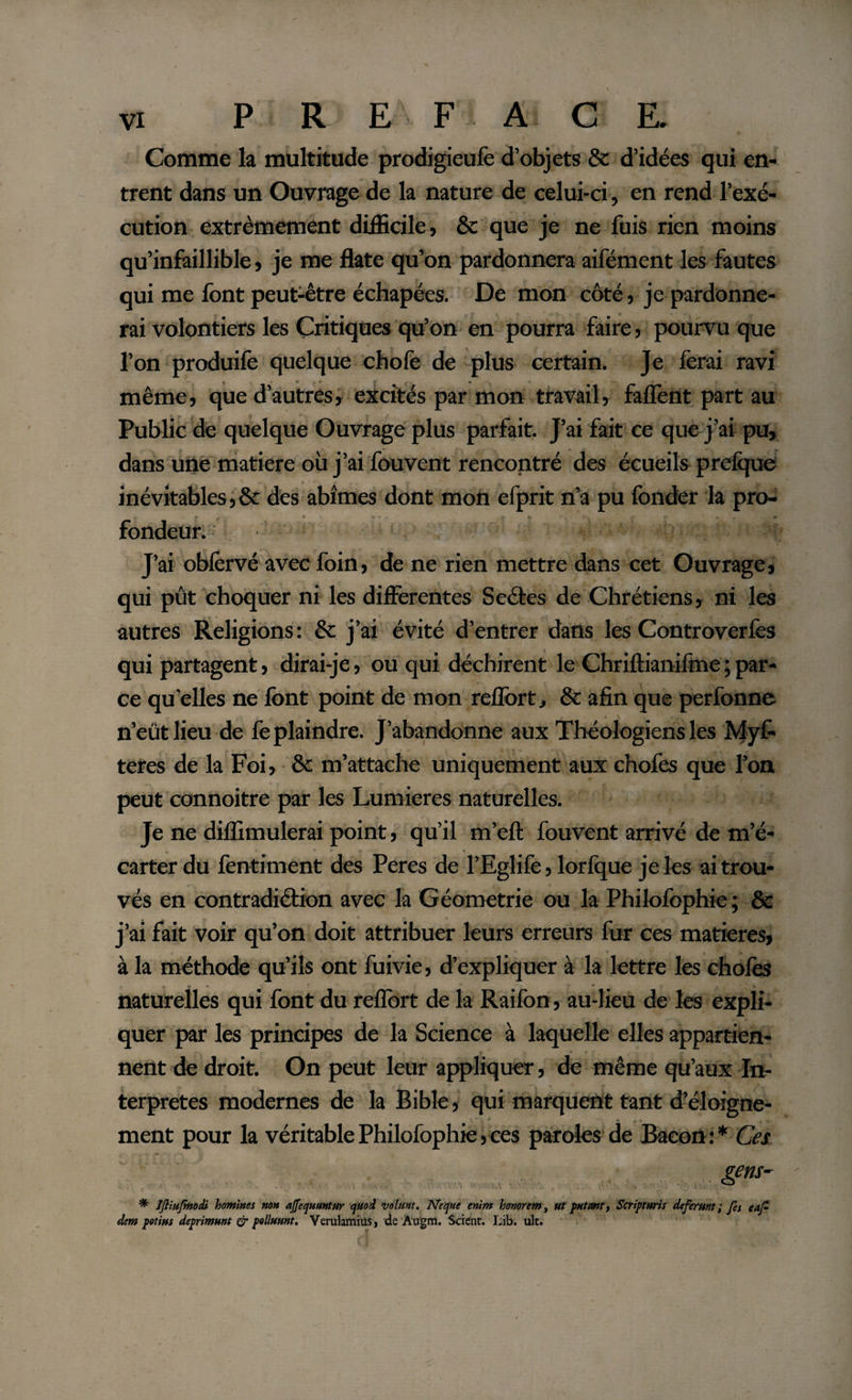 Comme la multitude prodigieufe d’objets &amp; d’idées qui en¬ trent dans un Ouvrage de la nature de celui-ci, en rend l’exé¬ cution extrêmement difficile} &amp; que je ne fuis rien moins qu’infaillible} je me flate qu’on pardonnera aifément les fautes qui me font peut-être échapées. De mon côté} je pardonne¬ rai volontiers les Critiques qu’on en pourra faire, pourvu que l’on produife quelque choie de plus certain. Je ferai ravi même5 que d’autres} excités par mon travail} faflènt part au Public de quelque Ouvrage plus parfait. J’ai fait ce que j’ai pu, dans une matière où j’ai fouvent rencontré des écueils prefque inévitables^ &amp; des abîmes dont mon efprit n’a pu fonder la pro- (*♦ • - * - t fr- •• , • . . *• fondeur. J’ai obiervé avec foin} de ne rien mettre dans cet Ouvrage, qui pût choquer ni les differentes Sectes de Chrétiens, ni les autres Religions : &amp; j’ai évité d’entrer dans les Controverfes qui partagent, dirai-je, ou qui déchirent le Chriftianifme ; par¬ ce qu'elles ne font point de mon r effort., &amp; afin que perfonne n’eût lieu de fe plaindre. J’abandonne aux Théologiens les Myf- teres de la Foi, &amp; m’attache uniquement aux chofes que l’on peut connoitre par les Lumières naturelles. Je ne diffimulerai point, qu’il m’eft fouvent arrivé de m’é¬ carter du fentiment des Peres de l’Eglife, lorfque je les ai trou¬ vés en contradiétion avec la Géométrie ou la Philofophie ; &amp; j’ai fait voir qu’on doit attribuer leurs erreurs fur ces matières, à la méthode qu’ils ont fuivie, d’expliquer à la lettre les choies 0 »  * '• A naturelles qui font du reflort de la Raifon, au-lieu de les expli¬ quer par les principes de la Science à laquelle elles appartien¬ nent de droit. On peut leur appliquer, de même qu’aux In¬ terpretes modernes de la Bible, qui marquent tant d’éloigne¬ ment pour la véritable Philofophie, ces paroles de Bacon:* Ces gens- * Ifliufmodi homines non affequuntur quoi volmt. Ne que enim honorem, Ut putant t Scripturis deferunt; fes e a fi¬ dem potius deprimunt &amp; polluunt. Verulamiüs, de A'ugm. Scient. Lib. ult.