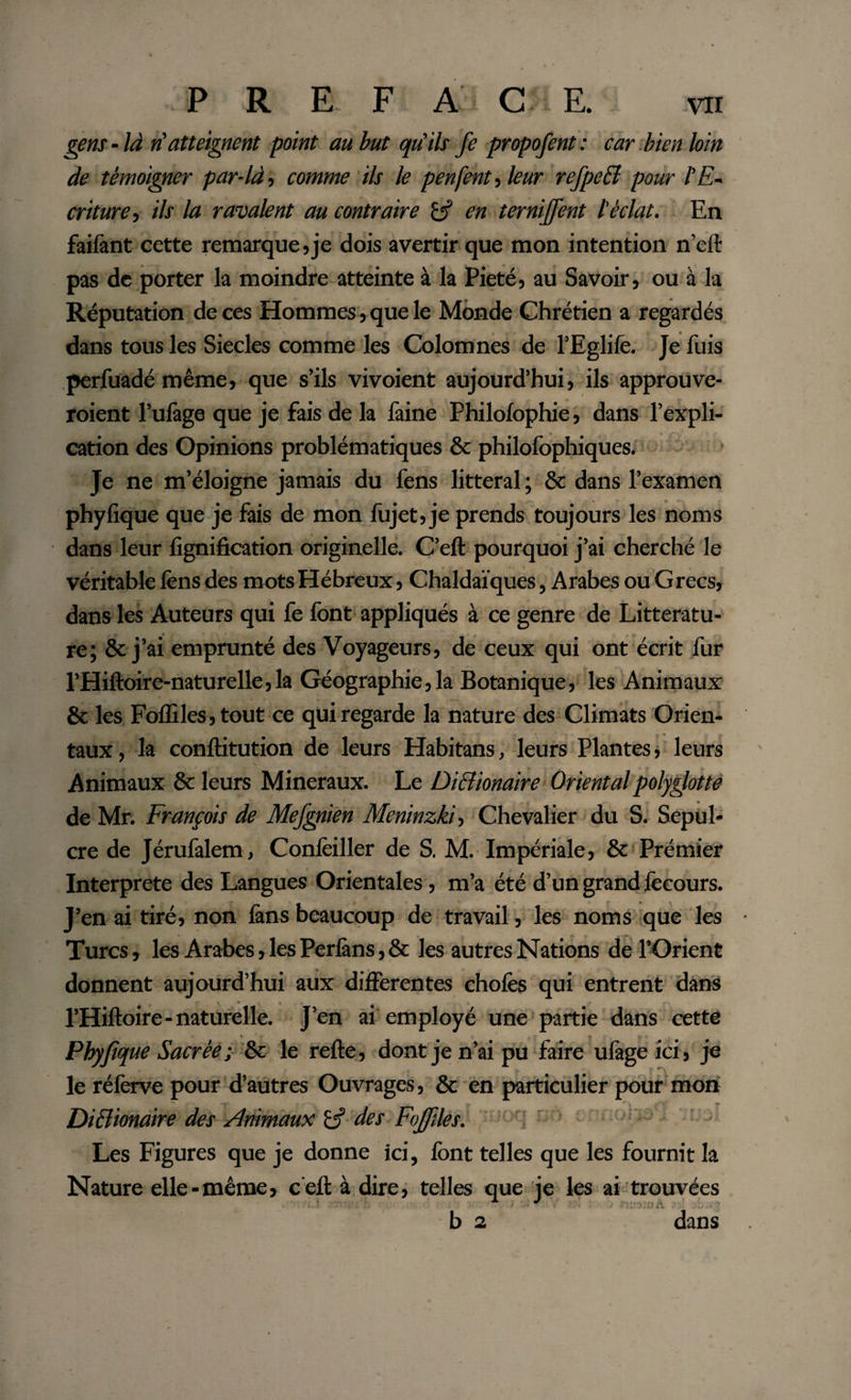 gens-là n'atteignent point au but qu'ils fe propofent: car.bien loin de témoigner par-là, comme ils le penfent, leur rcfpcB pour l'E¬ criture, ils la ravalent au contraire en ternijfent l'éclat. En faifant cette remarque,je dois avertir que mon intention n’eft pas de porter la moindre atteinte à la Pieté, au Savoir, ou à la Réputation de ces Hommes, que le Monde Chrétien a regardés dans tous les Siècles comme les Colomnes de l’Eglife. Je fuis perfuadé même, que s’ils vivoient aujourd’hui, ils approuve- roient l’ufàge que je fais de la faine Philofophie, dans l’expli¬ cation des Opinions problématiques &amp; philofophiques. Je ne m’éloigne jamais du fens littéral ; &amp; dans l’examen phyfique que je fais de mon fujet,je prends toujours les noms dans leur lignification originelle. C’efl pourquoi j’ai cherché le véritable fens des mots Hébreux, Chaldaïques, Arabes ou G recs, dans les Auteurs qui fe font appliqués à ce genre de Littératu¬ re; &amp; j’ai emprunté des Voyageurs, de ceux qui ont écrit fur l’Hiftoire-naturelle,la Géographie,la Botanique, les Animaux 8c les Foffiles,tout ce qui regarde la nature des Climats Orien¬ taux, la conllitution de leurs Habitans, leurs Plantes, leurs Animaux &amp; leurs Minéraux. Le Diclionaire Oriental polyglotte de Mr. François de Mefgnien Meninzk'h Chevalier du S. Sépul¬ cre de Jérufalem, Conlëiller de S. M. Impériale, &amp; Prémier Interprete des Langues Orientales, m’a été d’un grand fecours. J’en ai tiré, non fans beaucoup de travail, les noms que les Turcs, les Arabes, les Perfàns, &amp; les autres Nations de l’Orient donnent aujourd’hui aux differentes choies qui entrent dans l’Hiftoire-naturelle. J’en ai employé une partie dans cette Phyfique Sacrée; 6c le refie, dont je n’ai pu faire ufàge ici, je •x le réferve pour d’autres Ouvrages, &amp; en particulier pour mon Di&amp;ionaire des Æimaux L? des Fojfiles. Les Figures que je donne ici, font telles que les fournit la Nature elle-même, c’efl à dire, telles que je les ai trouvées b 2 dans