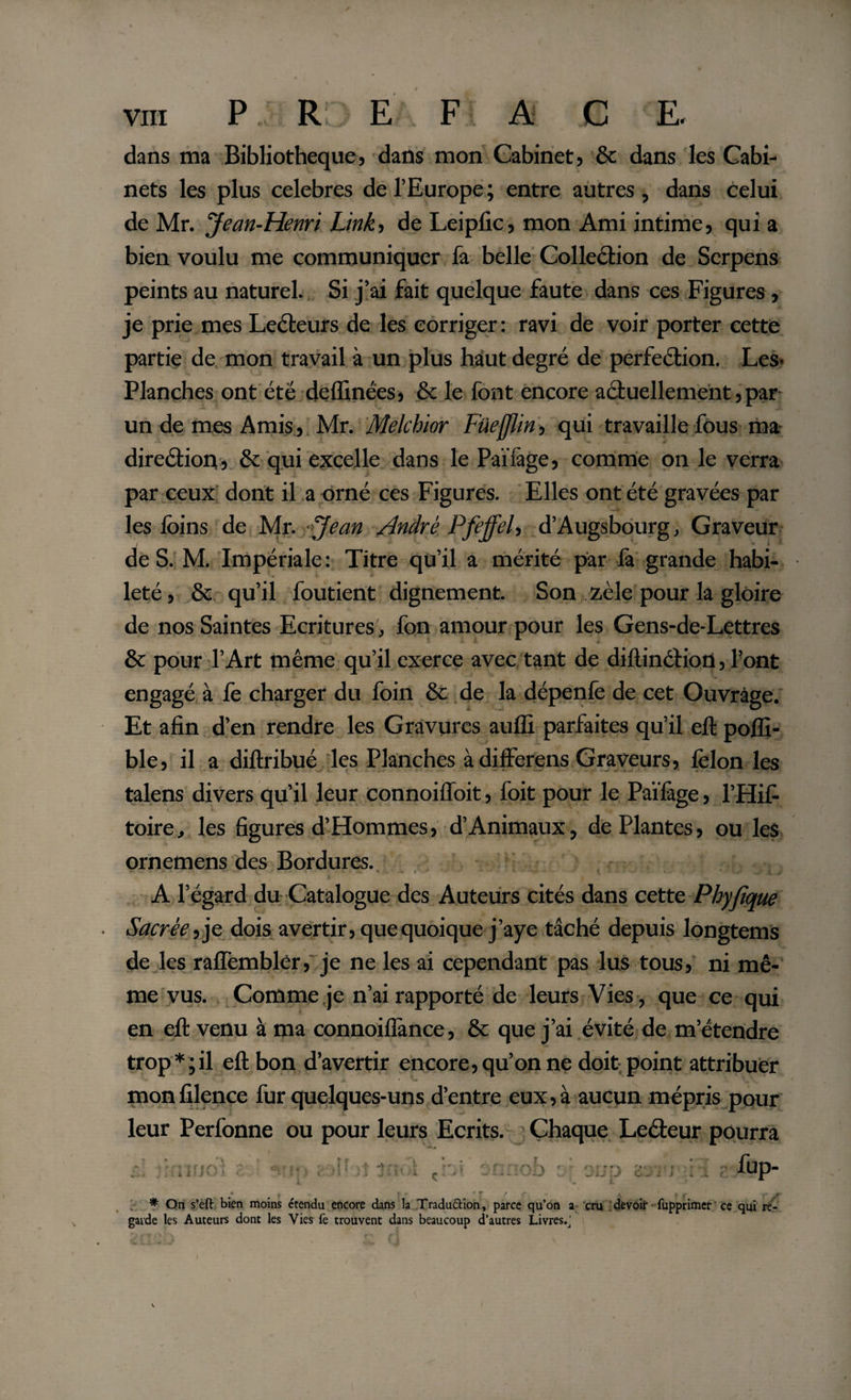 dans ma Bibliothèque, dans mon Cabinet, &amp; dans les Cabi¬ nets les plus celebres de l’Europe; entre autres, dans celui de Mr. Jean-Henri Link, de Leipfic, mon Ami intime, qui a bien voulu me communiquer fa belle Collection de Serpens peints au naturel. Si j’ai fait quelque faute dans ces Figures , je prie mes Lecteurs de les corriger: ravi de voir porter cette partie de mon travail à un plus haut degré de perfection. Les- Planches ont été deffinées, &amp; le font encore actuellement,par- un de mes Amis, Mr. Melchior Füefjlin, qui travaille fous ma direction, &amp; qui excelle dans le Païfàge, comme on le verra par ceux dont il a orné ces Figures. Elles ont été gravées par les foins de Mr. Jean André Pfeffel, d’Augsbourg, Graveur de S. M. Impériale: Titre qu’il a mérité par fa grande habi¬ leté, &amp; qu’il foutient dignement. Son zèle pour la gloire de nos Saintes Ecritures, fon amour pour les Gens-de-Lettres &amp; pour l’Art même qu’il exerce avec tant de diftinCtion, l’ont engagé à fe charger du foin &amp; de la dépenfe de cet Ouvrage. Et afin d’en rendre les Gravures aufli parfaites qu’il eft pofli- ble, il a diftribué les Planches à differens Graveurs, felon les talens divers qu’il leur connoiffoit, foit pour le Païfage, l’Hifi toire, les figures d’Hommes, d’Animaux, de Plantes, ou les ornemens des Bordures. A l’égard du Catalogue des Auteurs cités dans cette Phyjique Sacrée, je dois avertir, que quoique j’aye tâché depuis longtems de les rafTembler, je ne les ai cependant pas lus tous, ni mê¬ me vus. Comme je n’ai rapporté de leurs Vies , que ce qui en eft venu à ma connoiflànce, &amp; que j’ai évité de m’étendre trop*;il eft bon d’avertir encore, qu’on ne doit point attribuer monfilence fur quelques-uns d’entre eux, à aucun mépris pour leur Perfonne ou pour leurs Ecrits. Chaque LeCfeur pourra t r Æk * On s’eft bien moins étendu encore dans la Traduction, parce qu’on a cru devoir fupprimer ce qui re¬ garde les Auteurs dont les Vies fe trouvent dans beaucoup d’autres Livres.j