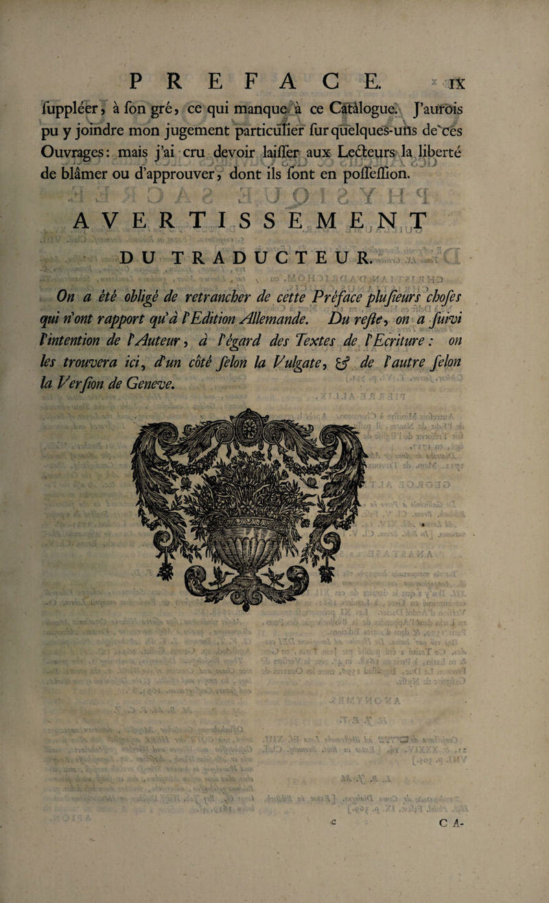 fuppléer, à fon gré, ce qui manque à ce Catàlogue. J’aurois pu y joindre mon jugement particulier fur quelques-uns de'ces Ouvrages: mais j’ai cru devoir laiffer aux Leéteurs la liberté de blâmer ou d’approuver, dont ils font en pofleffion. T T Ü v fj[ c AVERTISSEM EN T 4  \ * » * • * ai4U/iu41VJu DU TRADUCTEUR. C V4 V n'HD On a été obligé de retrancher de cette Préface plufieurs chofes qui dont rapport qu’à l’Edition Allemande. Du rejle, on a fuivi • * ' *’ 1 • - • * Vintention de l’Auteur, à l’égard des Textes de l’Ecriture : on les trouvera ici, d’un coté félon la Vulgate, de l’autre félon la Ver fan de Geneve. Jù U’! I ) ,f' •rriju - t, p . . v «AJ K A ■nniiib-' c i ' 1 Cl *. , i O Tj ' ‘ rwr ir(] ■}' . m , y t - «1 j; • . \ ; • v \\\ V . . . A . . Y ,V \k V * V. “'Cj -.t 5, • ( i L&gt; X -. A . i ■ v A .V’ '1 « ■ i \ ,\ r~i .«*. C A- •c