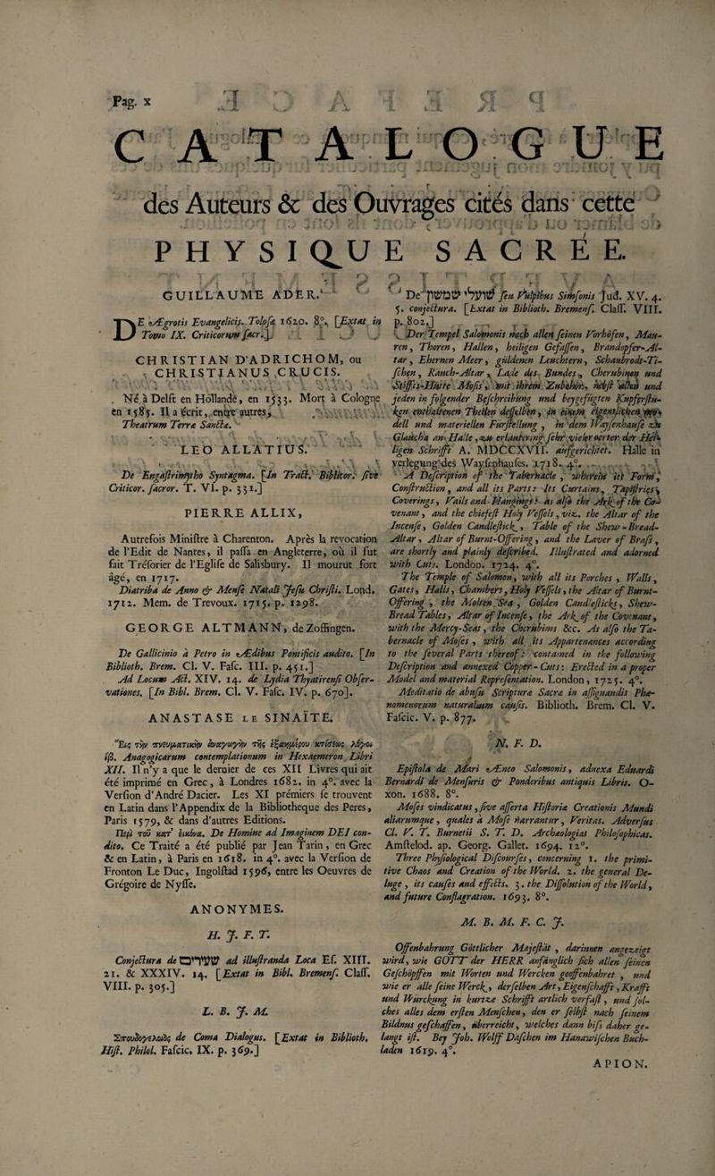 A &lt;T &gt; Ji- C A T A L O G U E ■J . . . . J'• .s.• wUi.' . X - - ; . .» -.jü l' jt £i&lt; -■ w • .1 1 ■ j L 4 * ’ *- J. 2, ^ yv ✓v des Auteurs &amp; des Ouvrages cités dans; cette w JjiXKf ».&gt; Jlïv/LT (j JU-' ■/i LU l~ f P H Y S I CLU E SACRÉE. GUILLAUME ADÈR. » r r&gt; * î f l__5. T C E cÆgrotis Ev angelici s. Tolofk 162,0. 8°. D Tomo IX. Criticorum facr.f X CHRISTIAN D’ADRICHOM, ou . , CHRISTI ANUS , CRUCIS. ‘ . \ '0 ' • * • •• • ■ \ uv ' * • • ' . .. &gt; . * x. \2 ; .; . - J . Né à Delft en Hollande, en 15; 3 5. Mort à Cologne en 1585. Il a écrit, entre autres, /“;■ • y &gt;.. Theatrum Terra SanÜn. -* * VU'- rX\ &gt; , .' V •; V “ ' LEO ALLA TIU S. ^ ^ ■ - X. ■ c.? v\ De Engaflrinfjtho Syntagma. [In TraB. Biblicor. five Criticor. facror. T. VI. p. 551.] PIERRE ALLIX, Autrefois Miniftre à Charenton. Après la révocation de l’Edit de Nantes, il pafla en Angleterre, où il fut fait Tréforier de l’Eglife de Salisbury. Il mourut fort âgé, en 1717. Diatriba de Anno &amp; Menfe Natali Jefu Chrfii. Lond. 1712. Mem. de Trévoux. 1715. p. 1298. GEORGE ALTMANN, de Zoffingen. De Gallicinio à Petro in tÆdibus Pontificis audito. [In Biblioth. Brem. Cl. V. Fafc. III. p. 451.] Ad Locum AU. XIV. 14. de Lydia Thyatirenjî Obfer- vationes. [In Bibl. Brem. Cl. V. Fafc. IV. p. 670]. ANASTASE le SINAÏTE. Eiç ty,v mevpttTuài» àvctyuyiiv rÿç ef-aypdpov utitsuç s.6yoi 1(2. Anagogicarum contemplationum in Hexaemeron Libri XII. Il n’y a que le dernier de ces XII Livres qui ait été imprimé en Grec, à Londres 1682. in 40. avec la Verfion d’André Dacier. Les XI premiers fe trouvent en Latin dans 1’Appendix de la Bibliothèque des Peres, Paris 1579, &amp; dans d’autres Editions. Tlspï tou Y.U.T èmovce. De Homine ad Imaginem DEI con¬ dito. Ce Traité a été publié par Jean Tarin, en Grec &amp; en Latin, à Paris en 1618. in 40. avec la Verfion de Fronton Le Duc, Ingolftad 15 96, entre les Oeuvres de Grégoire de NyfTe. ANONYMES. ? I li ’ V| * -f-| ‘ J De'TTOP 'hsré feu Hulpîbus Simfonis Jud. XV. 4. 5. conjectura. [txtat in Biblioth. Bremenf. Cia (T. VIII. p. 802.J . t j -r ,-*• v Der Tempel Salomonis mch allen feinen Vorhôfen, Mau- ren, Thoren, Hallen, heiligen Gefajfen, Brandopfer- Al¬ tar , Ehernen Meer, güldencn Leuchtern, Schaubrodt-Ti- fchen, Rduch-Altar » Lade des- Bundes „ Cherubirpen und ■Xtffis-Hütte Mofis\ mit ihrem Zubehor., hebft'alleti und jeden in folgender Befchreibung und bcyqyfügten Kupfçrfiü- ken cnthaltenen Thetlen dejjfelben, in eimm eigentlichen mo. dell und materiellen Fürjlellung , in dem IVayfenhaufe zat Glaücha an--Halle ,z.u erlautcnng fehr yiekr ocrter der Hei¬ ligen Schrijft A. MDCCXVII. aufgerichtet. Halle in verlegung'des Wayfenhaufes. ,1718. .4°, .. A Defcription of the Tabèrhacle , ivherein itl Form, Confirublion, and ail its Parts: Its Curtains, Tapfiries , Cover ings, D'ails and Hangingsi as al je the Ark^of the Ca¬ ve nant, and the chiefefl Holy Dejfels , viz.. the Altar of the Incenfe, Golden Candie(lick^ &gt; Table of the Sheu&gt; - Bread- Altar, Altar of Burnt-lOjfering, and the Laver of Brafs , are shortly and plainly defcribed. Ilhfirated and adorned with Lut s. London. 1724. 40. The Temple of Salomon, Jvith ail its Porches , TValls, Gates, Halls, Chambers, Holy Defels, the Altar of Burnt- Offering , the Molten Sea , Golden Candleflicky, Shew- Bread Tables y Altar of Incenfe, the Ark^of the Covenant, ovith the Adercy-Seat, the Chcrubims &amp;c. As alfo the Ta¬ bernacle of Mofes , vtith ail its Appartenances according to the feveral Parts thereof : contamed in the following Defcription and annexed Copper - Cuts : Ere bled in a proper Adodel and material Reprefentation. London, 1725. 40. Aleditatio de abufu Scriptura Sacra in affignandis Pha- nomenorum natur alsum caufis. Biblioth. Brem. Cl. V. Fafcic. V. p. 877. * N. F. D. V ; t'* Epifiola de ALari nAlnco Salomonis y adnexa Eduardi Bernardi de Menfuris &amp; Ponderibus antiquis Libris. O- xon. 1688. 8°. Mofes vindicatus, five ajferta Hifioria Creationis Mundi aliarumque , quales a Mofe narrantur, Héritas. Adverfus Cl. H. T. Burnetii S. T. D. Archaologias Philofophicas. Amftelod. ap. Georg. Gallet. 1694. 120. Three Phyjïological Dfcourfes, concerning 1. the primi¬ tive Chaos and Création of the World. 2. the general De- luge , its caufes and ejfctls. 5. the Dijfolution of the World, and future Conflagration. 169$. 8°. H. J. F. T. ConjeBura de ad illuflranda Loca Ef. XIII. . &amp; XXXIV. 14. [ Extat in Bibl. Bremenf. Clalf. IL p. 305.] L. B. J. M. 1 Zti■ovJoj'fAoiS? de Coma Dialogus. [Extat in Biblioth. }. Phïlol. Fafcic, IX. p. 369.] M. B. M. F. C. J. Offenbahrung Gôttlicher Majeflat , darinnen angez-eigt wirdy ivie GOTT der HE R R anfdnglich feh alkn feinen Gefchôpjfen mit Worten und Wercken geoffenbahret , und wie er aile feine Werclgy derfelben Art y Eigenfchafft, Krajft und Wurckung in kurtz.e Schrijft artlich verfaji , und Jol- ches ailes dem erjlen Menfchen, den er felbfl nach feinem Bildnus gefchajfen y nberreicht, welchcs dann b ifs daher ge- langt fi. Bey Joh. Wolff Dafchen im Hanarvijchen Buch- laden 1619. 40. APION.
