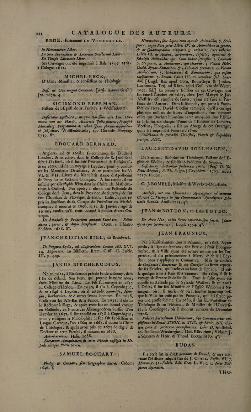 B E D E \ furnommé le Venerable. In Hexaemeron Liber. De Situ Hierujalem &amp; Locorum Santtorum Liber. De Templo Salomonis Liber. Ses Ouvrages ont été imprimés à Bâle 1545* 1563- à Cologne 1612. MICHEL BECK, D’Ulm; Miniftre, &amp; Profeffeur en Théologie. Dijf. de TJva magna Cananaa. \_Refp. Simone Grofs.] Jen. 1679. 4. SIGISMOND BEERMAN. Pafteur de l’Eglife de la Trinité, à Wolffenbuttel. Dijfertatio Epifiolica , in qua clariffimi viri Dni. Her- manm von der Hardt, Academia fulia fenioris, Prapofiti Manaberg. Programma de rebus Jona placida difquifitio- ni fubjicitur. Wolffenbüttelæ, ap. Gothofr. Freytag. 1719. 8°. i/T 1 r T T 'T* '1 /, Q p t ' 4 •' ) &gt; I ' EDOUARD BERNARD, , \ ; ‘ \ CVOCT. YTV.A / v‘. J V. v Anglois, né en 1638. Il commença fes Etudes à Londres, &amp; les acheva dans le College de S. Jean-Bapr tifte à Oxford, où il fut fait Procurateur de l’Univerfi- té en 1667. Il fit un voyage à Leyden, pour y confùl- ter les Manufcrits Orientaux, &amp; en particulier les V. VI. &amp; VII. Livres du Manufcrit Arabe d’Apollonius de Perge fur les Se&amp;ions Coniques. A fon retour, il fut inftallé par Chrifiophle Wiren dans la Chaire de Mathéma¬ tique à Oxford. Peu après, il obtint une Prébende du College de S. Jean, dans la Province de Surrey, &amp; fut fait Chapelain de l’Evêque de Bath. Enfin, ayant re¬ pris les fondions de fa Charge de Profelfeur en Mathé¬ matique, il mourut en 1696, le 12 de Janvier, âgé de 59 ans, tandis qu’il étoit occupé à publier divers Ou¬ vrages. De Menfuris &amp; Ponderibus antiquis Libri tres. Editio altera , purior, &amp; duplo locupletior. Oxon. e Theatro Sheldon. 1688. 8°. J E A N-C HRISTIAN BIEL, de Brunfwick. De Purpura Lydia i ad illuflrandum Locum JlÜ. XVI. 14. Dijfertatio. In Biblioth. Brem. ClalT. II. Fafcic. III. p. 409. JA.NUS BIRCHERODIUS, Né en 1613, à Birçkerode près de Fridericsbourg, dans lTle de Zéland. Son Pere, qui portoit le même nom, étoit Miniftre du Lieu. Le Fils fut envoyé en 1635 au College d’Herlou. En 1640, il alla à Copenhague, &amp; en 1646 à Leyden, où il entendit Saumai/è) Hein- jtus, Boxhornius, &amp; d’autres favans hommes. En 1648, il alla voir les Païs-Bas &amp; la France. En 1651, il obtint le Redorât à Slage, &amp; après avoit fait un fécond voyage en Hollande, en France, en Allemagne &amp; en Suilfc, d’où il revint en 1657» il fut appelle en 1658 à Copenhague, pour y enfeigner la Philofophie : il fut fait Profelfeur en Langue Grecque,l’an 1660; en 1668, il obtint la Chaire de Théologie; &amp; après avoir pris en 1675 le degré de Dodeur en cette Faculté, il mourut en 1686. Anti-Burnetius. Hafn. 1688. Sacrarum Antiquitatem de ortu Mundi vefiigia in He- Jiodo aliisque Poetis Gratis. SAMUEL BOCHART. Phaleg &amp; Canaan &gt; feu Geographia Sacra. Cadomi 16x6. ?. Hiero&amp;oicon &gt;five bipartitum opus de Animalibus S. Scri¬ ptura , cujus Pars prior Libris IT. de Animalibus in genere» &amp; de Quadrupedibus viviparis er oviparis; Pars pofierior Libris VI. de Avibus, Serpentibus, InfeElis, aquaticis er fabulojis Animalibus agit. Cum Indice Jeptuplici 1. Locorum S. Scriptura. 2. Aut horum, qui citantur. 3. Vocum Hebr. Chald. Syriae. Samaritani &amp; lÆthiopici Sermonis. 4. Vocum Arabicarum. 5. Gracarum. &lt;5. Romanarum, qua pajjim explicantur. 7. Rerum. Editio IIT. ex rccenfionc joh. Leus- den. [Lugd. Bat. apud Corn. Boutefteyn &amp; Jordan. Luchtmans. Traj. ad Rhen. apud Guil. van de Water. 1692. fol.] La.première Edition de cet Ouvrage, qui fut faite à Londres en 1*563, c^iez Jcan Martyri &amp; Tac. Alleftris, eft remplie de fautes, ayant été faite en l’ab- fence de l’Auteur. Dans la fécondé, qui parut à Franc¬ fort en 1675, David Clodius témoigne qu’il a corrigé plufieurs milliers de fautes d’impreflion, fans compter celles que Bochart lui-même avoit marquées dans l’Erra- ta à la fin de chaque Tome de l’Edition de Londres. Vecfeus, Hongrois, a fait un Abrégé de cet Ouvrage, qui a été imprimé à Franeker. 1*590. Colleftanca de Paradifo Terreftri, Plantis &amp; Lapidibus prêtions, MSC. LAURENT-DAVID BOLLHAGEN, De Stargard, Bachelier en Théologie, Pafteur de l’E¬ glife de Wollin, &amp; fubftitut-Préfident du Synode. Dijf. lnaug. de Templo Judaorum tertio. \_Praf. D. Jo. Frid. Majero, S. Th. P. &amp;c.j Gryphisw. 1707. reeufa 1717. Ibidem. C. J.BOMBLE, Miniftre deYVyck-te-Duurftede. Analyjis, nec non Chronotaxis Apocalyptica ad mentem Cl. viri C. Vitringa in fuo Commentario Apocalyptico Edi¬ tionis fecunda. Amft. 1721. 40. JEAN deBOTEON, en Latin BUTEO. De Arca Noa&gt; cujus forma capacitatifque fuerit. \Jntcr opera ejus Geometrica.j Lugd. 15 54. 40. JEAN BRAUNIUS, Né à Kaiferslautern dans le Palatinat, en i&lt;5z8. Ayant perdu, à l’âge de fept ans, fon Pere qui étoit Bourgue- meftre, &amp; la Ville ayant été ruinée enfuite par les Im¬ périaux, il alla prémierement à Metz, &amp; de là à Ley¬ den , pour s’appliquer au Commerce. Mais les confeils de Confiant in l'Empereur &amp; de Coccejus lui firent repren¬ dre fes Etudes, qu’il acheva au bout de fept ans. Il paf- fa quelque tems à Paris &amp; à Saumur. En 1*650, il fit le voyage de France &amp; de Suilfe. Dans la fuite ayant été appellé en Zélande par le Synode Wallon, &amp; en i6&lt;5t à Delft, il fut fait Miniftre de l’Eglife Wallonne à Ni- megue, où il fe maria, &amp; où il fouffrit beaucoup lors¬ que la Ville fut prife par les François, qui lui firent pa¬ yer une grolfe Ibmme. En i*58o, il fut fait Profelfeur en Théologie &amp; en Hébreu , &amp; Miniftre de l’Univerfi- té, à Groningue, où il mourut au mois de Décembre 1708. Vèjlitus Sacerdotum Hebraorum, five Commentarius am¬ pli ffimu s in Exodi XXVIII. ac XXIX. &amp; Levit. XVI. alia- que Loca S. Scriptura quamplurima. Libri II. Amftelod. ap. Janlfonio-Waesbergios, Dan. Elfevirium, Viduam J. à Someren 8c Henr. &amp; Theod. Boom. 1680. 40. BUDAS. Il a écrit fur les LXX Semaines de Daniel, &amp; en a con¬ tinué l’Hiftoire jufqu’à l’an de J. C. 202. Eufeb. Vf. 7. Hieron. c. 52. Fabris. Bibt. Gras. L. V. c. i. Inter Scri¬ ptores deperditos. I THO-