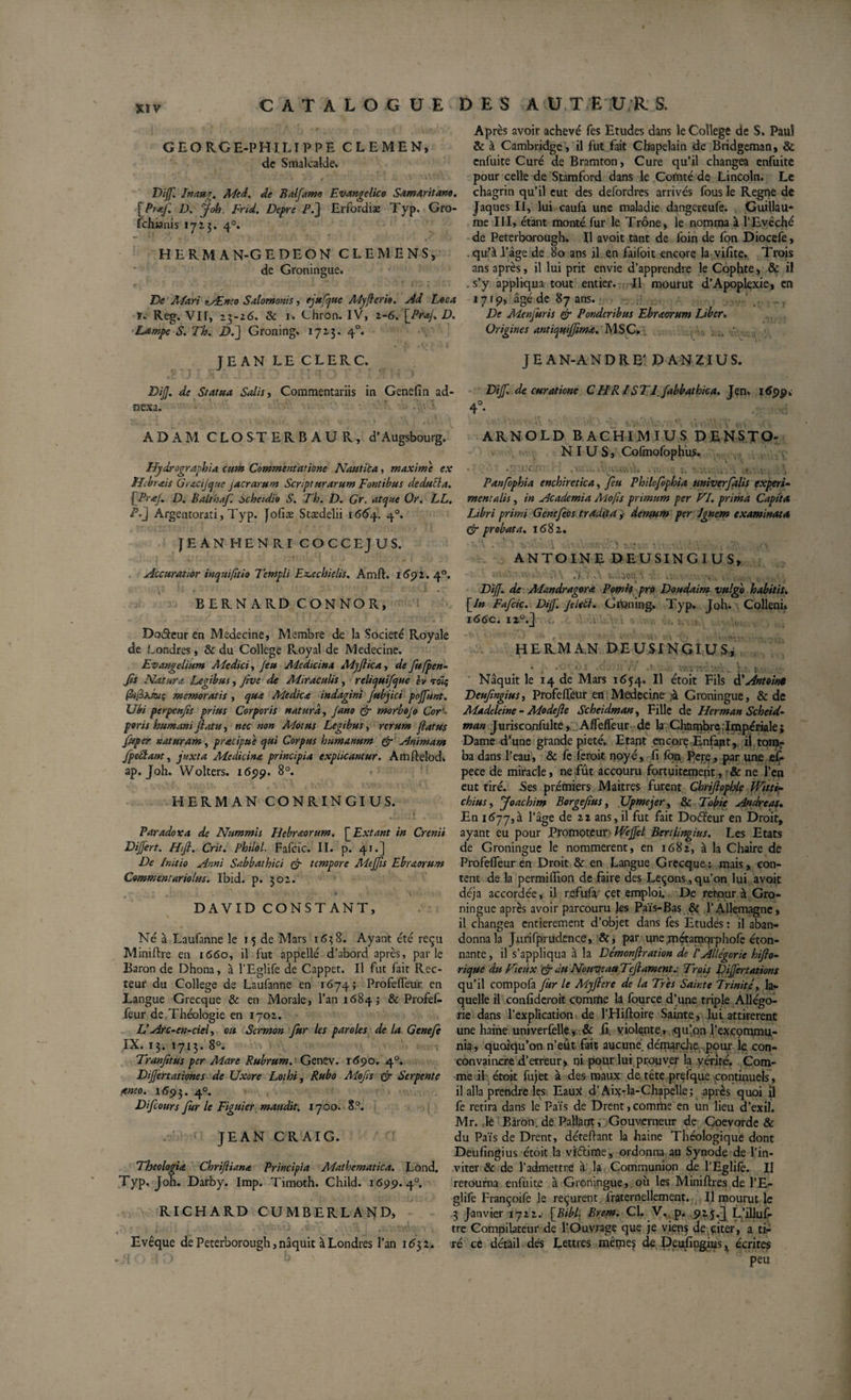 GEORGE-PHILIPPE CLEMEN, de Smalcalde. Dijf. Inati'T, Med. de Balfamo Evar.gclico Samaritano. [Pr-ff D. J oh. Fr U. Depre P J] Erfordiæ Typ. Gro- fchianis 1713. 40. HERM AN-GEDEON CLEMENS, de Groningue. De Mari *_Ænco Salomonis, ejufque Myferio. Ad Loca r. Reg. VIT, 25-26. &amp; 1. Chron. IV, 2-6. [Prof. D. Lampe S. Th. D.~] Groning. 1713. 40. JEAN LECLERC. DiJJ. de Statua Salis, Commentariis in Genefin ad¬ nexa. AD AM CLOSTERB AU R, d’Aügsbourg. Hydrographie, cum Commentatione Nautica, maxime ex H brais Grxcijque jacrarum Scripturarum Fontibus de dubia. [PraJ. D. Balthaf. scheidio S. Th. D. Gr. atque Or. LL. P-2 Argentorati, Typ. Jofiæ Stædelii 1664. 40. JEAN HENRI COCCEJUS. Accuratior inquifitio Templi Ez.ccbielis. Amft. 1691. 40. B ER N A RD CON NO R, Doâeur en Medecine, Membre de la Société Royale de Londres, &amp; du College Royal de Medecine. Evangelium Medici, Jeu Medicina Mjjlica, defufpen- Jls Natur et. Legibus, Jrve de Miraculis, reliquif que èv roïç memoratis , qua Medica indagini Jubjici pojfunt. Ubi ptrpenfis prius Corporis natura, Jano &amp; morbojo Cor poris humani fatu, nec non Motus Legibus, rerum fatus Jttper naturam, pracipue qui Corpus humanum &amp; Animam jpe&amp;ant, Juxta Medicina principia explicantur. Amftelod. ap. Joh. Wolters. 1699. 8°. HERMAN CONRINGIUS. Paradoxa de Nummis Hebraorum. [ Extant in Crenii Dijfert. Hift. Crit. Philol. Fafcic. II. p. 41.] De Initio Anni Sabbathici &amp; tempore Meffis Ebraorum Commentariolus. Ibid. p. 302. DAVID CONSTANT, Né à Laufanne le 15 de Mars 1638. Ayant été reçu Minière en 1660, il fut appelle d’abord après, parle Baron de Dhona, à l’Eglife de Cappet. Il fut fait Rec¬ teur du College de Laufanne en 1674; Profeffeur en Langue Grecque &amp; en Morale, l’an 16843 &amp; Profef¬ feur de Théologie en 1702. U Arc-en-ciel, on Sermon fur les paroles de la Genefe IX. 13. 1713. 8°. ’ t Tranjitus per Aiare Rubrum. Genev. 1690. 40. Dijfertationes de Uxore Lothi, Rubo Mofts &amp; Serpente aneo. 1693. 40. Difcours fur le Figuier maudit. 1700. 8°. JEAN CRAIG. Theologia Chrijlianœ Principia Mathematica. Lond. Typ. Joh. Darby. Imp. Timoth. Child. 1699.4°. RICHARD CUMBERLAND, Evêque de Peterborough, naquit à Londres l’an 1632. Après avoir achevé fes Etudes dans le College de S, Paul &amp; à Cambridge , il fut fait Chapelain de Bridgeman, &amp; enfuite Curé de Bramton, Cure qu’il changea enfuite pour celle de Stamford dans le Comté de Lincoln. Le chagrin qu’il eut des defordres arrivés fous le Régné de Jaques II, lui caufa une maladie dangereufe. Guillau¬ me III, étant monté fur le Trône, le nomma à l’Evêché de Peterborough. Il avoit tant de foin de fon Diocefe, qu’à l’âge de 80 ans il en faifoit encore la vifite. Trois ans après, il lui prit envie d’apprendre le Cophte, &amp; il . s’y appliqua tout entier. Il mourut d’Apoplexie, en 1719, âgé de 87 ans. De Menjuris &amp; Ponderibus Ebraorum Liber. Origines antiquiffima. MSC. JEAN-ANDRE: DANZIUS. Dijf. de curatione CHRIST1 fabbathica. Jen. 169p. 4° ARNOLD BACHIMIUS DENSTO- N I U S, Cofmofophus. Panfophia enchiretica, feu Philcfophia univerfalis expert- mentalis, in Academia Mo fis primum per VI. prima Capita Libri primi Genefeos tradita ,• demum per Ignem examinata Gr probata. 1682. ANTOINE DEUSINGTUS» ' .U A i..vôcr.i'&gt; v. . ■. , , DiJJ. de Mandragora Pomis pro Doudaim vulgo habitisv [/» Fafcic. Dijf. Jdetl. Gipning. Typ. Joh. Collenn i66c. 1L 'It HERMAN DEUSINGÎUS, • • -.v ;:• .'i. &gt; Naquit le 14 de Mars 1654. Il étoit Fils d'Antoine Deufmgius, Profeffeur en Medecine à Groningue, &amp; de Madeleine - Modejle Scheidman, Fille de Herman Scheid- man Jurisconfulte, AfTeffeur de la Chambre .Impériale* Dame d'une grande pieté. Etant encore Enfant , il. tomr ba dans l’eau, &amp; fe feroit noyé, fi fbn Pere, par une eÇ- pece de miracle, ne fût accouru fortuitement, &amp; ne l’en eut tiré. Ses premiers Maitres furent Chriftopble Witti- chius, Joachim Borgefius, Upmejer, &amp; Tobie Andréas. En 1677,3 l’âge de 22 ans,il fut fait Doéïeur en Droit, ayant eu pour Promoteur WeJJel Bcrtlingius. Les Etats de Groningue le nommèrent, en 1682, à la Chaire de Profeffeur en Droit &amp; en Langue Grecque: mais, con¬ tent de la permiffion de faire des Leçons,qu’on lui avoit déjà accordée, il refufa çet emploi. De retour à Gro¬ ningue après avoir parcouru les Païs-Bas &amp; l’Allemagne, il changea entièrement d’objet dans fes Etudes : il aban¬ donna la Jurifprudençe, &amp;, par une métamqrphofe éton¬ nante , il s’appliqua à la Démonjlration de l'Allégorie hiflo- rique du Vieux &amp; du Nouveau TcJ}ament.- Trois Dijfertations qu’il compofa fur le Myjlere de la Très Sainte Trinité, la¬ quelle il confideroit comntie la fource d’une triple Allégo¬ rie dans l’explication de l’Hiftoire Sainte , lui attirèrent une haine univerfèllé* .&amp; fi, violente, qu’on l’excommu¬ nia, quoiqu’on n’eut fait aucune, démarche pour le con- convaincre d’erreur * ni pour lui prouver la vérité. Com¬ me il étoit fujet à des maux de tête prçfque continuels , il alla prendre les Eaux d’Aix-la-Chapelle; après quoi il fe retira dans le Païs de Drent,comme en un lieu d’exil. Mr. ,1e Baron, de Pallant, Gouverneur de Coevorde &amp; du Païs de Drent, détenant la haine Théologique dont Deufingius étoit la vfétime , ordonna au Synode de l’in¬ viter &amp; de l’admettre à la Communion de l’Eglifè. II retourna enfuite à Groningue, où les Miniflres de l’E¬ glife Françoife le reçurent lraternellement. Il mourut le 3 Janvier 1722. [Bibl- Brem. Cl. V. p. 925.J L’illuf- tre Compilateur de l’Ouvrage que je viens de çiter , a ti¬ ré cè détail des Lettres même? de Deufingius x écrites peu