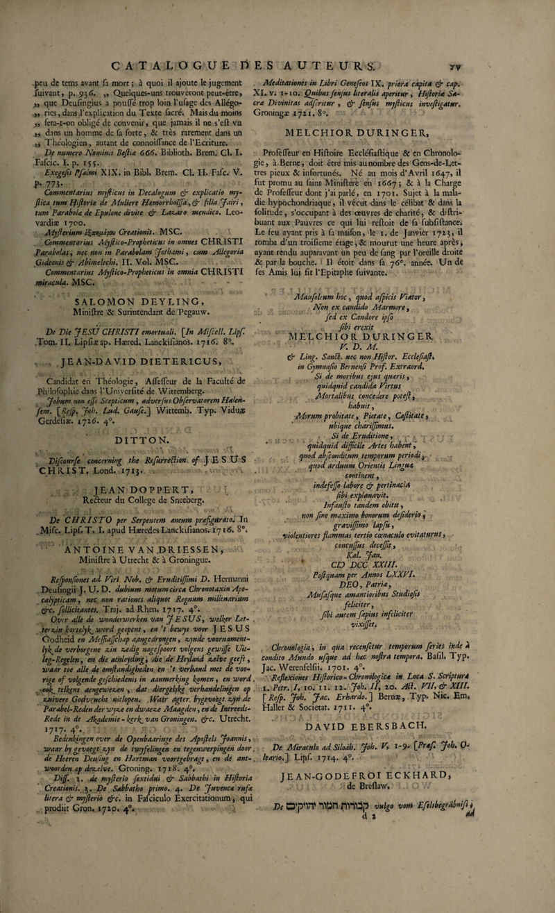 peu de teras avant fa mort; à quoi il ajoute le jugement fuivant, p. 936. ,, Quelques-uns trouveront peut-être, y, que Deufingius a pouffe trop loin l’ufage des Allégo- ,, ries, dans l’explication du Texte facré. Mais du moins ,, fera-t-on obligé de convenir, que jamais il ne s’eft vu „ dans un homme de fa forte, &amp; très rarement dans un ,, Théologien, autant de connoiffance de l’Ecriture. De numero Nominis Beftia 666. Biblioth. Brem. Cl. I. Fafcic. I. p. 155. Exegefls Pflklmi XIX. in Bibl. Brem. Cl. II. Fafc. V. P- 773- Commentarius myflicus in Decalogum &amp; explicatio my- ftica tum Hiflorta de Muliere Hamorrboiffia, &amp; flia Jairi, tum Parabola de Epulone divite &amp; Laxaro mendico. Leo- vardiæ 1700. Myfterium Creationis. MSC. Commentarius Myftico-Prophetiçus in omnes CHRISTI Parabolas, nec non in Parabolam Jothami, cum Allegoria Gideonis tfr Abimelechi. II. Vol. MSC. • ^ i Commentarius Myflico-Propheticus in omnia CHRISTI miracula. MSC, J' i  Î 'f! f . 7%ViVV 'A 1 l'.V.VUl V C.O'kS SALOMON DEYLING, Miniftre &amp; Surintendant de Pegauw. De Die JESTJ CHRISTI emortuali. [/» Mifcell. Lipf. Tom. II. Lipfiaeap. Haered. Lanckiiianos. 1716. 8°. JEAN-DAVID DIETERICUS, Candidat en Théologie, Affeffeur de la Faculté de Ph'lofophie dans l’Univerfité de Wittemberg. Jobum- non eflè Scepticum , adverfus Obfervatorem Halen- flem. \_Refp. Job. Lud. Gaufle.j Wittemb. Typ. Viduae Gerdefiæ. 17 16. 40. DÎTTON. ,• 4-, , v.-; %'vb vwiunt *1 Diflourfe cancerning the ReflurreBion &lt;?/ J E S U S CHRIST. Lond. 1713, , -A JEAN DOPPERT, { Re&amp;eur du College de Sneeberg. : J ... . , . •. : , V.. I\ De CHRISTO per Serpentem aneum profigurato. In . Mifc. Lipf. T. I. apud Hæredes Lanckifianos. 1716. 8°, ANTOINE V AN DRIESSEN, Miniftre à Utrecht &amp; à Groningue. Meditationes in Libri Genefeos IX. priora capita (jr cap. XI. v. 1-10. Quibus Jenjus hteralis aperitur , Hfloria Sa¬ cra Divinitas adfritur , &amp; fenfus myflicus invefiigatttr. Groningæ 1721. 8°. MELCHIOR DURINGER, Profeffeur en Hiftoire Eccléfiaftique &amp; en Chronolo¬ gie, à Berne, doit être mis aunombredes Gens-de-Let- tres pieux &amp; infortunés. Né au mois d’Avril 1647, il fut promu au fainü Miniftere en 1667; &amp; à la Charge de Profeffeur dont j’ai parlé, en 1701, Sujet à la mala¬ die hypochondriaque, il vécut dans le célibat &amp; dans la folitude, s’occupant à des oeuvres de charité, &amp; diftri- buant aux Pauvres ce qui lui reftoit de fa fubfiftance. Le feu ayant pris à fa maifon, le 1. de Janvier 1723, il tomba d’un troifieme étage, &amp; mourut une heure après, ayant rendu auparavant un peu de fang par l’oreille droite &amp; par la bouche. Il étoit dans fa 76e. année. Un de fes Amis lui fit l’Epitaphe fuivante. '■ :: 1 ; 1 ' ' : . ! î , 1 . . ( Mauflohum hoc, quod afpicis Viator &gt; Non ex candido Marmore , fed ex Candore ipjo ïibi fYPYÎt M ELCHIOR DURINGER V. D. M. &amp; Ling. SanB. nec non Hiftor. Eccleflafli, in Gymnaflo Bernenfi Prof. Extraord. Si de moribus ejus quarts, quidquid candida Virtus Mortalibus concedere poteftj habuit, ■Alorum probitate, Pietate, Caflitate, ubique charifflmus. ■ Si de Eruditione, quidquid difficile Artes habent j quod abfleonditum. temporum periodi y ■ quod arduum Orientis Lingua continent, * indefeffio labore &amp; pertinacia (ibi explanavit, lnfauflo tandem obitu, non flne maximo bonorum dejiderio, graviffimo lapfu, violentiores flammas tertio ccenaculo evitaturus i concujfus deceffit, Kal. Jan. CID DCC XXIII. Refponfiones ad- Viri Nob. &amp; Eruditiffimi D. Hermanni Deufingii J. U. D. dubium motum circa Chronotaxin Apo- calypticam, nec non rationes aliquot Regnum millenarium Crc. flollicitantes. Traj. ad Rhen. 1717. 40. Over alie de wonderwerken van J E SUS^ welker Let- . 'terzdn kortelyk^ word geopent, en 't beivys voor JESUS Godheid en Meffiajfchap aangedrongen, xynde voornament- lyk^de verborgene z,in xedig nagefpoort volgens gewijfe Uit- leg-Regelen, en die aehleyding, die de Heyland xelve geeft, waar toe alie de omflandigheden en ’t verband met de voo- rige of volgende gefchiedenis in aanmerking kpmen, en Word. ook^ telkens aengewexen , dat diergèlyke verhandelingen op quivere Godvrucht uitlopen. . JVaer agter. bygevoegt zyn de Parabel-Reden der wyz^e en dwaez.e Maagden, en de Intreeds- Re de in de Akademie- kerk^van Groningen. &amp;c. Utrecht. UU- 4°*. Bedenhingen over de Openbaaringe des Apoflels Joannis, ■ waar by gevoegt z,yn de twyfelingen en tegenwerpingen door. de Heeren Dtuflng en Hartman voortgebragt, en de ant-. woorden.opdex.elve. Groning. 1718. 4°, Dijf. x. de myflerio fextidui &amp; Sabbat hi in Hifloria Creationis. 3. De Sabbatho primo. 4. De Juvenca rufa lit era &amp; myflerio &amp;c. in Fafciculo Exercitationum, qui prodiit Gron. 1720, 40. Poflquam per Annos LXXVl. DEO, Patria, Mufafque amantioribus Studiofis feliciter, flbi autem fapius infeliciter vixijfet. Chronologia, in qùa reconfletur temporum feries inde à condito Mundo uflque ad hac noflra tempora. Bafil, Typ. Jac. Werenfelfii. 1701. 40. Reflexiones Hiftor ico - Chronologica in Loca S. Script ur4 1. Petr. I, 10. 11. 12. Joh. ll, 20. AB. VII, &amp; XIII. [ Reflp. Joh. Jac. Erhardo. ] Bernæ, Typ. Nic. Em. Haller &amp; Societat. 1711. 40. ?ï 1 3 A - S ' - A*G  ^ J i ^ DAVID EBERSBACH. De Miraculo ad Siloah. Joh. V, i-p. \ffirafl. Joh. 0- leario.j Lipf. 1714. 40. JEAN-GODEFROI ECKHARD, de Breflaw, De C3‘pw Tttrt fiVitëp vulgo vom Eflelsbegrabnifls i dï M
