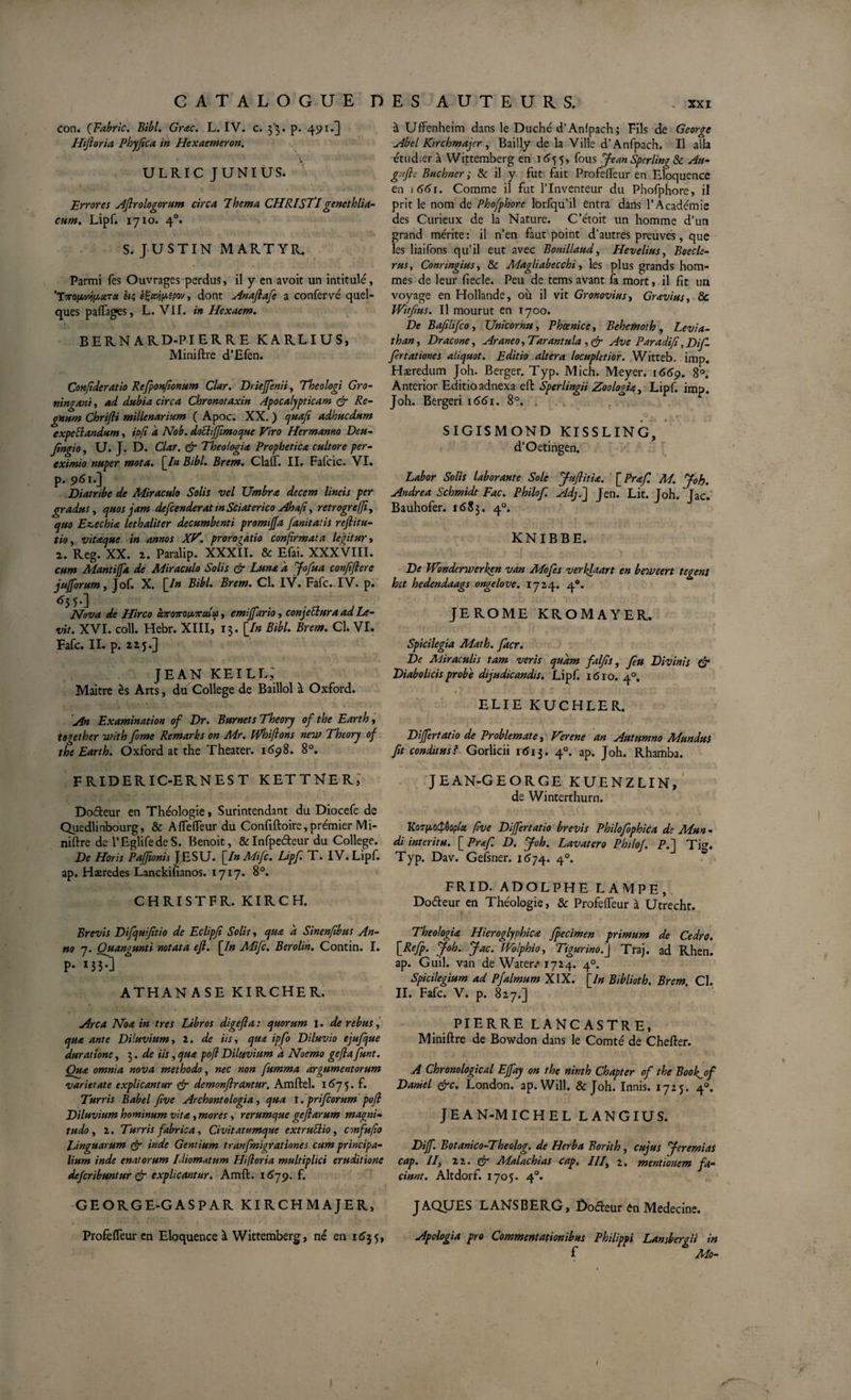 , xxr con. (Fabric. Bibi. Grac. L. IV. c. 33. p. 491.] Hiftoria Phyfica in Hexaemeron. U LRIC JUNIUS. V Errores Aflrologorum circa Thema CHRISTI genethlia¬ cum. Lipf. 1710. 40. S. JUSTIN MARTYR, Parmi fes Ouvrages perdus, il y en avoit un intitulé, 'TvopvjiMiTct ht; eijcajpipov, dont Anaflafe a confervé quel¬ ques paflages, L. VII. in Hexaem. BERNARD-PIERRE KARLIUS, Miniftre d’Efen. Confideratio Refponftonum Clar. Drieffenii, Theologi Gro- ningani, ad dubia circa Chronotaxin /.ipocalypticam &amp; Re¬ gnum Chrifli millenarium ( Apoc. XX. ) quafi adhucdum expeftandum, ipfi a Nob. doBiJfimoque Viro Hermanno Deu- Jingio, U. J. D. Clar. &amp; Theologia Prophetica cultore per- eximio nuper mota. [In Bibi. Brem. Claff. II. Fafcic. VI. p. 961.] Diatribe de Miraculo Solis vel Umbra decem lineis per gradus, quos jam defcenderat tn Sciat er ico Ahafi, retrogrefji, quo Ez,echia lethaliter decumbenti promiffa fanitatis refiitu- tio, vitaque in annos XV. prorogatio confirmata legitur&gt; 2. Reg. XX. 2. Paralip. XXXII. &amp; Efai. XXXVIII. cum Mantiffa de Miraculo Solis &amp; Luna d Jofua confiflere jufforum, Jof. X. [In Bibi. Brem. Cl. IV. Fafc. IV. p. 655.] Nova de Hirco caro7totAVMU, emijfario, conjeSlura ad Le¬ vit. XVI. coli. Hebr. XIII, 13. [In Bibi. Brem. Cl. VI. Fafc. IL p. 225.] jean keill; Maitre ès Arts, du College de Baillol à Oxford. An Examination of Dr. Burnets Theory of the Earth, tegether ivith fome Remarks on Mr. fVhiftons new Theory of the Earth. Oxford at the Theater. 1698. 8°. FRIDERIC-ERNEST KETTNER, Doéleur en Théologie, Surintendant du Diocefe de Quedlinbourg, &amp; Aflefleur du Confiftoire, prémier Mi¬ niftre de l’EglifedeS. Benoit, &amp;Infpe&amp;eur du College. De Horis Pajfonis J ESU. [In Mifc. Lipf. T. IV. Lipf. ap. Haeredes Lanckifianos. 1717. 8°. CHRISTFR. KIRCH. Brevis Difquiftio de Eclipji Solis y qua a Sinenfbus An- no 7. Quangunti notata ejl. [In Mifc. Berolin. Contin. I. P- M5-] ATHANASE KIRCHER. Arca Noa in tres Libros digefia: quorum I. de rebus, qua ante Diluvium y 2. de iis y qua ipfo Diluvio ejufque durat tone, 3. de iis, qua pofl Diluvium d Noemo gefia funt. Oua omnia nova methodo, nec non fumma argumentorum varietate explicantur &amp; demonflrdntur. Amftel. 1675. f. Turris Babel ftve Archontologia, qua I. prifearum poli Diluvium hominum vita, mores, rerumque gejlarum magni¬ tudo , 2. Turris fabrica. Civitatumque extruBio, confufo Linguarum &amp; inde Gentium tranfmigratinnes cum principa¬ lium inde enatorum Idiomatum Hifioria multiplici eruditione deferibuntur &amp; explicantur. Amft. 1679. f. GEORGE-GASPAR KIRCHMAJER, Profefleur en Eloquence à Wittemberg, né en 1635, à Uffenheim dans le Duché d’Anfpach; Fils de George Abel Kirchmajcr , Bailly de la Ville d’Anfpach. Il alla étudier à Wittemberg en 1655, fous Jean SperlingSc Au- gufie Buchner ; &amp; il y fut fait Profeffeur en Eloquence en \66i. Comme il fut l’Inventeur du Phofphore, il prit le nom de Phofphore lorfqu’il entra dans l’Académie des Curieux de la Nature. C’étoit un homme d’un grand mérite: il n’en faut point d’autres preuves, que les liaifons qu’il eut avec Bouillaud, Ilevelius, Boecle- rus, Conrmgiusy &amp; Magliabecchi, les plus grands hom¬ mes de leur fiecle. Peu de tems avant fa mort, il fit un voyage en Hollande, ou il vit Gronovius, Gravius y 8c Witfus. Il mourut en 1700. De Bajilifco, Unicornu, Phœnice, Behcmoth , Levia¬ than y Dracone y Araneo, Tarantula , &amp; Ave Paradifi, Dif¬ fert ationes aliquot. Editio altera locupletior. Witteb. imp. Haeredum Joh. Berger. Typ. Mich. Meyer. 166p. 8°. Anterior Editio adnexa eft Sperlingii Zoologia, Lipf. imp. Joh. Bergeri 1661. 8°. SIGISMOND KISSLING, d’Oetingen. Labor Solis laborante Sole Juflitia. [Praf. M. Joh. Andrea Schmidt Fac. Philof. Adj.j Jen. Lit. Joh. Jac. Bauhofer. 1683. 40. KNIBBE. De JVondenverken van Mofes verklaart en beweert tegens het hedendaags ongelove. 1724. 40. JEROME KROMAYER. Spicilegia Math. facr. De Miraculis tam veris quam falfs, fu Divinis &amp; Diabolicis probe dijudicandis. Lipf. 1610. 40, &lt; { ' ' w .y'y ^ - ELIE KUCHLER. Differtatio de Problemate y Verene an Autumno Mundus ft conditus? Gorlicii 1613. 4°- aP* Joh. Rhamba. JEAN-GEORGE KUENZLIN, de Winterthurn. KoTiAOCpùopicc five Differtatio brevis Philofophica de Mun « di interitu. [ Praf. D. Joh. Lavatero Philof. P.j Tig. Typ. Dav. Gefsner. 1674. 40. FRID. ADOLPHE LAMPE, Dofteur en Théologie, &amp; Profeffeur à Utrecht. Theologia Hieroglyphica fpecimen primum de Cedro. [Refp- J°b- Jac. Wolphio, Tigurino.\ Traj. ad Rhen. ap. Guil. van de Water.* 1724. 40. Spicilegium ad Pfalmum XIX. [In Biblioth. Brem. Cl. II. Fafc. V. p. 827.] PIERRE LANCASTRE, Miniftre de Bowdon dans le Comté de Chefter. A Chronologie al Effay on the ninth Ch apter of the Boofof Daniel &amp;c. London. ap.Will. &amp; Joh. Innis. 1725. 40. JEAN-MICHEL LANGIUS. Diff. Botanico-Theolog. de Herba Borith, cujus Jeremias cap. II, 22. cr Malachias cap. III, 2. mentionem fa¬ ciunt. Altdorf. 1705. 40. JAQUES LANSBERG, Ûoéteur en Medecine. Apologia pro Commentationibus Philippi Lansbergii in f Mo- I