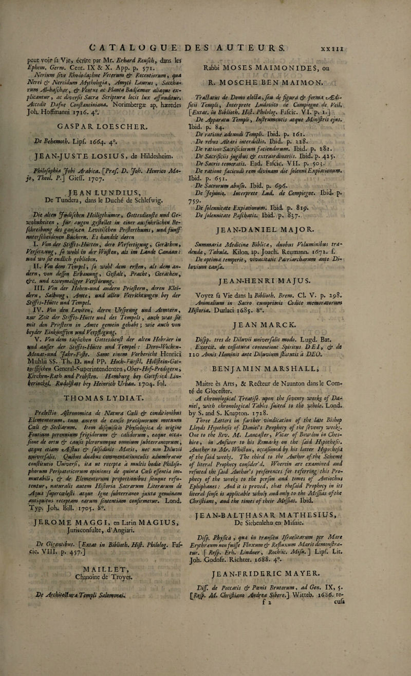 peut voir fa Vie, écrite par Mr. Erbard Reufch, dans les Ephe?n. Germ. Cent. IX &amp; X. App. p. 571. Nerium five Rhododaphne Veterum fi Recentiorum, qua Nerei fi Nereidum Mythologix, Amyci Laurus , Saccha- rum Al-hafchar, fi Ventus ac Planta Badfamur aliaque ex¬ plicantur , ac diverfis Sacra Scriptura locis lux affunditur. Accedit Dafne Conflantiniana. Norimbergæ ap. hæredes Joh. Hoffmanni 1716. 40. GASP AR LOESCHER. De Behemoth. Lipf. 1664. 40. JEAN-JUSTE LOSIUS, de Hildesheim. Philofophia Jobi Arabica. [Praf. D. Joh. Henrico Ma¬ jo, Theol. P.] GieflT. 1707. JEAN LUNDIUS, De Tundera, dans le Duché de Schlefwig. Die ait en Jüdifchen Heiligthumcr, Gottesdienfte und Ge- ivohnheiten , fur augen geflellct in einer ausfuhrlichen Be- fçbreibung des ganffen Levitifçbcn Priflerthums, undfünff mterfcheidenen Büchern. Es handelt deren I. Von der Stiffts-Hiitten, dero Vrfertigung, Gérât h en, Verfetzcung, fo ivohl in der fhufle.n, als im Lande Canaan : und ïvo fie endlich geblieben. II. Von dcm Tempel, fo tvohl dem erflen, als dem an- dern, von deffen prbauung, Gejlalt, Pracbt, Gerdthen, fie. und zjweymaliger Verfiôrung. III. Von der Hohen-und andern Prieflern, deren Klei- dern, Salbuttg, Amte, und allen Verrichtungen bey der Stifft s-Hutte und Tempel. IV. Von den Levit en, deren XJrfprung und Aemtern, zur Zeit der Stifft s- Hutte und des Tempe Is , auch was fie mit den Prieflern in Amte gemein gehabt ; 3vie auch von beyder Einkunfften und Verpflegung. V. Von dem tdfiichen Gottesdienfl der alten Hebrder in und aufler der Stiffts-Hütte und Tempel : Dero-Wochcn- Monat-und Jahr-Fefte. Samt einem Vorbericht Henrici Muhlii SS. Th. D. und PP. Hoch-Fürftl. Holflein-Got- torffifehen General-Superintendenten, Ober-Hof-Predigern, Jfirchen-Rath und Probflen. Hamburg bey Gottfied Lin- berinckel, Rudoflatt bey Heinrich Urban. 1704. fol. THOMAS L Y DI A T. PraleÜio Aflronomica de Natura Cœli (fi conditionibus Elementorum, tum autem de caufis pracipuorum motuum Çaeli (fi Stellarum. Item difijuifitio Phyfwlogica de origine pontium perennium frigidorum (fi calidorum , eaque occa- fione de ortu 1fi caufis plerorumque omnium Jubterraneorum, (ttque etiam eAEflus fi fa/fidinis Maris, nec non 'Diluvii ttniverfalis. Quibus duabus commentatiunculis adumbratur conflitutio Univerfi, ita ut recepta 'a multis hodie Philofo- phorum Peripateticorum opiniones de quinta Cœli effentia im¬ mutabili, fi de Elementorum proportionibus fituque refu¬ tentur, naturalis autem Hifloria Sacrarum Liter arum de Aqua fupercœlefti atque Igne fubterraneo juxta genuinam antiquitus receptam earum fententiam confirmetur. Lond. Typ. Joh. Bili. 1705. 8°. JEROME M A G G I, en Latin MAGIUS, Jurisconfulte, d’Angiari. De Gigantibus. [Extat in Biblioth. Hifl. Philolog. Faf- cic. VIII. p. 457«] MAILLET, Chanoine de Troyes. De Arcbiteflura Templi Salomonai. Rabbi MOSES MAIMONIDES, ou R. MOSCHE BEN MAIMON. Trablatus de Domo elebla ,feu de figura fi forma AEdi- ficii Templi, Interprete Tudovico de Compiegne de Veil. \Extat. in Biblioth. Hifl.,Philolog. Fafcic. VI. p. I.] De Apparatu Templi, Inflrumentis atque Min'flris ejus. Ibid. p. 84. De ratione adeundi Templi. Ibid. p. 161. . De rebus Altari interdiiïis. Ibid. p. Zl$. De ratione Sacrificiorum faciendorum. Ibid. p. 282. De Sacrificiis jugibus fi extraordinariis. Ibid. p. 425. De Sacris temeratis. Ead. Fafcic. VII. p. 5°^‘ De ratione faciendi rem divinam die folenni Expiationum. Ibid. p. 651. De Sacrorum abufù. Ibid. p. 6&lt;p6. De Jejunio. Interprete Lud. de Compiegne. Ibid- p- 759- De folennitate Expiationum. Ibid. p. 81p. De folennitate Pafchatis. Ibid, p, 837. JEAN-DANIEL MAJOR. Summaria AFedicina Biblica, duobus Voluminibus tra¬ denda, Tabula. Kilon. ap. Joach. Keumann. i6yi. f. De optima temperie, vivacitatis Patriarcharum ante Di¬ luvium caufa. JEAN-HENRI MAJUS. Voyez fa Vie dans la Biblioth. Brem. Cl. V- p. 2.98. Animalium in Sacro cumprimis Codice memoratorum Hifloria. Durlaci 1685. 8°. JEAN MARCK. Difipp. tres de Diluvii univerfalis modo. Lugd. Bat. Exercit. de ceffatura contentione Spiritus DEI, fi di lio Annis Hominis ante Diluvium.flatatis a DEO. BENJAMIN MARSHALL, Maître ès Arts, &amp; Re&amp;eur de Naunton dans le Com¬ té de Glocefter. . A chrono/ogical Treatife. upon the feventy vteeks of Da¬ niel, with chronological Tables fuited to the w.hole. Lond. by S. and S. Knapton. 1728. Three Letters in farther vindication of the late Bishop Lloyds Hypothefis of Daniel’s Prophecy of the feventy iveekg. One to the Rev. M. Lancafter, Vicar of Bovtdon in Ches- hire, in Anfwer to his Remarks on the faid Hypothefis. Another to Mr. TVhiflon, occafioned by his latter Hypothefis of the faid weefi. The third to the Authorofthç Scheme of liter al Prophecy confide f d. Wherein are e x amine d and refuted the faid Authors preferences for referring this Pro¬ phecy of the weeks to the perfon and times of Antiochus Ephiphanes: And it is proved, that the faid Prophecy in its liter al fenfe is applicable voholy andonly to the Meffias ofthe Chriftians, and the times of their Meffias. Ibid. JEAN-BALTHASAR M AT H E SI US, De Siebenlehn en Mifnie. Difp. Phyfica , qua in tranfitu Ifraelitarum per Mare Erythr&lt;tum nonfuiffe Fluxum fi Refluxum Maris demonflra- tur. [ Refp. Erh. Lindner, Rochlic. Mtfn. J Lipf. Lit. Joh. Godofr. Richter. 1688. 40. JEAN-FRIDERIC MAYER. Dijf. de Peccatis fi Pœnis Brutorum, ad Gen. IX, 5. [Refp. M. Chrifliano Andrea Siberofj Witteb. 1606. re- f z eufa