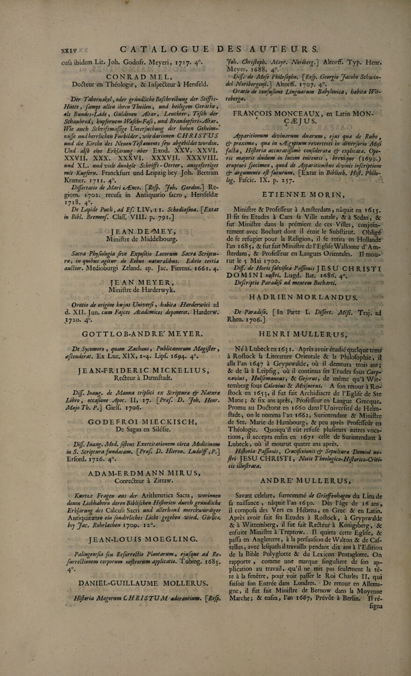 cufa ibidem Lit. Joh. Godofr. Meyeri, 1717. 4°. J .) v v. ... * &lt; ai v ix - * -* » ’’ - - -v CONRAD MEL, Doéteur en Théologie, &amp; Infpeéteur à Hersfeld. Der Tabernal^el, oder gründliche Bejchreibung der Stijfts- Hiitte , Jampt allen ibren Tbeilen, md beiligem Gerathe, als B undes-Lade , Güldenen Altar, Leucbter, Tifch der Schaubrod 1 kupfernem Wdfcb-Fafs, und Brandopfers-Altar. Wie auch ScbriftmaJJtge Unterjucbung der boben Gebeim- herrlicben Fürbilder, ,u&gt;/V darinnen CH RI S FU S und die ICircbe des Neuen Teftaments fejc abgebildet ivorden. Und alfb eine Erklàrung uber Exod. XXV. XXVI. XXVII. XXX. XXXVI. XXXVII. XXXVIII. und XL. und vie le dunkele Schrijft - Oerter-, ausgefertiget mit Kupfern. Franckfurt und Leipzig bey Joh. Bertram Kramer. 1711. 40. Dijfertatio de Mari tÆneo. {Refp. y oh. G ordon. ] Re- giom. 1702. recufa in Antiquario facro , Hersfeldæ 1718. 40. De Lapide Puch,ad Ef. LIV, 11. Schediafma. \_Extat in Bibi. Brcmcnf. Claff. VIII. p. 75) 1.] JEAN D E ''ME Y, Miniftre de Middelbourg. Sacra Pbyftologia five Expofttio Locorum Sacra Scriptu¬ ra, in quibus agitur de Rebus naturalibus. Editio tertia auïlior. Medioburgi Zeland. ap. Jac. Fierens. 1661.4. JEAN MEYER, Miniftre de Harderwyk. Oratio de origine bujus Univerji, habita Hardenvici ad d. XII. Jun. cum Fajces Academicos deponeret. Harderw. 1720. 4°. GOTTLOB-ANDRE' MEYER. Ve Sycomoro , quam Zachaus, Publicanorum Magifter, afcenderat. Ex Luc. XIX, 1-4. Lipf. 1694. 40. JE AN-FRIDERIC MICKELIUS, Re&amp;eur à Darmftadt. Vijf. Inaug. de Manna triplici ex Scriptura &amp; Natura Libro, occaftone Apoc. II, 17. {Prœf. D. yoh. Henr. Majo Tb. /\] GielT. 1706. GODEFROI MIECKISCH, De Sagan en Siléfie. Vijf. Inaug. Med. ftftens Exercitationem circa Medicinam in S. Scriptura fundatam. [ Prœf. V. Hieron. Ludolff, P.~\ Erford. 1726. 40. ADAM-ERDMANN MIRUS, Conreéteur à Zittaw. Kurtz.e Fragen aus der Arithmetica Sacra, ivorinnen denen Licbbabcrn deren Biblifchen Hifiorien durcb gründliche Erhfàrung des Calculi Sacri und allerhand merckivurdiger Antiquitaet&lt;?« e in fonder liches Licbt gegeben ovird. Gorlitz, bey y ac. Rohrlachen 1709. 1 20. JE AN-LOUIS MOEGLING. Palingenefta feu Refurrettio Plantarum, ejufque ad Re- fur rectionem corporum noftrorum applicatio. Tubing. 1683. 4°* DANIEL-GUILLAUME MOLLERUS. Hijloria Magorum C H RIS TU M adorantium. {Refp. folo. Cbriftoph. Alayr. Noribero.l Altorff. Tyb. Henr. Meyer. 1688. 40. Diff. de Mofe Pbilofopbo. {Refp. Georgio yacobo Scfovin- del Noribcrgenfi.j Altorff. 1707. 40. Oratio de confufione Linguarum Babylonica, habita Wit- tebergœ. FRANÇOIS MONCEAUX, en Latin MON- J ÇÆJUS. Apparitionum divinarum duarum, ejus que de Rubo, çjr proxima, qua in nALgyptum revertenti in diverforio Mojt faci a, Hijloria accuratiffime confiderata &amp; explicata. Ope¬ ris majoris dudum in lucem enitentis , brevique (169y.) erupturi fpecimen , quod de Apparitionibus divinis infcriptione &amp; argumento efl futurum. [Extat in Biblioth. Hift. Pbilo- log. Fafcic. IX. p. 257. ETIENNE MORIN, Miniftre &amp; Profeiïeur à Amfterdam, naquit en T615. Il fit fes Etudes à Caen fa Ville natale, &amp;à Sedan, &amp; fut Miniftre dans la première de ces Villes, conjoin¬ tement avec Bochart dont il étoit le Subftitut. Obligé de fe réfugier pour la Religion, il fe retira en Hollande l’an 1685, &amp; fut fait Miniftre de l’Eglife Wallonne d’Am¬ fterdam , &amp; Profeffeur en Langues Orientales. Il mou¬ rut le 5 Mai 1700. Diff. de Horis falvificœ PaJJîonis JESU CHRISTI DOMINI noftri. Lugd. Bat. 1686. 40. Vefcriptio Paradijî ad mentem Bocbarti. HADRIEN MORLANDUS. Ve Paradifo. [In Parte I. Differt. Ali fi. Traj. ad Rhen. 1706.] HENRI MULLERUS, Né à Lubeck en 1631. Après avoir étudié quelque tems à Roftock la Literature Orientale &amp; la Philofophie, il alla l’an 1647 à Grypswalde, où il demeura trois ans; &amp; de là à Leipfig, où il continua fes Etudes fous Carp- icovius, Hulfemannus, &amp; Gejerus, de même qu’à Wit- temberg fous Calovius Sc Meijnerus. A fon retour à Ro¬ ftock en 1653, il fut fait Archidiacre de l’Eglife de Stc Marie; &amp; fix ans après, Profeffeur en Langue Grecque. Promu au Doétorat en 1660 dansl’Univerfité de Helm- ftadt, on le nomma l’an 1662, Surintendant &amp; Miniftre de Ste. Marie de Hambourg, &amp; peu après Profeffeûr en Théologie. Quoiqu’il eût refufé plusieurs autres voca¬ tions, il accepta enfin en 1671 celle de Surintendant à Lubeck, où il mourut quatre ans après. Hftoria PaJJîonis, Crucifixionis &amp; Sepultura Domini no- ftri JESU CHRISTI, Notis Theologico-HiJlorico-Criti- cis illuftrata. ANDRE' MULLERUS, Savant celebre, furnommé de Griejfenhagen du Lieu de fa naifiance , naquit l’an 1630. Dès l’âge de 16 ans, il compofa des Vers en Hébreu , en Grec &amp; en Latin. Après avoir fait fes Etudes à Roftock, à Grypswalde &amp; à Wittemberg, il fut fait Refteur à Konigsberg, &amp; enfuite Miniftre à Treptow. Il quitta cette Eglife, &amp; palfa en Angleterre, à la perfuafionde Walton &amp; de Caf- tellus, avec lefquels il travailla pendant dix ans à l’Edition de la Bible Polyglotte &amp; du Lexicon Pentaglotte. On rapporte , comme une marque finguliere de fon ap¬ plication au travail, qu’il ne mit pas feulement la tê¬ te à la fenêtre, pour voir paffer le Roi Charles II, qui faifoit fon Entrée dans Londres. De retour en Allema¬ gne, il fut fait Miniftre de Bernow dans la Moyenne Marche; &amp; enfin, l’an 1667, Prévôt à Berlin. Il ré-