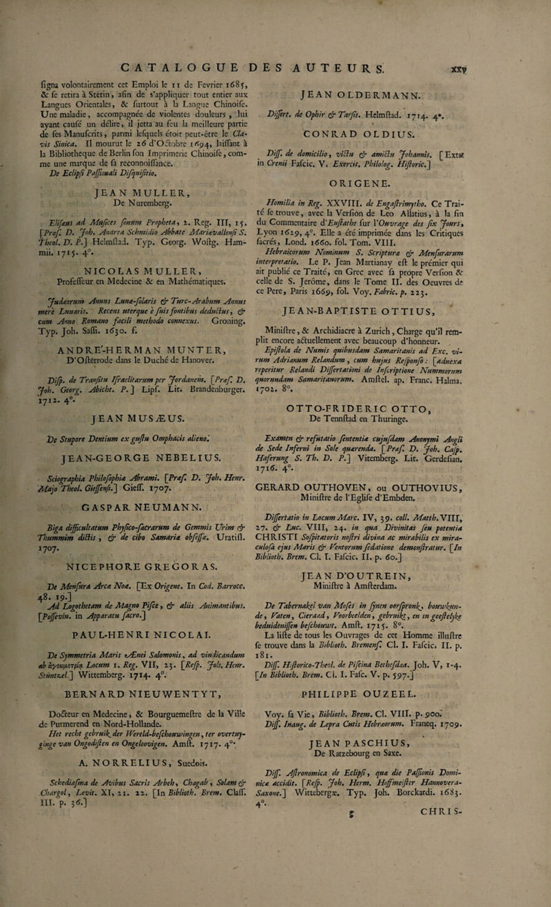 figna volontairement cet Emploi le n de Février 1685, 8c fe retira à Stetin, afin de s’appliquer tout entier aux Langues Orientales, 8c furtout à la Langue Chinoife. Une maladie, accompagnée de violentes douleurs, lui ayant caufé un délire, il jetta au feu la meilleure partie de fes Manufcrits, parmi lefquels étoit peut-être le Cia- vis Sinica. Il mourut le z6 d’OCtobre 1^94, biffant à la Bibliothèque de Berlin fon Imprimerie Chinoife, com¬ me une marque de fa reconnoiffance. De Eclipfi PaJJionali Difquijitio. JEAN MULLER, De Nuremberg. Elifeus ad Mufices fonum Propheta, z. Reg. III, 15. \Praf. D. y oh. Andrea Schmidio Abbate MarUvallenf S. Thcol. D. P.] Helmflad. Typ. Georg. Woftg. Ham- mii. 1715« 4°* NICOLAS M ULLER, Profeffeur en Medecine &amp; en Mathématiques. fadaorum Annus Luna-f laris &amp; Turc-Arabum Annus mere Lunaris. Recens ut er que 'c fuis fontibus deductus, &amp; cum Anno Romano facili methodo connexus. Groning. Typ. Joh. Saffi. 1630. f. ANDRE-HERMAN MUNTER, D’Oftérrode dans le Duché de Hanover. Diffi- de Tranfitu Ifraelitarum per yordanem. \JPraf. D. f oh. Georg. Abicht. P. J Lipf. Lit* Brandenburger. 1712. 4°- JEAN M US Æ US. De Stupore Dentium ex gujlu Omphacis aliénai JEAN-GEORGE NEBELIUS. Sciographia PhilofophU Abrami. \Praf. D. yoh. Henr. Majo Theol. Gieffienftfj GiefT. 1707. GASPAR NEUMANN. Biga difficultatum Phyfico-facrarum de Gemmis Urim &amp; Thummim dittis , &amp; de cibo Samaria obfeffie. Uratifl. 1707. NICEPHORE GREGORAS. De Menfura Arca Note. [Ex Origene. In Cod. Barrocc. 48. 19.3 Ad Logothetam de Magno Pifce, C7 aliis Animantibus. [Pofficvin. in Apparatu facro.j PAUL-HENRI NICOLAI. De Symmetria Maris nÆnei Salomonis, ad vindicandum ab àywuaTpi* Locum 1. Reg. VII, 23. \_Reffi. yob.Hcnr. Stüntz,el.~] Wittemberg. 1714. 40. BERNARD NIEUWENTYT, DoCteur en Medecine, &amp; Bourguemeftre de la Ville de Purmerend en Nord-Hollande. Het recht gebruik1 der Wertld-befchouwingen, ter overtuj- pinge van Ongodifien en Ongeloovigen. Amft. 1717. 4°* A. NORRELIUS, Suédois. Schediajma de Avibus Sacris Arbeh, Chagab , Solam &amp; Charpol, Levit. XI, 21. 22. fin Biblioth. Erem, Claff. III. p. 3 6.) JEAN OLDERMANN. Dijfert. de Ophir &amp; Tarfs. Hclmftad. 1714. 4*. * CONRAD OLDIUS. Diffi. de domicilio, vittu &amp; amiclu yohannis. [ Exta*, in Crcnii Fafcic. V. Exercit. Philolog. Hijloricdj ORIGENE. Homilia in Reg. XXVIII. de Engaflrimytho. Ce Trai¬ té fetrouve, avec la Verfion de Léo Allatius, à la fin du Commentaire à'Euflathe fur Y Ouvrage des fix y ours, Lyon 1619, 40. Elle a été imprimée dans les Critiques facrés, Lond. i65o. fol. Tom. VIII. Hebraicorum Nominum S. Scriptura &amp; Menfurarum interpretatio. Le P. Jean Martianay eft le prémier qui ait publié ce Traité, en Grec avec fa propre Verfion 8c celle de S. Jerome, dans le Tome II. des Oeuvres de ce Pere, Paris 1669, fol. Voy. Fabric. p. 223. JEAN-BAPTISTE OTTIUS, Miniftre, &amp; Archidiacre à Zurich, Charge qu’il rem¬ plit encore actuellement avec beaucoup d’honneur. Epijlola de Numis quibusdam Samaritanis ad Exc. vi¬ rum Adrianum Relandum , cum hujus Refponfo : [ adnexa reperitur Relandi Diffiertationi de Infriptione Nummorum quorundam Samaritanorum. Amftel. ap. Franc. Halma. 1702. 8°. OTTO-FRIDERIC OTTO, De Tennftad en Thuringe. Examen &amp; refutatio fententU cujufdam Anonymi Angli de Sede Inferni in Sole quarenda. \_Praf. D. yoh. Cajp. Haferung S. Th. D. P.] Vitemberg. Lit. Gerdefian. 1716. 40. GERARD OUTHOVEN, ou OUTHOVIUS, Miniftre de l’Eglife d’Embden. Diffiertatio in Locum Marc. IV, 39. coll. Matth.VWY, il. &amp; Luc. VIII, 24. in qua Divinitas feu potentia CHRISTI Soffiitatoris nojlri divina ac mirabilis ex mira- eu lofa ejus Maris &amp; Tentorum fedatione demonjlratur. [/» Biblioth. Brem. Cl. T. Fafcic. II. p. 60.J JEAN D’O UT RE IN, Miniftre à Amfterdam. De Tabernakel van Mofes in Jyncn oOrffironffi bomvhun- de, Taten, Cieraad, Voorbeelden, gebruikt, en m geeftelyke beduidenijfen befchowwt. Amft. 17x5. 8°. La lifte de tous les Ouvrages de cet Homme illuftre fe trouve dans la Biblioth. Bremenf. Cl. I. Fafcic* II. p. 181. Diffi. Hforico-Theol. de Pifcina Bethefdœa. Joh. V, 1-4. [/» Biblioth. Brem. Cl. I. Fafc. V. p. 597.3 PHILIPPE OUZEEL. Voy. fà Vie, Biblioth. Brem. Cl. VIII. p. 900. Diffi. Inaug. de Lepra Cutis Hebraorum. Franeq. 1709. JEAN PASCHIUS, De Ratzebourg en Saxe. Diffi. Afronomica de Eclipf, qua die Paflonis Domi¬ nica accidit. \Rcfp. ffioh. Herm. Hojfmeiftcr Hannovera- Saxone.] Wittebergæ. Typ. Joh. Borckardi. 1683. «r > CH RI S-