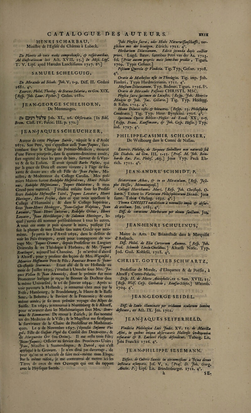 HENRI SCHARBAU, Miniftre de l’Eglife du Château à Lubeck. De Plantis ab voce orvoijç comprehenfs, &amp; refpirantibus. Ad illuflrationem loci Ad:. XVII, -5*3 /» Mifc. Lipf. T. V. Lipf. apud Hæredes Lanckifianos 1717. 8°.] SAMUEL SCHELGUIG, De Miraculo ad Siloab. Joh. V, 1-9. Diff. II. Gedani 1681. 40. Exercit. Philol. Theolog. de Statua Salaria, ex Gen. XIX. Laur. Fijcheré] Gedan. 1680. JEAN-GEORGE SCHELHORN, De Memmingen. De D*n Job. XL, 26. Obfervatio. [In Bibl. Brem. ClafT. IV. Fafcic. III. p. 572.] JEAN-JAaUES SCHEUCHZER, Auteur de cette Phyfque Sacrée, nâquit le 2 d’Août j6j2. Son Pere, qui s’appelloit autti Jean-Jaques, fuc- combant fous la Charge de Prémier-Medecin , mourut d’une Fievrepourprée,dans fa quarante-deuxieme année, fort regretté de tous les gens de bien, furtout de fa Veu¬ ve &amp; de fes EnfanS. Il avoit époufé Barbe Foefus, qui par la grâce de Dieu eft encore vivante , à l’âge de foi- xante &amp; douze ans : elle eft Fille de Jean Fœfius, Mi¬ niftre, &amp; Modérateur du College Carolin. Mes pre¬ miers Maitres furent Rodolphe Hofpitalerus, Henri NÔz*li- nus, Rodolphe Hofpinianus, Jaques Huldricus , &amp; mon Grand pere maternel. J’étudiai enfuite fous les Profef- feurs Rodolphe Hofmeifter l’ainé, Jaques Lavater, Henri Hottinger, Henri Frifius, dans ce que nous appelions le College d’Humanité ; &amp; dans le College Supérieur, fous Jean-Henri Heidegger, Jean-Gafpar Wolphius, Jean Luvater, Jean - Henri Suicerus , Rodplphe Ottius , Henri Lavat er, Jean Htrrliberger, &amp; Salomon Hottinger, le¬ quel j’aurois dû nommer préférablement à tous les autres. A tous ces noms je puis ajouter le mien, puifque j’ai fait la plupart de mes Etudes fans autre Guide que moi- même. Je partis le 9 d’Avril 1692, dans le delfein de voir les Païs étrangers, ayant pour compagnons de vo¬ yage Mr. Jaques Cramer, depuis Profeffeur en Langues Orientales &amp; en Théologie à Herborn, &amp; Mr. Jaques Reutlinger, aujourd’hui Chanoine. Je m’arrêtai d'abord à Altorff, pour y profiter des leçons de M rs. Wagenfeil, Maurice Hoffmann Pere &amp; Fils, Pancrace Bruno &amp; Jean- Chriflophle Sturmius. Etant allé de là en Hollande au mois de Juillet 1695, j’étudiai àUtrecht fous Mrs. Ja¬ ques Valla» &amp; Jean Munnicks, dont le prémier fut mon Promoteur lorfque je reçus le Bonnet de Doéteur dans la même Univerfité, le 26 de Janvier 1694. Après a- voir parcouru la Hollande, je retournai chez moi par la Frife, Hambourg, le Brandebourg,la Haute &amp; la Baffe Saxe, la Boheme, la Bavière &amp; la Franconie ; &amp; cette même année, je fis mon prémier voyage des Alpes de SuifTe. En 1695, je retournai à Nuremberg &amp; à Altorff, pour m’avancer dans les Mathématiques fous Mrs. Stur¬ mius &amp; Eimmartus. De retour à Zurich, je fus nommé un des Médecins de la Ville; &amp; leMagiftrat me fitefperer la furvivance de la Chaire de Profeffeur en Mathémati¬ ques. Le 9 de Novembre 1697, j’époufai Sufanne Vo- gely Fille de Gafpar Vogel du Confeil des Deux-cens, &amp; de Marguerite Ott (ou Ottius). Il me refte trois Fils ; Jean-Jaques, Officier au fervice des Provinces-Unies ; Jean, Miniftre à Suamendingen; 8c David, qui s’eft appliqué à la Gravure. Je n’en dirai pas davantage, de peur qu’on ne m’accufe de faire moi-même mon Eloge. Par la même raifon, je me contenterai de mettre ici les Titres de ceux de mes Ouvrages qui ont du rapport avec la Phyfique Sacrée. J obi Phfjica facra , oder Hiobs Naturwiffenjchafft, ver- glichen mit der heutigen. Zürich. 1721. 40. Herbarium Diluvianum. Editio fecunda duplo auttior priori. Lugd. Batav. fumtibus Petri van der Aa. 1723. fol. \Prior autem propriis meis fumtibus prodiit , Tiguri. 1709. Typis Gefsner.] Pifcium QuereU &amp; Vindicia. Tig.Typ.^Gefner. 1708. 4°* ' # Oratio de Mathefeos ufu in Theologia. Tig. imp. Joh. Finsleri, Typis Hardmejerianis. 1711. 40. Mufeum Diluvianum. Ty p. Bodmer. Tiguri. 1716.8°. Oratio de Miraculis Pa/Jionis CHRISTI. MSC. Phyftca facra fpecimen de Locujlis. \Refpp. Joh. Henrico Maagio &amp; Joh. Jac. Cellario.] Tig. Typ. Heidegg. &amp; Rahn. 1724. 40. Homo Diluvii refis &amp; Ôîoo-kütoç. \_Refpp. 13. Philofophia Canditatisf\ Tig. Typ. Henr. Byrgklini. 1726. 40. Specimen Operis Biblico -Phyfici ad Exod. XX, 1-7. [Refpp. Franc. Kauffmann, &amp; Joh. Cafp. Heffio.J Typ. iisd. 1727. 40. PHILIPPE-CASIMIR SCHLOSSER, De Weilbourg dans le Comté de Naffau. Exercit. Philolog. de Serpente Seduliore non naturali Jed folo Diabolo, ad Gen. III, 1-15. [Praf. M. Joh. Rein- hardo Rus. Fac. Philof. Adj.f Jenæ Typ. Pauli Eh- rich. 1712. 40. JEAN-ANDRE' SCHMIDT. P. Sciatericum Achas, er in eo Miraculum. \Rcfp. Jofe- pho Heiffio, Memmingenfi.] Collapft Hierichuntis Mûri. [Refp. Joh. Chrifloph. O- leariof] Extant in Variorum Philofophicorum Decade. Jenæ fumt. Tobiæ Ohrling. 1691. 40. ] Thema CHRISTI nat alitium d nonnullis impie &amp; ab fur - de er ellum. Jen. 1683. 40. Diff. de curatione Morborum per oleum fanÜum. Jen, idpj. JEAN-HENRI SCHULINUS,’ Maitre ès Arts. De Brixenftadt dans le Marquifàt d’Anfpach. Diff. Philol. de Eli a Corvorum Alumno. [ Refp. Joh. Frid. Schmidt IJnda-Onoldino. J Altorffi Noric. Typ, Jod. Guil. Kohlefii. 1718. 40. CHRIST. GOTTLIEB SCHWARTZ, Profeffeur de Morale, d’Eloquence &amp; de Poëfie, à Altorff; Comte-Palatin. Difp. II. de Morte Ahitophelis,ex 2. Sam. XVII, 23. \_Refp. Wolf. Cafp. Gerhardo , Rauffa-Silefof Wittenb. 1704. 40. JEAN-GEORGE SEIDEL. Diff. de Saulo illuminato per triduum oculorum lumine dejlituto, ex A£t. IX. Jen. 1702. JE A N-J AQJJ ES SEIFERHELD. Vindicia Philologica Loci Judic. XV, T 5. de Maxilla Afni, in quibus iniqua obfervatoris Hallcnjis ipsu&amp;ppqvéïa refutatur &amp; B. Lut heri Verfio defenditur. Tubing. Lit, Jobi Franckii 1715. 40. JEAN-PHILIPPE SESEMANN. Differt, de Cultris Saxeis in circumcifione a JoJua denua inflituta ufurpatis. Jof. V, 2. [Prof. D- Joh, Georg, Abicht. P.] Lipf. Lit. Brandenburger. 1712. 40. h $E-&gt;