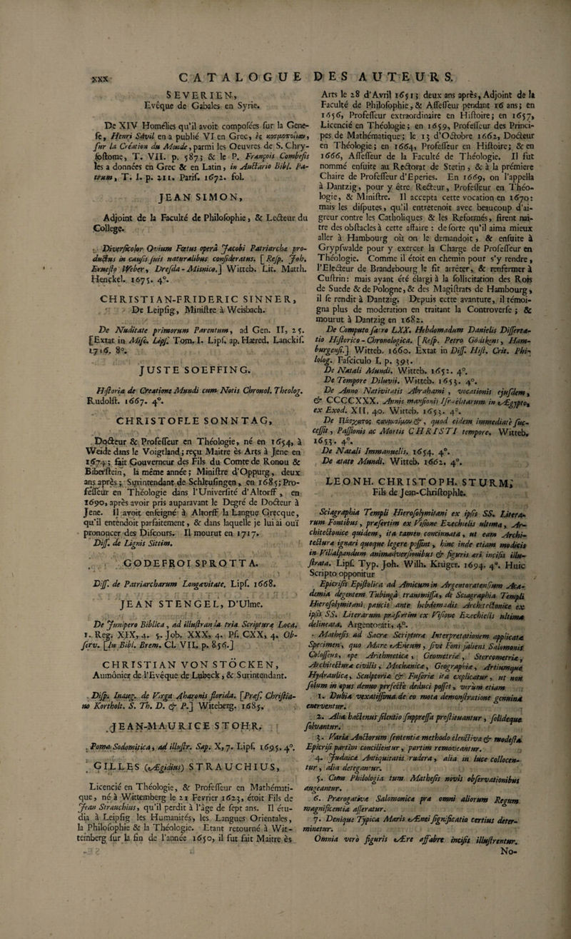 SEVERIEN, Evcque de Gabales en Syrie. De XIV Homélies qu’il avoit compofées fur la Gene- fe, Henri Sàvil en a publié VI en Grec, h xw^ovotieat, fur la Création du Monde, parmi les Oeuvres de S. Chry- fpftome, T. VII. p. 587; &amp; le P. François Combefis les a données en Grec &amp; en Latin, in AuBario Bibl. Pa¬ trum, T. I. p. z 11 • Parif. 1672. fol. JEAN SIMON, Adjoint de la Faculté de Philofophie, &amp; Ledeur du College. ■ Diverjkolor Ovium Foetus opéra Jacobi Patriarcha pro- dtsShts iu caufls Juis naturalibus conjideratus. [ Rejp. Job. Ernefio Weber, Drefda- Alisnicod] Witteb. Lit. Matth. Hençkel. 1675. 40. CHRISTI A N-F RIDERI C SINNER, De Leipfig, Miniftre à Weisbach. De Nuditate primorum Parentum, ad Gen. II, 25. j[Extat in Mifc. Upf. Tom. I. Lipf. ap. Haered. Lanckif. 1715. S°. JUSTE SOEFFING. H foria de Creatione Mundi cum Notis Chronol. Theolog. Rudolft. 1557. 40. CHRISTOFLE SONNTAG, Dodeur &amp; Profeffeur en Théologie, né en 1654, à Wdde dans le Voigtland ; reçu Maitre ès Arts à Jene en 1574 ; Elit Gouverneur des Fils du Comte de Ronou &amp; Biberftem, là même année ; Miniftre d’Oppurg, deux ans après ; Surintendant de Schleufingen, en 1685; Pro- feffeùr en Théologie dans l’Univerlité d’Altorff, en 1690, après avoir pris auparavant le Degré de Dodeur à Jene. Il avoit en feigne à Altorflf la Langue Grecque, qu’il entendoit parfaitement, &amp; dans laquelle je lui ai ouï prononcer des Difcours. Il mourut en 1717. Dijf. de Lignis Sittim. GODEFROI SPROTTA. • • - - • À * * . , , ft _ .. „ . | f % I • “ Dijf. de Patriarcharum Longavitate. Lipf. 1668. JEAN STENGEL, D’Ulme. I * i *’ * ' ••■pfv! I I ,*( : ’if, iO*'' De Junipero Biblica, ad illuflranla tria Scriptura Loca. T. Reg. XIX, 4. 5. Job. XXX, 4. Pf. CXX, 4. Ob- ftrv. \_ln Bibl. Brem. Cl. VII. p. 8 5 &lt;?(.J CHRISTIAN VON STOCKEN, Aumônier de l’Evêque de Lubeck, &amp; Surintendant. Difp. Inattg. de Vn-ga Aharonis florida. \Praf. Chrifiia- no Kortholt. S. Th. D. &amp; P.J Witeberg. 1685. JEAN-MAURICE STOHR. . Poma Sodomitica, ad iUufir. Sap. X, 7. Lipf. 1695.40. Gilles (zÆgidius) strauchius. Licencié en Théologie, 8c Profeiïeur en Mathémati¬ que, né à Wittemberg le 21 Février 1623, étoit Fils de Jean Strauchius, qu’il perdit à l’âge de fept ans. Il étu¬ dia à Leipfig les Humanités', les Langues Orientales, la Philofophie 8c la Théologie. Etant retourné à Wit¬ temberg fur la fin de l’année 1650, il fut fait Maitre ès Arts le 28 d’Avril 1651; deux ans après, Adjoint de î» Faculté de Philofophie, &amp; Aflefieur pendant 16 ans» en 1656, Profeiïeur extraordinaire en Hiftoire; en 1657, Licencié en Théologie; en 1659, Profeiïeur des Princi¬ pes de Mathématique; le 15 d’Odobre 1662, Dodeur en Théologie; en 1664, Profeiïeur en Hiftoire; &amp; en 1666, Aiïeiïeur de la Faculté de Théologie. Il fut nommé enfuite au Redorât de Stetin, &amp; a la prémiere Chaire de Profeiïeur d’Eperies. En 1 &lt;569, on l’appella à Dantzig, pour y être Redeur, Profeiïeur en Théo¬ logie, &amp; Miniftre. Il accepta cette vocation en 1670: mais les difputes, qu’il entretenoit avec beaucoup d’ai¬ greur contre les Catholiques 8c les Reformés, firent nai- tre des obftades à cette affaire : de forte qu’il aima mieux aller à Hambourg où on le demandoit, 8c enfuite à Grypfwalde pour y exercer la Charge de Profeiïeur en Théologie. Comme il étoit en chemin pour s’y rendre, l’Eledeur de Brandebourg le fit arrêter, 8c renfermer à Cuftrin : mais ayant été élargi à la follicitation des Rois de Suede &amp; de Pologne, &amp; des Magiftrats de Hambourg, il fc rendit à Dantzig. Depuis cette avanture, il témoi¬ gna plus de modération en traitant la Controverfe ; &amp; mourut à Dantzig en 1682. De Computo fatro LXX. Hebdomadum Danielis Differta- tio Hflcrico - Chronologica. [ Refp. Petro Godtkgns, Ham- burgenfld] Witteb. 1660. Extat in Dijf. Hifl. Crit. Phi- lolog. Fafciculo I. p. 393. De Natali Mundi. Witteb. 1652. 40. De Tempore Diluvii. Witteb. 1653. 40. De Anno Nativitatis Abrahami , vocationis ejufdem, &amp; CCCCXXX. Annis manfionis Ifr^ehtarum in tÆgjptc, ex Exod. XII, 40. Witteb. 1653. 4=. De UcioxciTQt; quvptoiyoov çr , quod eidem immediate juc- cejflt, PaJJionis ac Mortis CHRISTI tempore. Witteb. 165.3. 4°« De Natali Immanuelis. 1654. 40. De atate Mundi. Witteb. 1662. 40. LEONH. CHRISTOPH. ST URM* Fils de Jean-Chriftophle. Sciagraphia Templi Hierofolymitani ex ipfis SS. Lit era¬ rum Fontibus, prafertim ex Ftftone Ez,echielis ulttnta, Ar- chiteBonice quidem, ita tamen concinnata, ut eam Archi- teBura ignari quoque legere pojflnt, hinc inde etiam modicis in Filialpandum animadverfmubus &amp; figuris ari inci/is illu- flrata. Lipf. Typ. Joh. Wilh. Kniger. j694- 4«. Huic Scripto opponitur Epier fis Epiflolica ad Amicum in Argentoratenfium Aca¬ demia degentem Tubingà transmijfa, de Sciagraphia Templi Hierofolymitani. paucis ante hebdomadis Archet ethnice ex ipjîs SS. Lit er arum praflrtim ex Ffione Eajcchielis ultima delineat a. Argentorati, 40. • Mathefls ad Sacra Scriptura Interpretationem applicata Specimen, quo Mare tÆneum, flve Fons j'ah ens Salomonis Colojfeus, ope Arithmetica, Geometria, Stc-reometria, ArchiteBura civilis, Mechanica, Geographia, Artiumque Hydraulica,. Scalptoria &amp; Fuforia ita explicatur, ut non folum in opus denuo perfetie deduci pojfet, verum etiam 1. Dubia vcxatijjima, de eo mota demanflratione genuina, enerventur. 2. Alia, hatlenusfilentio fupprejfa prnftuuantur, [olideque. folvantur. 3. Far ia Autlorum fententia methodo elentliva &amp; modefla Epicrifl partim concilientur, partim removeantur. 4. Judaica Antiquitatis rudera, alia in luce collocen¬ tur, alia detegantur. 5. Ctfm Philologia tum Mathefls novis obflervationibus augeantur. 6. Prarogativa Salomonica pra omni aliorum Regum magnificentia ajferatur. 7. Denique Typica Maris aÆneiJigrùfie Atio certius deter¬ minetur. Omnia vero figuris *Ærc affabre incifis illujlrentur. No-