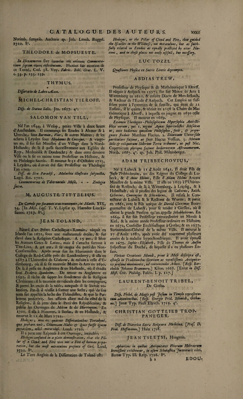 Norimb. fumptib. Audoris ap. Joh. Leonh. Buggel. 1710. 8p. THEODORE de MOPSUESTE. In Hexaemeron five êpwveîuv 7Îjç mlcimc, Commenta¬ rium ftptem TOjtmu; üiftributum. Photius fait mention de ce Traité, Cod. 38. Voy. Fabric. Bibi. Grac. L. V. c. 33. p. 155. 159. THYMUS. Differt atio de Labro ty£neo. MICHEL-CHRISTIAN TIEROFF. Difp. de Statua Salis, Jen. 1657. 40. SALOMON VAN TILL, Né l’an 1644, à Wefop, petite Ville à deux lieues d’Amfterdam. Il commença fes Etudes à Alcmar &amp; à Utrecht, fous Burman, Foet, &amp; autres Maîtres ; &amp; les acheva à Leyden fous Heydanus &amp; Coccejus. A vingt- un an, il fut fait Miniftre d’un Village dans la Nord- Hollande; de là il paffa fucceHivernent aux Eglifes de Ryp, Medenblik &amp; Dordrecht ; &amp; dans cette derniere Ville on le fit en même tems ProfefTeur en Hiftoire, &amp; en Philologie Sacrée. Il mourut le 31 d’Odobre 1713, à Leyden, ou il avoit été fait ProfefTeur en Théologie l’an 1702. Dijf, de Situ Paradiji, Malachia illujlrato fubjunUa, Lugd. Bat. 1701. Commentarius de Tabernaculo Mo fis, - - Zoologia. facra. M. AUGUSTE TITTELiyS. De Camelo per foramen acus transeunte , in Matth, XIX, 24. [In Mifc. Lipf, T. V. Lipfiæ ap. Haeredes Lancki- ûaaos, 1717. 8°.j JEAN TOLAND, Bâtard d’un Prêtre Catholique - Romain, naquit en Irlande l’an 1671, fous une malheureufe étoile, &amp; fut élevé dans la Religion Catholique. A 15 ans, il lifoit les Auteurs Grecs &amp; Latins, mais il s’attacha furtout à Tite-Live. A 16 ans, il fe rangea du parti des Non- Conformiftes. Après avoir fait fes Humanités dans le College de Red-Caftle près de Londonderry, il alla en 1687 à l’Univerfité de Glafcow, &amp; enfuiteà celle d’E¬ dimbourg, où il fe fit recevoir Maitre èsArts en 1690. De là il pafia en Angleterre &amp;en Hollande, où il étudia fous Frideric Spanheim. De retour en Angleterre en 1695, il tâcha de fapper les fondemens de la Religion Chrétienne : il la tournoit en ridicule dans les compagnies, &amp; parmi les excès de la table, auxquels il fe livroit vo¬ lontiers. Par-là il réuffit à former une Sede, qui de fon nom fut appellée la Sede des Tolandiftes, &amp; que le Par¬ lement profcrivit. Ses affaires allant mal du côté de la Religion, il fe jetta dans le Parti des Républicains, &amp; publia les Ouvrages de Milton &amp; de Harrington. En 1702, il alla à Hanover, à Berlin, &amp; en Hollande, &amp; mourut le zi de Mars 1722. Hoâegus , un a ex quatuor Dijfertationibus Tetradymi. qua probare vult, Columnam Nubis &amp; Ignis fuijfe ignem portaulem, nihil miraculofi. Lond. 1720. Il a paru une Réponfe à cet Ouvrage, intitulées Hodegus confuted in a plain demonftration, that the Pil- lar of a Cloud and pire usas not a Fire of human prépa¬ ration, but the mofl miraculous prefence of God, Lond. 1721. 8°. Le Titre Anglois de la Differtation de Toland eft: Hodegus, or the Piliar of Cloud and Fire, that guided the Ifraelits in the Wildncfs, not miraculous, but as faith~ fully related m Exodus as equally praEtifid bp other Na¬ tions , and in thofe places not onelj ufifull, but neccffary. LUC TOZZI. Quaftiones Phyfica ex Sacris Literis deprompta. ABDI AS TREW, ProfefTeur de Phyfique &amp; de Mathématique à AltorfF. Il naquit à Anfpach en 1597; fut fait Maitre ès Arts à Wittemberg en 1621, &amp; enfuite Diacre de Merckelbach, &amp; Rcdeur de l’Ecole d’Anfpach. Cet Emploi ne fuf- fifant point à l’entretien de fa famille, qui étoit de 21 Enfans, il le quitta, &amp; obtint en 1^36 la Chaire de Ma¬ thématique à Altorff, à laquelle on joignit en 1650 celle de Phyfique. Il mourut en 1669. Examen Theologico - Philofophicum Hyperfophia Anti-Bi- blica eorum, qui I. negant Aquas fupercœlefles Alofaicas ut, ante hodiernos quosdam Philofophos, fecit , &amp; propu¬ gnare ftuduit Matthias Flacius. 2. Diluvium Univefale particulare faciunt, ut facit Ifaacus Vofïius. 3. Motum Solis &amp; reliquorum Siderum Terra tribuunt, ut pojl Nic. Copernicum plerique faciunt hodiernorum Aftronomorum, Norib. 1667. 40. ap. Joh. Phil. Miltenberger. ADAM TRIBBECHOVIUS,' Né à Lubeck le 11 d’Août 1641. Il étoit Fils de Jufle Tribbechovius, un des Régens du College de Lu¬ beck, &amp; d'Anne Helms, Fille à'Adam Helms Ancien Miniftre de la même Ville. Il alla en 1659 à l’Univer¬ fité de Roftoch; de là à Wittemberg, à Leipfig, &amp; à Helmftadt, où il profita des leçons de Calixtus, Balth. Cellarius, Conringius &amp; Schraderus., Il refufa le Con- redorat de Lubeck &amp; le Redorât de Worms; &amp; partit en 1662, avec le Fils unique de David Gloximus Bour- guemeftre de Lubeck, pour fe rendre à Gieffen, où il obtint la grande Penfion qu’on appelle Schabbelienne, En 1664, il fut fait ProfefTeur extraordinaire en Morale à Kiel, &amp; la même année ProfefTeur ordinaire en Hiftoire; en 1672, Confeiller Eccléfiaftique à Gotha; &amp; en 1677, Surintendant-Général de la même Ville. Il mourut le 17 d’Août 1687, après avoir été tourmenté plufieurs années de la maladie hypochondriaque. Il avoit époufe en 1675, Sophie - Elijabeth, Fille de Thomas de Auffen Infpedeur du Duché, de laquelle il a eu plufieurs En- fans. Feritas Creationis Mundi, prout d Mofe de/cripta efl, ofenfa in Traditionibus Gentium ac vetnfliffmis Antiquita¬ tis profana monimentis, ad convincendos Atheos. [Refp. Bar- tholdo Johanne Brammero.] Kilon. 1668. [Extat in Dijf. Hift. Crit. Philolog. Fafcic. I. p. 2 27.] LAURENT-BENOIT TRIBEL, De Gotha. • J L' .n ( * ■ -■ * Difp. P hi loi. de Magis pofl Jefum in Templo reprafenta- tum advenientibus. [Refp. Georgio Frid. Schmidt, Gotha« no.] Jenae Typ. Pauli Ehrich. 1715. 4°. CHRISTIAN GOTTLIEB TROP- P A NEGER. Diff. de Diatetica Sacra Scriptura Medicina. JPraf. D, Frid. Hoffmanno.] Halæ 1718. JEAN TSEETSI, Hongrois. Aphorismi in quibus Antiquitates Feterum Hebraorum brevijfmc exhibentur, in ufum Scholafica Juventutis editi, Bernæ Tvp. III. Reip. 1726. 8°. ht £DOU-