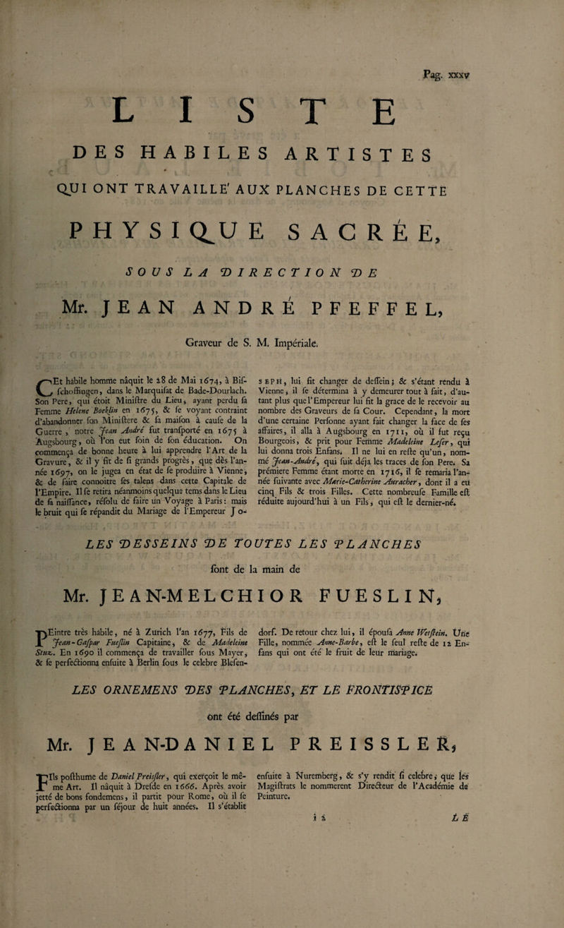 LISTE DES HABILES ARTISTES QUI ONT TRAVAILLE' AUX PLANCHES DE CETTE P H Y S I Q^U E SACRÉE, SOUS LA DIRECTION DE *' t • ' I » Mr. JEAN ANDRÉ PFEFFEL, Graveur de S. M. Impériale. CEt habile homme naquit le 28 de Mai 1674? à Bif- fchoffingen, dans le Marquifat de Bade-Dourlach. Son Pere, qui étoit Miniftre du Lieu 4 ayant perdu fa Femme Helene Boehlin en 1675, & fe voyant contraint d’abandonner fon Miniftere & fa maifon à caule de la Guerre , notre Jean André fut tranfporté en 1675 à Augsbourg, ou l’on eut foin de fon éducation. On commença de bonne heure à lui apprendre l’Art de la Gravure, & il y fit de fi grands progrès, que dès l’an¬ née 1697, on le jugea en état de fe produire à Vienne, & de faire connoitre fes talens dans cette Capitale de l’Empire* Il fe retira néanmoins quelque tems dans le Lieu de fa nailïance, réfolu de faire un Voyage à Paris: mais le bruit qui fe répandit du Mariage de l’Empereur J o- seph, lui fit changer de defTeinj 8c s’étant rendu 1 Vienne j il fe détermina à y demeurer tout à fait, d’au¬ tant plus que l’Empereur lui fit la grâce de le recevoir au nombre des Graveurs de fa Cour. Cependant, la mort d’une certaine Perfonne ayant fait changer la face de fes affaires, il alla à Augsbourg en 1711, où il fut reçu Bourgeois, & prit pour Femme Madeleine Lefer, qui lui donna trois Enfans. Il ne lui en refte qu’un, nom¬ mé Jean-André, qui fuit déjà les traces de fon Pere. Sa prémiere Femme étant morte en 1716, il fe remaria l’an¬ née fuivante avec Marie-Catherine Auracher, dont il a eu cinq Fils & trois Filles. Cette nombreufe Famille efl réduite aujourd’hui à un Fils, qui eft le dernier-né. LES DESSEINS DE TOUTES LES T L ANCHES font de la main de Mr. J E A N-M ELCHIOR FUESLIN, PEintre très habile, né à Zurich l’an 1677, Fils de Jean - Cafpar Fuejlin Capitaine, & de Madeleine Stuz,. En 1690 il commença de travailler fous Mayer, & fe perfectionna enfuite à Berlin fous le celebre Blefen- dorf. De retour chez lui, il époufa Anne Wetftein. Üne Fille, nommée Anne-Barbe, efl: le feul refte de 12 En- fans qui ont été le fruit de leur mariage. LES ORNEMENS DES TL ANCHES, ET LE FRONTISPICE ont été dellînés par Mr. J E A N-D ANIEL PREISSLER, Fils pofthume de Daniel Preis/ler, qui exerçoit le mê¬ me Art. Il naquit à Drefde en 1666. Après avoir jette de bons fondemens, il partit pour Rome, où il fe perfectionna par un féjour de huit années. Il s’établit enfuite à Nuremberg, & s’y rendit fi celebreque les Magiftrats le nommèrent Directeur de l’Académie dé Peinture. * i L È