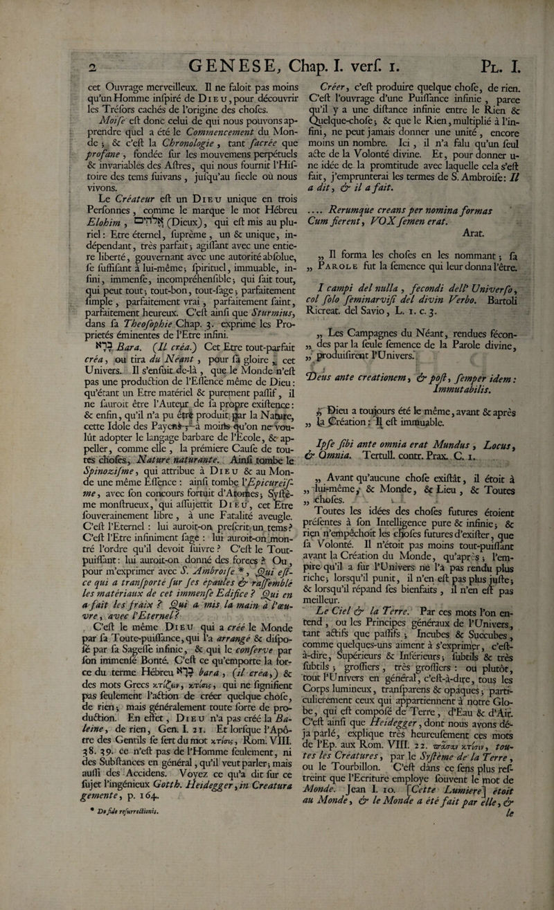 GENESE, Chap. I. veri. i. Pl. I. cet Ouvrage merveilleux. Il ne faloit pas moins qu’un Homme infpiré de D i e u, pour découvrir les Tréfors cachés de l’origine des chofes. Moife eft donc celui de qui nous pouvons ap¬ prendre quel a été le Commencement du Mon¬ de ; &amp; c’eft la Chronologie , tant facrée que profane , fondée fur les mouvemens perpétuels &amp; invariables des Aftres, qui nous fournit l’Hif- toire des tems fuivans , jufqu’au fiecle où nous vivons. Le Créateur eft un Dieu unique en trois Perfonnes , comme le marque le mot Hébreu Elohim , (Dieux), qui eft mis au plu¬ riel : Etre éternel, fuprème , un &amp; unique, in¬ dépendant , très parfait ; agiflant avec une entiè¬ re liberté, gouvernant avec une autorité abfolue, fe fuffifant à lui-même-, fpirituel, immuable, in¬ fini, immenfé, incompréhenfible-, qui fait tout, qui peut tout; tout-bon, tout-fage-, parfaitement fimple , parfaitement vrai, parfaitement faint, parfaitement heureux. C’eft ainfi que Sturmius, dans fa Theofophie Chap. 3. exprime les Pro¬ priétés éminentes de l’Etre infini. Bar a. (Il créa.) Cet Etre tout-parfait créa y ou tira du Néant , pour fa gloire x cet Univers. Il s’enfuit de-là , que le Monde n’eft pas une production de l’Eflènce même de Dieu : qu’étant un Etre matériel &amp; purement pafîif, il ne fauroit être l’Auteur de fa propre exiftence : &amp; enfin, qu’il n’a pu éçré produit par la Nataire, cette Idole des Payent V-à monts qu’on ne vou¬ lût adopter le langage barbare de l’Ecole, &amp;■ ap¬ peller , comme elle , la prémiere Caufe de tou¬ tes chofes., Nature 'naturante. Ainfi tombe le Spinozifme, qui attribue à Dieu &amp; au Mon¬ de une même Effence : ainfi tombe 1’Epicurei J- me y avec fon concours fortuit d’Atomes; Sÿftè- me monftrueux/qui affujettit Dieu, cet Etre fouverainement libre, à une Fatalité aveugle. C’eft l’Eternel : lui auroit-on prefcrit un tems? C’eft l’Etre infiniment fage : lui auroit-on mon¬ tré l’ordre qu’il de voit lùivre ? C’eft le Tout- puiftant : lui auroit-on donné des forces ? Ou, pour m’exprimer avec S. Ambroife *, (fui eji¬ ce qui a tranfporté fur Je s épaules &amp; rajfemblé les matériaux de cet immenfe Edifice ? Qui en a fait les Jraix ? Qui a rnis la main à ^œu¬ vre y avec iEternel? C’eft le même Dieu qui a créé le Monde par fa Toute-puiftance,qui l’a arrangé &amp; difpo- fé par fa Sagefle infinie, &amp; qui le conferve par fon immenfé Bonté. C’eft ce qu’emporte la for¬ ce du terme Hébreu bar a , {il créa y) &amp; des mots Grecs xtIfyv, xxloxs, qui ne fignifient pas feulement l’aêtion de créer quelque chofe, de rien ; mais généralement toute forte de pro¬ duction. En effet, Dieu n’a pas créé la Ba¬ leine y de rien, Gen. I. 21. Et lorfque l’Apô¬ tre des Gentils fe fertdumot xm?, Rom. VIII. 38. 39. ce n’eft pas de l’Homme feulement, ni des Subftances en général, qu’il veut parler; mais aufll des Accidens. Voyez ce qu’a dit fur ce fujet l’ingénieux Gotth. Heidegger y in Creatura gemente y p. 164. Créer y c’eft produire quelque choie, de rien. C’eft l’ouvrage d’une Puiffance infinie , parce qu’il y a une diftance infinie entre le Rien &amp; Quelque-chofe ; &amp; que le Rien, multiplié à l’in¬ fini, ne peut jamais donner une unité , encore moins un nombre. Ici, il n’a falu qu’un feul aCte de la Volonté divine. Et, pour donner u- ne idée de la promtitude avec laquelle cela s’eft fait, j’emprunterai les termes de S. Ambroife: Il a dit y &amp; il a fait. .... Rerumque creans per nomina formas Cum fierent y VOX femen erat. Arat. „ Il forma les chofes en les nommant ; là „ Parole fut la femence qui leur donna l’être. I campi dei nulla , fecondi dell* Univerfo, col folo feminarvifi del divin Verbo. Bartoli Ricreat. del Savio, L. 1. c. 3. „ Les Campagnes du Néant, rendues fécon- ,, des par la feule femence de la Parole divine, ,, produifirent l’Univers. . T) eus ante creationem y &amp; pofk, femper idem: Immutabilis. Dieu a toujours été le même, avant &amp; après „ fa Création : Il eft immuable. Ipfe fibi ante omnia erat Mundus , Locus y &amp; Omnia. Tertull. contr. Prax. C.. 1.. „ Avant qu’aucune chofe exiftât, il étoit à „ lui-même,' &amp; Monde, &amp; Lieu , &amp; Toutes ,, chofes. u.l Toutes les idées des chofes futures étoient préfentes à fon Intelligence pure &amp; infinie; &amp; rien n’empêchoit les chofes futures d’exifter, que fa Volonté. Il n’étoit pas moins tout-puiflànt avant la Création du Monde, qu’après ; l’em¬ pire qu’il a fur l’Univers ne l’a pas rendu plus riche; lorsqu’il punit, il n’en eft pas plus jufte; &amp; lorsqu’il répand fes bienfaits , il n’en eft pas meilleur. Le Ciel &amp; la Terre: Par ces mots l’on en¬ tend , ou les Principes généraux de l’Univers, tant actifs que palfifs ; Incubes &amp; Succubes, comme quelques-uns aiment à s’exprimer, c’eft- à-dire, Supérieurs &amp; Inférieurs; fubtils &amp; très fubtils ; groftiers , très grofiîers : oii plutôt, tout l’Univers en général, c’eft-à-dq-e, tous les Corps lumineux, tranfparens &amp; opaque^ ; parti¬ culièrement ceux qui appartiennent à notre Glo¬ be , qui eft compofé de Terre, d’Eau &amp;c d’Air. C’eft ainfi que Heidegger, dont nous avons dé¬ jà parlé, explique très heurcufement cès mots de l’Ep. aux Rom. VIII. 22. w xtUiv, tou¬ tes les Créatures y par le Syftéme de la Terre , ou le Tourbillon. C’eft dans ce fens plus ref- treint que l’Ecriture employé fouvent le mot de Monde. Jean I. 10. [Cette Lumiere\ étoit au Monde y &amp; le Monde a été fait par elle y &amp; le * D» fide refurreftionii.