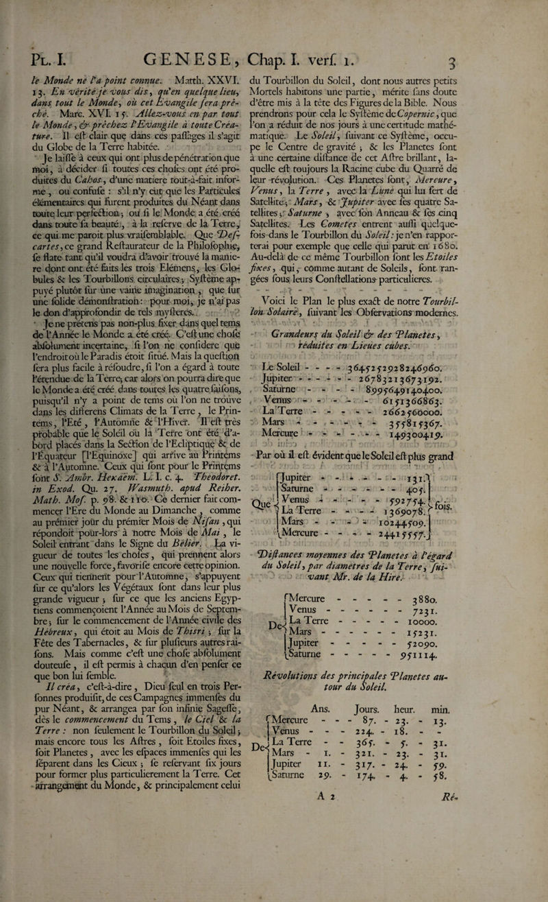 le Monde ne Fa point connue. Matth. XXVI. 13. En ‘vérité je 'vous dis, qu'en quelque lieu-, dans tout le Monde, oit cet Évangile Jera prê¬ ché. Marc. XVI. 15. Allez-vous en par tout le Monde, &amp; prêchez l'Evangile à toute Créa¬ ture. Il efl clair que dans ces partages il s’agit du Globe de la Terre habitée. |e laifie à ceux qui ont plus de pénétration que moi, à décider rt toutes ces choies ont été pro¬ duites du Cahos, d’une matière tout-à-fait infor¬ me , ou conforte : s’il 11’y eut que les Particules élémentaires qui foirent produites du Néant dans toute leur per fection -, ou rt le Monde a été créé dans toute la beauté., à la rerterve de la Terre, ce qui me paroit plus vraisemblable. Que cDef- cartes^cc grand Reftaurateur de la Philortoplnç, fe flate tant qu’il voudra d’avoir trouvé la manié¬ ré dont ont été faits les trois Elémens,, les Glo¬ bules St les Tourbillons circulaires ; Syflème ap-? puyé plutôt lui* une vaine imagination , que lur une folide démonforation : pour moi, je n’ai pas le don d’approfondir de tels myfteres.. ■ ]e ne prétens pas non-plus fixer dans quel tems, de l’Année le Monde a été créé. Ç’eftune choie abrtolument incertaine, fi l’on ne confidere que l’endroit où le Paradis étoit fitùé. Mais laqueftion fera plus facile àréfoudre,fi l’on a égard à toute l’étendue de la Terre-, car alors on pourra dire que le Monde a été créé dans toutes les quatre rtairtons, puisqu’il n’y a point de tems oii l’on ne trouve dans les difterens Climats de la Terre , le Prin- tems, l’Eté , l’Automne &amp; l’Hiver. Il eft très probable que le Soleil où la Terre ont été d’a¬ bord placés dans la Seftion de l’Ecliptique &amp; de l’Équateur [l’Equinoxe] qui arrive au Printèms St à l’Automne. Ceux qui font pour le Printèms font S. Ambr. HeKaern. L. I. c. 4. Theodoret. in Exod. au. 27. Wasmuth. apud Reiher. Math. Mof. p. 98. &amp; 110. Ce dernier fait com¬ mencer l’Ere du Monde au Dimanche , comme au prémier joür du premier Mois de N if an , qui répondoit pour-lors à notre Mois de Mai, le Soleil entrant dans le Signe du Bélier. La vi¬ gueur de toutes les choies , qui prennent alors une nouvelle force, favorife encore cette opinion. Ceux qui tiennent pour T Automne, s’appuyent fur ce qu’alors les Végétaux font dans leur plus grande vigueur 3 fur ce que les anciens Egyp¬ tiens commençoient l’Année au Mois de Septem¬ bre ; fur le commencement de l’Année civile des Hébreux, qui étoit au Mois de Thisri 3 fur la Fête des Tabernacles, &amp; fur plufieurs autresrai- fons. Mais comme c’eft une chofe abfolument douteulè , il efl: permis à chacun d’en penfer ce que bon lui femble. Il créa, c’eft-à-dire , Dieu feul en trois Per- fonnes produifit, de ces Campagnes immenfès du pur Néant, &amp; arrangea par fon infinie S agelle, dès le commencement du Tems , le Ciel &amp; la Terre : non feulement le Tourbillon du Soleil 3 mais encore tous les Aftres , foit Etoiles fixes, Ibit Planetes , avec les elpaces immenfes qui les lëparent dans les Cieux 3 fe refervant fix jours pour former plus particulièrement la Terre. Cet arrangement du Monde, &amp; principalement celui du Tourbillon du Soleil, dont nous autres petits Mortels habitons une partie, mérite fans doute d’être mis à la tête des Figures de la Bible. Nous prendrons pour cela le Syflème de Copernic, que l’on a réduit de nos jours à une certitude mathé¬ matique. Le Soleil, fuivant ce Syflème, occu¬ pe le Centre de gravité 3 &amp;c les Planetes font à une certaine diflance de cet Aflre brillant, la¬ quelle efl toujours la Racine cube du Quarré de leur révolution. Ces Planetes font, Mercure, Venus, la Terre , avec la Lune qui lui fort de Satellite-j Mars, &amp; Jupiter avec les quatre Sa¬ tellites 3: Saturne -, avec fon Anneau &amp; fos cinq Satellites. Les Cometes entrent aufli quelque¬ fois dans le Tourbillon du Soleil: je n’en rappor¬ terai pour exemple que celle qui parut en 1680. Au-delà de ce même Tourbillon font les Etoiles fixes, qui,- comme autant de Soleils, font ran¬ gées fous leurs Conftellations- particulières. - .- yy - \ ~ - - - - - •; Voici le Plan le plus exaét de notre Tourbil¬ lon Solaire, fuivant les Obfervations modernes. Grandeurs du ôoleü &amp; des rlanetes, déduites en Lieues cubes. ; ' : Le Soleil - - - - 3645-2 52928246960. Jupiter - - - - - - 26783213673192. Saturne - - - - 8995-649140400. Venus - - - - 6151366863. La Terre - - - - - 2662560000. Mars * - - - - - 355815367. Mercure - - - - - - 1493 00419. -J-» iuL'j ( i' : ■. ' ' -1 / b . Par où il efl évident que le Soleil efl: plus grand *- '• C. - f- -JxL f'.v-J .J F .c ;ll 'f1 '.! J . '. ! I1 . ' ' * î ! 1 ( * M f • ! 405. Que À m    W27W-ifois ^ | La Terre - - - - 1369078.; °1S* ' (Mars - - - ^ 10244509. ^Mercure - - *» • - 24415557.^ , » \ » \ ;‘\ r ■. »• f . . - f . t •- | THfiances moyennes des Tlanetes à l'égard du S oie if par diamètres de la Terre, fui¬ vant Mr. de la Hire. ». i - Jupiter - - - - Saturne - - - - - 1 r r ■ t A m — — » De&lt;| fMercure - Venus - - 1 La Terre - ^ Mars - - Jupiter - Saturne - - 3880. - 7231. - 10000. - 1*231. - 52090. 95 m* Révolutions des principales Rlanetes au¬ tour du Soleil. Ans. C Mercure I Venus - - ] La Terre - De-j Mars - 1. Jupiter 11. -^Saturne 29. A 2 Jours, heur. - - 87. - 23. - - 224. - 18. - - 3*5 • - *• - 321. - 23. - 317. - 24. - 174, - 4. min. 13- •m 31* 31* 59- 5 8. Ré-