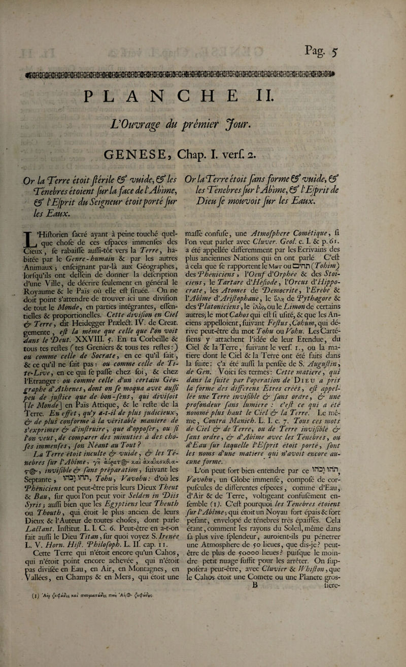 ■» PLANCHE II. L'Ouvrage du premier Jour. GENESE, Chap. I. verf.2. Or la T?rr&lt;? &amp;0/&gt;Çf vuide, &amp; les ‘Tenebres et oient fur la face de l'Abîme, lEfprit du Seigneur étoit porté fur les Eaux. L’Hiftorien facré ayant à peine touché quel¬ que chofe de ces efpaces immenfes des Cieux, fe rabaifie aufli-tôt vers la Terre, ha¬ bitée par le Genre - humain 6c par les autres Animaux-, enfeignant par-là aux Géographes, lorfqu’ils ont deflein de donner la delcription d’une Ville, de décrire feulement en général le Royaume 6c le Pais où elle cft fituée. On ne doit point s’attendre de trouver ici une divifion de tout le Monde, en parties intégrantes, effen- tielles 6c proportionelles. Cette divifion en Ciel &amp; Terre, dit Heidegger Præleêt. IV. de Creat, gemente , eft la, meme que celle que l'on voit dans le Deut. XXVIII. y. En ta Corbeille 6c tous tes relies (tes Greniers 6c tous tes relies:) eu comme celle de Socrate, en ce qu’il lait, &amp; ce qu’il ne fait pas : ou comme celle de Ti¬ te* Live, en ce qui fe paiïè chez foi, 6c chez l’Etranger: ou comme celle d'un certain Géo¬ graphe d'Athènes, dont on fe moqua avec aufil peu de juftice que de bon - fens, qui divifoit [le Monde] en Pais Attique, 6c le relie de la Terre. En effet, qu'y a-t-il de plus judicieux, çy de plus conforme à la véritable maniéré de s'exprimer &amp; d'inftruire, que d'oppofer, ou fi l'on veut, de comparer des minuties à des cho- fes immenfes, Jon Néant au 'Tout ? La Terre étoit inculte &amp; vuide, &amp; les Té¬ nèbres fur l'Abîme, yv cloçclt(^ x«.Î fotcikffxéla.- &lt;r&amp; , invifible &amp; fans préparation, lùivant les Septante, VWTin, Tohu, Vavohu: d’où les Phéniciens ont peut-être pris leurs Dieux T h eut &amp; Bau, fur quoi l’on peut voir Selden in Dus Syris i aulfi bien que les Egyptiens leur T h eut h ou Tbout h, qui étoit le plus ancien de leurs Dieux 6c l’Auteur de toutes chofes, dont parle Laftant. Inllitut. L. I. C. 6. Peut-être en a-t-on fait auffi le Dieu Titan, fur quoi voyez S. Irenée L. V. Horn. Hift. Philofoph. L. II. cap. 11. Cette Terre qui n’étoit encore qu’un Cahos, qui n’étoit point encore achevée , qui n’étoit pas diviféeen Eau, en Air, en Montagnes, en , V allées, en Champs &amp; en Mers, qui étoit une Or la Terre étoit fans forme Çf vuide, &amp; les Ténèbres jur t Abîme,, &amp; lEjprit de Dieu fe mowvoit fur les Eaux. malle confufe, une Atmofphcre Cométique, fi l’on veut parler avec Cluver. Geol. c. I. 6c p. 61. a été appellée différemment par les Ecrivains des plus anciennes Nations qui en ont parlé C’eil à cela que fe rapportent le Mar ou D'nn (Tohirnj des Phéniciens , l'Oeuf d'Orphée 6c des Stoï¬ ciens, le Tartare d'Héfiode, 1 'Orcus d’Hippo¬ crate , les Atomes de Démocrite, Y Erebe 6c Y Abîme d’Arifiophane, le ü\y\ de Pythagore 6c des Platoniciens, le iAvs, ou le Limon de certains autres* le mot Cahos qui efl fl ufité, 6c que les An¬ ciens appelaient, fuivant Fefius fCohum, qui dé¬ rive peut-être du mot Tohu ou Vohu. LesCarté- fiens y attachent l’idée de leur Etendue, du Ciel &amp; la Terre, fuivant le verf i., ou la ma¬ tière dont le Ciel 6c la Terre ont été faits dans la fliite : c’a été auEl la penfée de S. Auguflin, de G en. Voici fes termes: Cette matière, qui dans la fuite par l'operation de Dieu a pris la forme des differens Etres créés, efl appel¬ lée une Terre invifible &amp; fans ordre, &amp; une profondeur fans lumière : c'efi ce qui a été nommé plus haut le Ciel &amp; la 'Ttrre. Le mê¬ me , Contra Manich. L. I. c. 7. Tous ces mots de Ciel &amp; de Terre, ou de Terre invifible &amp; fans ordre, &amp; d'Abîme avec les Tenebres, ou d'Eau fur laquelle l'Efpnt étoit porté, font les noms d'une matière qui n'avoit encore au¬ cune forme. L’on peut fort bien entendre par ce inn? Vavohu, un Globe immenfe, compofé de cor- pufcules de diflérentes cfpeces , comme d’Eau, d’Air 6c de Terre, voltigeant confùfément en- femble (1). C’efi pourquoi les Tenebres et oient fur l'Abîme * qui étoit un Noyau fort épais 6c fort pefant, envelopé de ténèbres très épaiflês. Cela étant, comment les rayons du Soleil, même dans fa plus vive lplendeur, auroient-ils pu pénétrer une Atmosphère de 50 lieues, que dis-je? peut- être de plus de yoooo lieues? puifque le moin¬ dre petit nuage fuffit pour les arrêter. On fup- pofera peut-être, avec Clavier 6c Whtfion, que le Cahos étoit une Comete ou une Planète gros- B liere- (j) ’Alf ÇaÇâSrA *&lt;**' •7SytVf&gt;Jccrû!'ni ’Asf©- ÇaQottff,