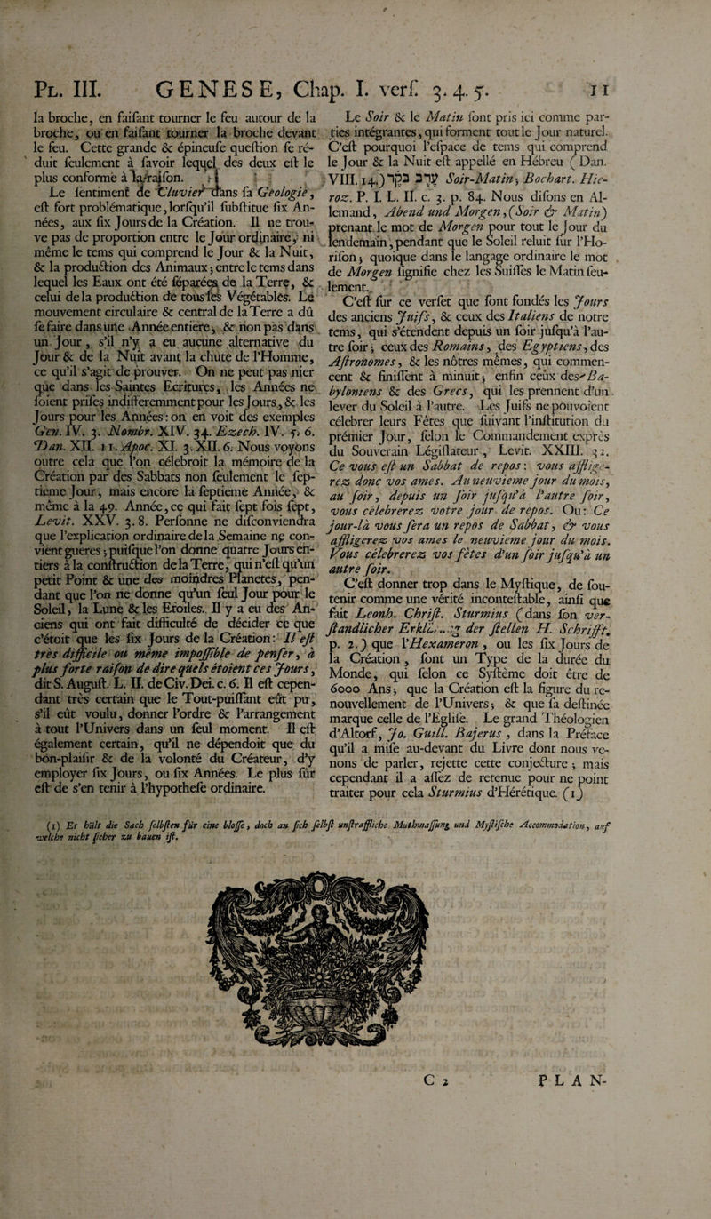 la broche, en faifant tourner le feu autour de la broche, ou ert faifant tourner la broche devant le feu. Cette grande &amp; épineufe queftion fe ré¬ duit feulement à favoir lequel des deux eft le plus conformé à la/rajfon. • | Le fentimenf de Cluvief'Ûans fa Géologie, eft fort problématique,lorfqu’il fubftitue fix An¬ nées, aux fix Jours de la Création. Il ne trou¬ ve pas de proportion entre le Jour ordinaire 4 ni même le tems qui comprend le Jour &amp; la Nuit, &amp; la production des Animaux 3 entre le tems dans lequel les Eaux ont été féparées de la Terre, &amp; celui delà production de tous les Végétablés. Le mouvement circulaire &amp; central de la Terre a dû fe faire dans une Année entière, &amp; non pas dans un jour, s’il n’y a eu aucune alternative du Jour &amp;: de la Nuit avant la chute de l’Homme, ce qu’il s’agit de prouver. On ne peut pas nier que dans les Saintes Ecritures, les Années ne l'oient prifes indifféremment pour les Jours , &amp; les Jours pour les Années:on en voit des exemples G en. IV. 3. Nombr. XIV. 34 Ezech. IV. 6. ‘Dan. XII. n.Apoc. XI. 3.XII. 6. Nous voyons outre cela que l’on célebroit la mémoire de la Création par des Sabbats non feulement le fep- tieme Jour, mais encore la feptieme Année, &amp; même à la 49. Année,ce qui fait fept fois lèpt, Levit. XXV. 3. 8. Perlonne ne difconviendra que l’explication ordinaire de la Semaine ne con¬ vient gueres 3 puifque l’on donne quatre Jours en¬ tiers à la conftruCtion de la Terre, qui n’eft qu’un petit Point &amp; une des moindres Planetes, pen¬ dant que l’on ne donne qu’un feul Jour pour le Soleil, la Lune &amp; les Etoiles.. Il y a eu des An¬ ciens qui ont fait difficulté de décider ec que c’étoit que les fix Jours delà Création: Il eft très difficile ou même impoffible de penfer, à plus forte raifort de dire quels étoient ces Jours, dit S. Auguft. L. IL de Civ. Dei. c. 6. Il eft cepen¬ dant très certain que le Tout-puiflant eût pu, s’il eût voulu, donner l’ordre &amp;: l’arrangement à tout l’Univers dans un feul moment. Il eft également certain, qu’il ne dépendoit que du bon-plaifir &amp; de la volonté du Créateur, d’y employer fix Jours, ou fix Années. Le plus fûr eft de s’en tenir à l’hypothefe ordinaire. Le Soir &amp;c le Matin font pris ici comme par¬ ties intégrantes, qui forment tout le Jour naturel. C’eft pourquoi l’efpace de tems qui comprend le }our &amp; la Nuit eft appellé en Hébreu ( Dan. VIII14.) 3*$ Soir-Matin 3 Bochart. Hie- roz. P. I. L. II. c. 3. p. 84. Nous difons en Al¬ lemand , Abend und Morgen, (Soir &amp; Matin') prenant le mot de Morgen pour tout le jour du lendemain, pendant que le Soleil reluit fur l’Ho- rilbn 3 quoique dans le langage ordinaire le mot de Morgen lignifie chez les Suiflès le Matin feu¬ lement. C’eft fur ce verfet que font fondés les Jours des anciens Juifs, &amp; ceux des Italiens de notre tems, qui s’étendent depuis un foir jufqu’à l’au¬ tre foir 3 ceux des Romains, des Egyptiens, des Aftronomes, &amp; les nôtres mêmes, qui commen¬ cent &amp; Unifient à minuit 3 enfin ceux des Ba¬ byloniens &amp; des Grecs, qui les prennent d’1111 lever du Soleil à l’autre. Les Juifs nepouvoient célébrer leurs Fêtes que fuivant l’inftitution du prémier Jour, félon le Commandement exprès du Souverain Légillateur , Levit. XXIII. 32. Ce vous eft un Sabbat de repos : vous afflige¬ rez donc vos âmes. Au neuvième jour du mois, au foir, depuis u?i foir jufqu’à l’autre foir, vous célébrerez votre jour de repos. Ou: Ce jour-là vous fera un repos de Sabbat, &amp; vous affligerez vos âmes le neuvième jour du mois. Vous célébrerez vos fêtes d’un foir jufqu’à un autre foir. C’eft donner trop dans le Myftique, de fou- tenir comme une vérité inconteftable, ainfi qu$ fait Leonh. Chrift. Sturmius (dans Ion ver- ftandlicher Erkl'ù, *. :g der ftellen H. Schriffit, p. 2.) que YHexameron , ou les fix Jours de la Création , font un Type de la durée du Monde, qui félon ce Syftème doit être de 6000 Ans 3 que la Création eft la figure du re¬ nouvellement de l’Univers 3 &amp; que fa deftinée marque celle de l’Eglife. Le grand Théologien d’Altorf, Jo. Guill. Bajerus , dans la Préface qu’il a mife au-devant du Livre dont nous ve¬ nons de parler, rejette cette conjecture 3 mais cependant il a afléz de retenue pour ne point traiter pour cela Sturmius d’Hérétique. (1 j (x) Er hait die Sach felbjlen fur eine blojfe, doch an fich felbfi unjlraffliche Muthmajfun^ und Myjlifcbe Accommodation, arf nvelche nicht feher zu bauen ijl.