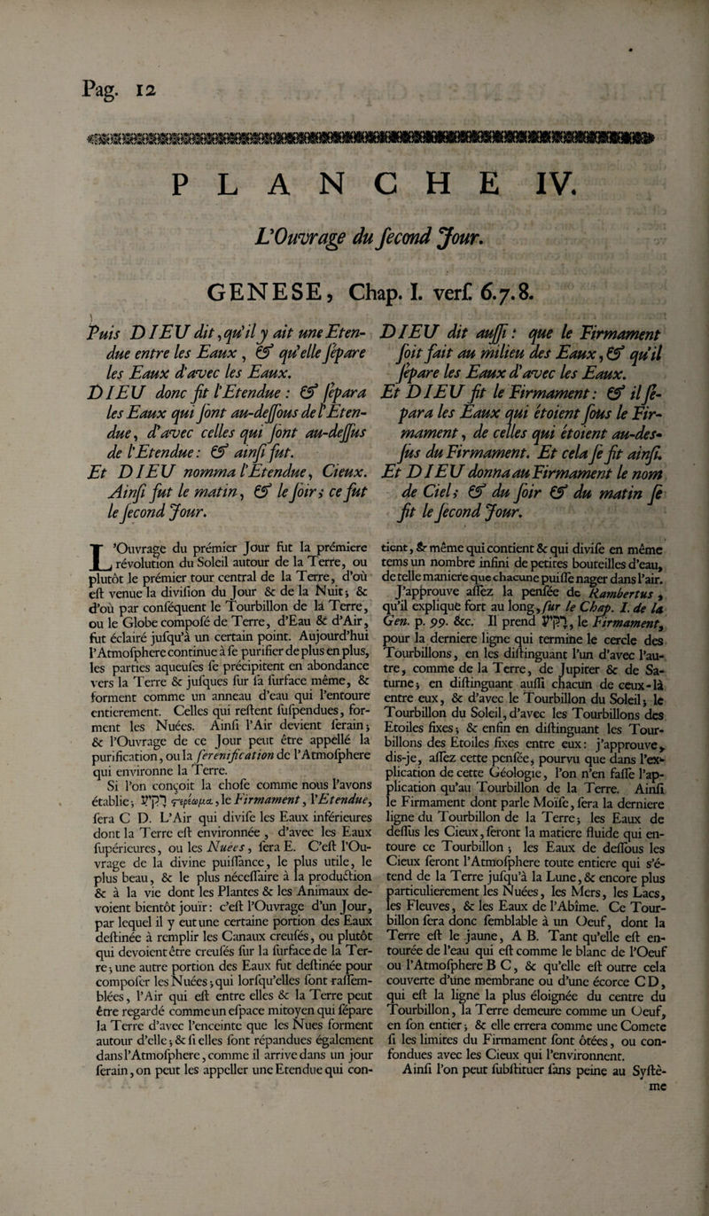 PLANCHE IV. L'Ouvrage du fécond Jour. GENESE, Chap. I. vert 6.7.8. Puis DI EU dit, qu'il y ait une Eten¬ due entre les Eaux , CS qu'elle Jépare les Eaux d'avec les Eaux. T) IEU donc fit lEtendue : CS fepara les Eaux qui Jont au-deJ[ous de tEten¬ due , d'avec celles qui Jont au-deffus de l'Etendue : CS ainfifut. Et DIEU nomma l'Etendue, deux. , CS le join ce fut Ainfi fut le n le fécond Jour, DIEU dit aujji: que le Firmament foi t fait au milieu des Eaux, CS quil Jépare les Eaux d'avec les Eaux. Et DIEU fit le Firmament : CS ilJe¬ para les Eaux qui étoient fous le Fir¬ mament , de celles qui étoient au-des- Jus du Firmament. Et cela Jefit ainfi\ Et DIEU donna au Firmament le nom de Ciels CS du foir CS du matin Je fit le fécond Jour. L’Ouvrage du premier Jour fut la prémiere révolution du Soleil autour de la Terte, ou plutôt le prémier tour central de la Terre, d’où eft venue la divifion du Jour &amp; de la Nuit* &amp; d’où par conféquent le Tourbillon de là Terre, ou le Globe compofé de Terre, d’Eau St d’Air, fut éclairé jufqu’à un certain point. Aujourd’hui l’Atmofphere continue à fe purifier de plus en plus, les parties aqueufes fe précipitent en abondance vers la Terre Se jufques fur fa furface même, &amp; forment comme un anneau d’eau qui l’entoure entièrement. Celles qui relient fufpendues, for¬ ment les Nuées. Ainfi l’Air devient feram* Se l’Ouvrage de ce Jour peut être appellé la purification, ou Xi ferenijication de l’Atmofphere qui environne la Terre. Si l’on conçoit la chofe comme nous l’avons établie -, , le Firmament, X Etendue^ fera C D. L’Air qui divife les Eaux inférieures dont la Terre ell environnée , d’avec les Eaux fupérieures, ou les Nuées, fera E. C’eft l’Ou¬ vrage de la divine puifiànce, le plus utile, le plus beau, Sc le plus nécelfaire à la production &amp; à la vie dont les Plantes &amp; les Animaux dé¬ voient bientôt jouir : c’eft l’Ouvrage d’un Jour, par lequel il y eut une certaine portion des Eaux deftinée à remplir les Canaux creufés, ou plutôt qui dévoient être creufés fur la furface de la Ter¬ re * une autre portion des Eaux fut deftinée pour compofer les Nuées* qui lorfqu’elles fontraflèm- blées, l’Air qui eft entre elles &amp; la Terre peut être regardé comme un efpace mitoyen qui fepare la Terre d’avec l’enceinte que les Nues forment autour d’elle * &amp; fi elles font répandues également dans l’Atmofphere, comme il arrive dans un jour ferain,on peut les appeller une Etendue qui con¬ tient , S? même qui contient &amp;: qui divife en même tems un nombre infini de petites bouteilles d’eau, de telle maniéré que chacune puifîe nager dans l’air. J’approuve aflez la penfée de tiambertus , qu’il explique fort au long ,/ar le Chap. I. de la G en. p. 99. &amp;c. Il prend le Firmament, pour la derniere ligne qui termine le cercle des Tourbillons, en les diftinguant l’un d’avec l’au¬ tre, comme de la Terre, de Jupiter &amp; de Sa¬ turne* en diftinguant aufti chacun de ceux-là entre eux, &amp; d’avec le Tourbillon du Soleil* le Tourbillon du Soleil, d’avec les Tourbillons des Etoiles fixes * &amp; enfin en diftinguant les Tour¬ billons des Etoiles fixes entre eux : j’approuve, dis-je, allez cette penfée* pourvu que dans l’ex* plication de cette Géologie, l’on n’en fafîè l’ap¬ plication qu’au Tourbillon de la Terre. Ainfi le Firmament dont parle Moïfe, fera la derniere ligne du Tourbillon de la Terre* les Eaux de defîus les Cieux, feront la matière fluide qui en¬ toure ce Tourbillon * les Eaux de deflbus les Cieux feront l’Atmofphere toute entière qui s’é¬ tend de la Terre jufqu’à la Lune,&amp; encore plus particulièrement les Nuées, les Mers, les Lacs, les Fleuves, &amp; les Eaux de l’Abîme. Ce Tour¬ billon fera donc femblable à un Oeuf, dont la Terre eft le jaune, A B. Tant qu’elle eft en¬ tourée de l’eau qui eft comme le blanc de l’Oeuf ou l’Atmofphere B C, &amp; qu’elle eft outre cela couverte d’une membrane ou d’une écorce C D, qui eft la ligne la plus éloignée du centre du Tourbillon, la Terre demeure comme un Oeuf, en fon entier * &amp; elle errera comme une Comete fl les limites du Firmament font ôtées, ou con¬ fondues avec les Cieux qui l’environnent. Ainfi l’on peut fubftituer fans peine au Syftè- me