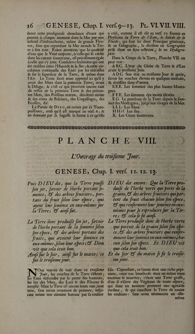 dcrez cette prodigieufe abondance d’eaux qui entrent à chaque moment dans la Mer par une infinite d’embouchures, même de grands Fleu¬ ves, fans que cependant la Mer inonde la Ter¬ re à fon tour. P'aites attention que la quantité d’eau que le Vent emporte, &amp; celle qui fe cache dans les canaux fouterrains, eft précifément égale à celle qui s’y jette. Confiderez les limites qui ont été établies entre l’Humide &amp; le Sec ; &amp; cette cir¬ culation continuelle des Eaux par les entrailles &amp; fur la fuperficie de la Terre, &amp; même dans l’Air. Le Texte facré nous apprend ici qu’il y avoit des Mers dans la prémiere Terre, avant le Déluge ; &amp; c’eft ce que prouvent encore tant de refies de la prémiere Terre &amp; des prémie- res Mers, des Poiflons marins, des dents même &amp; des côtes de Baleines, des Coquillages, des Ecailles, &amp;c. La Parole de Dieu,en créant par fa Toute- puiflance, ainfi qu’il eft marqué au verf 6.5 &amp; en donnant par fa Sagefiè la forme à ce qu’elle a créé, comme il eft dit au verf 10. fournit au Phyficien la Terre &amp; l'Eau, le Solide &amp; le Fluide, qui font les deux Principes généraux; &amp; au Géographe , la divifion en Géographie prife dans un fens reftreint, &amp; en Hydogra- phie. ' - Dans la Coupe de la Terre, Planche VII. on peut voir : ABC. L’état du Globe de Terre &amp; d’Eau avant le troifieme Jour. ADC. Son état au troifieme Jour &amp; après, favoir les couches élevees en quelques endroits, &amp; abaiflees dans d’autres. E E E. Les fommets des plus hautes Monta¬ gnes. F F F. Les fommets des moins élevées. E G. Le penchant de la Terre depuis le fom- metdes Montagnes, jufqu’aux rivages de la Mer. LLL. Les Mers. H H H. Les Iles. K. Les Creux fouterrains. rnrnrnikmmmmmtJ ndBBBBBP PLANCHE VIII. L'Ouvrage du troifieme Jour. GENESE) Chap. I. ver£ n. 12. 13. Fuis DI EU dit, que la Ferre pouffe Jon jet, favoir de l’herbe portant fe- mence, &amp; des arbres fruitiers, por¬ tans du fruit félon leur ejpece , qui ajent leur femence en eux-memes fur la Terre s ainfi fut. La Terre donc produifit fon jet, favoir de t herbe portant de la femence félon Jon efpece, &amp; des arbres portans des fruits, qui avoient leur femence en eux-memes félon leur ejpece s &amp; Dieu vit que cela étoit bon. Ainfi fut le Joir, ainfi fut le matin ,• ce fut le troifieme jour. DIEU dit encore: Que la Terrepro- duife de l'herbe verte qui porte de la graine, Çf des arbres fruitiers qui por¬ tent du fruit chacun félon Jon ejpece, Çf qui renferment leur femence en eux- memes pour Je reproduire fur la Fer¬ re; cela je fit ainfi. La Ferre produifit donc de bherbe Verte qui port oit de la graine félon fon ejpe¬ ce , &amp; des arbres fruitiers qui renfer¬ maient leur femence en eux-memes,cha¬ cun félon fon ejpece. Et DIEU vit que cela étoit bon. Et du foir du matin fe fit le troifie¬ me jour. NOus venons de voir dans ce troifieme Jour, les couches de la Terre s’élever, les Eaux descendre par la pente des hauteurs, les lits des Mers, des Lacs &amp; des Fleuves fe remplir. Mais la Terre eft encore toute nue , tout unie, fans aucun ornement de peinture, infpi- rant même une certaine horreur par fa couleur fale. Cependant, ce limon étoit une riche pepi- niere , cette eau bourbeufe étoit en même tems enceinte &amp; nourrice; c’étoit une Terre grafle, d’ou il s’élève des Végétaux de toute efpece, qui dans un moment prennent une agréable verdeur , tk qui émaillent la Terre de toutes les couleurs : fans avoir néanmoins en elle* même