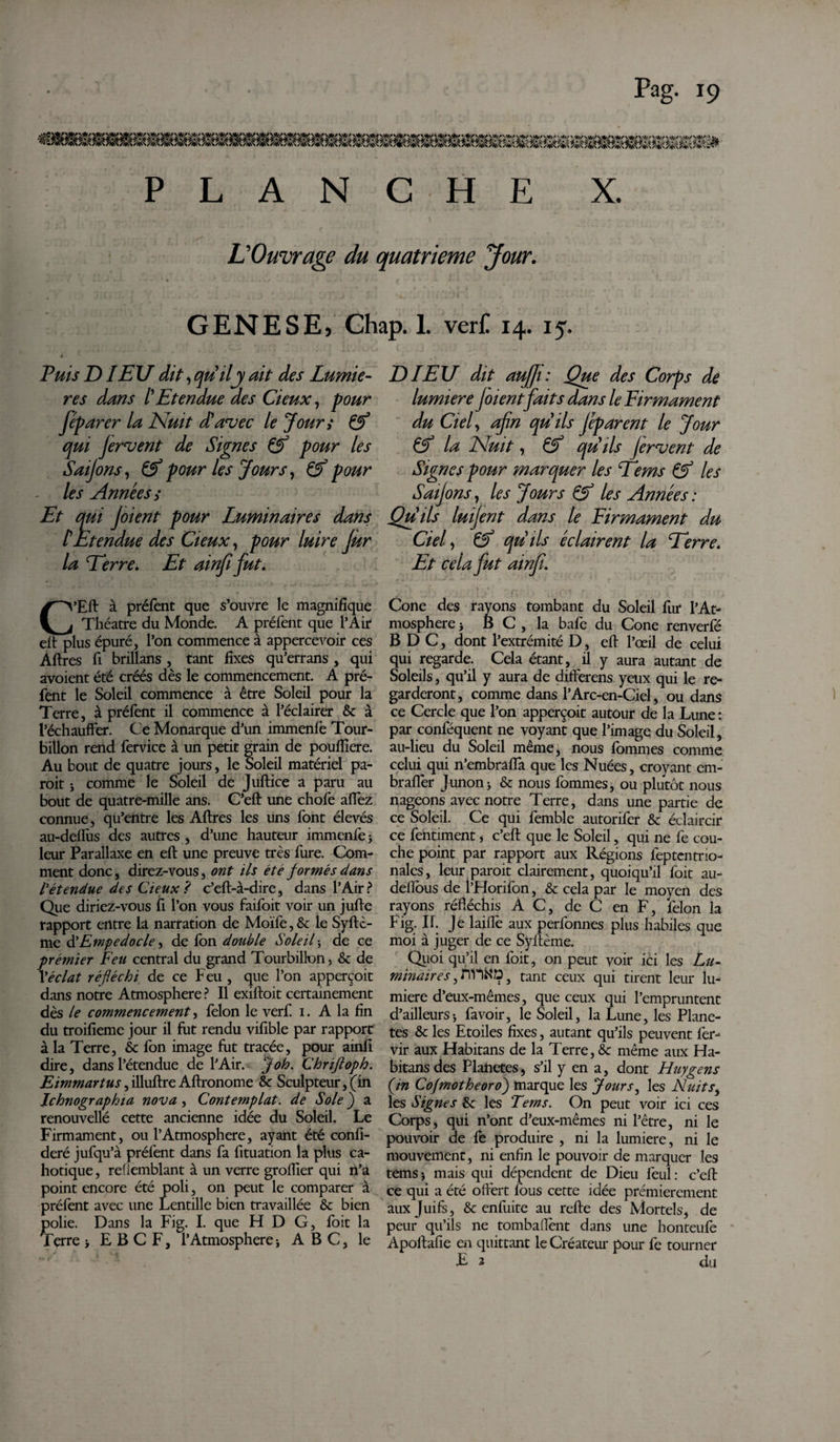 PLANCHE X. L'Ouvrage du quatrième Jour. GENESE, Ghap. 1. ver£ 14. 15. Fuis DIEU dit, qu'il y ait des Lumiè¬ res dans l'Etendue des deux, pour fép arer la Nuit d'avec le Jour; &amp; qui fervent de Signes &amp; pour les Saijons, &amp; pour les Jours, &amp; pour - les Années s Et qui Joient pour Luminaires dans tEtendue des deux, pour luire Jur la Terre, Et ainfi fut, C’Eft à préfent que s’ouvre le magnifique Théâtre du Monde. A préfent que l’Air eft plus épuré, l’on commence à appercevoir ces Aftres fi brillans , tant fixes qu’errans , qui avoient été créés dès le commencement. A pré¬ fent le Soleil commence à être Soleil pour la Terre, à préfent il commence à l’éclairer &amp; à l’échauffer. Ce Monarque d’un immenfe Tour¬ billon rend fervice à un petit grain de poulîlere. Au bout de quatre jours, le Soleil matériel pa- roit i comme le Soleil de Juftice a paru au bout de quatre-mille ans. C’eft une chofe affez connue, qu’entre les Aftres les uns font élevés au-defliis des autres , d’une hauteur immenfe 5 leur Parallaxe en eft une preuve très fure. Com¬ ment donc, direz-vous, ont ils été formés dans l'étendue des deux ? c’eft-à-dire, dans l’Air? Que diriez-vous fi l’on vous faifoit voir un jufte rapport entre la narration de Moïfe, 8c le Syftc- me d'Empedocle, de fon double Soleil j de ce premier Feu central du grand Tourbillon, 8c de Xéclat réfléchi de ce Feu , que l’on apperçoit dans notre Atmosphère ? Il exiftoit certainement dès le commencement, félon le verf 1. A la fin du troifieme jour il fut rendu vifible par rapport à la Terre, 8c fon image fut tracée, pour ainfi dire, dans l’étendue de l’Air. J oh. Chrifloph. Eimmartus, illuftre Aftronome 8c Sculpteur, (in Jchnographta nova , Contemplat, de Sole ) a renouvellé cette ancienne idée du Soleil. Le Firmament, ou l’Atmosphère, ayant été confi- deré jufqu’à préfent dans fa fituation la plus ca¬ hotique, refiemblant à un verre grofïïer qui n’a point encore été poli, on peut le comparer à préfent avec une Lentille bien travaillée 8c bien polie. Dans la Fig. I. que H D G, foit la Terre > E B C F, l’Atmosphère * ABC, le DIEU dit auffi: Que des Corps de lumière Joient faits dans le Firmament du Ciel, afin qu'ils fép arent le Jour &amp; la Nuit, &amp; qu'ils fervent de Signes pour marquer les Tems &amp; les Saijons, les Jours &amp; les Années : Qu'ils luifent dans le Firmament du Ciel, qu'ils éclairent la Terre. Et cela fut ainfi. Cône des rayons tombant du Soleil fur l’At¬ mosphère > B C, la bafe du Cône renverfé B D C, dont l’extrémité D, eft l’œil de celui qui regarde. Cela étant, il y aura autant de Soleils, qu’il y aura de differens yeux qui le re¬ garderont, comme dans l’Arc-en-Ciel, ou dans ce Cercle que l’on apperçoit autour de la Lune : par conféquent ne voyant que l’image du Soleil, au-lieu du Soleil même, nous fommes comme celui qui n’embraffa que les Nuées, croyant em- brafièr Junon> 8c nous fommes, ou plutôt nous nageons avec notre Terre, dans une partie de ce Soleil. Ce qui femble autorifer 8c éclaircir ce fentiment, c’eft que le Soleil, qui ne fe cou¬ che point par rapport aux Régions feptentrio- nales, leur paroit clairement, quoiqu’il foit au- dellous de l’Fforifon, 8c cela par le moyen des rayons réfléchis AC, de C en F, félon la Fig- II. Je laiflè aux performes plus habiles que moi à juger de ce Syftème. Quoi qu’il en foit, on peut voir ici les Lu¬ minaires , m-lN'D, tant ceux qui tirent leur lu¬ mière d’eux-mêmes, que ceux qui l’empruntent d’ailleurs i fa voir, le Soleil, la Lune, les Plane¬ tes 8c les Etoiles fixes, autant qu’ils peuvent fer- vir aux Habitans de la Terre, &amp;c même aux Ha¬ bitans des Planetes, s’il y en a, dont Huygens {in Cofmotheoro) marque les Jours, les Nuits, les Signes 8c les Terns. On peut voir ici ces Corps, qui n’ont d’eux-mêmes ni l’être, ni le pouvoir de fe produire , ni la lumière, ni le mouvement, ni enfin le pouvoir de marquer les témsj mais qui dépendent de Dieu feul: c’eft ce qui a été offert fous cette idée premièrement aux Juifs, 8c enfuite au refte des Mortels, de peur qu’ils ne tombaflènt dans une honteufe Apoftafie en quittant le Créateur pour fe tourner £ 2 du
