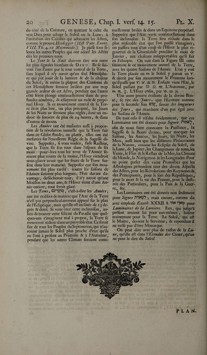 du côté de la Créature, en quittant le culte du vrai Dieu pour adorer le Soleil ou la Lune; à l’imitation des Garnîtes qui adoraient les Aftres, comme le prouve Heidegger ÇHijl. \Patr. Exerc. VIII. Th. 4. ex Maimonide.') Je paffo fous fi- lence les autres Peuples qui ont adoré les Aftres dès les premiers tems. Le Jour &lt;Sc la Nuit doivent être mis entre les plus fignalés bienfaits de Dieu' Ils fe foi- vent l’un l’autre par le tour central de la Terre, fans lequel il n’y aurait qu’un foui Hémifphe- re qui pût jouïr de la lumière 6c de la chaleur du Soleil ; 6c même la plupart des Contrées de cet Hémifphere foraient brûlées par une trop grande ardeur de çet Aftre, pendant que l’autre côté forait plongé continuellement dans de pro¬ fondes ténèbres, 6c elfoyeroit un rude 6c perpé¬ tuel Hiver. Si ce mouvement central de la Ter¬ re étoit plus lent, ou plus précipité, les Jours 6c les Nuits ne foraient plus réglés ; dans un en¬ droit ils foraient de plus de 24 heures, 6c dans d’autres de moins. Les Années ont été meforées aulîi à propor¬ tion de la révolution annuelle que la Terre fait dans ce Globe fluide; ou plutôt, elles ont été meforées for l’excellente Règle de la Sageflè di¬ vine. Suppofez, fi vous voulez, fade Railleur, que la Terre fît fon tour dans l’efpace de fix mois : pour-lors tous les tems de l’Année fo¬ raient plus courts de la moitié, l’Hiver viendrait nous glacer avant que les fruits de la Terre fûs- font dans leur maturité. Suppofez que fon mou¬ vement fût plus tardif : toutes les faifons de l’Année feraient plus longues -, l’Eté durant da¬ vantage , deflecheroit tout -, il n’y auroit qu’une Moiflbn en deux ans ; 6c l’Hiver étant d’une An¬ née entière, tout ferait glacé. Les Tems, , c’eft-à-dire les Années, ont été établies de maniéré que l’Axe de la Terre n’eft pas perpendiculairement appuyé fur le plan de l’Ecliptique, mais qu’elle eftinclinée de 23 de¬ grés 6c demi. Si vous ôtez cette inclinaifon, au- lieu de trouver cette félicité du Paradis que quel¬ ques-uns s’imaginent mal à propos, la Terre fe trouverait réduite dans un pitoyable état. Ce feroit fait de tous les Peuples du Septentrion, qui Sau¬ raient jamais le Soleil plus proche d’eux qu’ils ne l’ont à préfent au Printems 6c à l’Automne, pendant que les autres Climats feraient conti¬ nuellement brûlés 6c dans un Equinoxe perpétuel. Supppfoz que l’Axe varie continuellement dans fon ihcfrttsifon: la Terre fera réduite dans le plus mifcrable état que l’on puiffo s’imaginer; on paflèra tout d’un coup de l’Hiver le plus ri¬ goureux de la Groenlande pendant le mois de Janvier , aux chaleurs infupportables qu’il fait en Ethiopie. On voit dans la Figure III. cette fituation 6c ce mouvement annuel de la Terre, avec les quatre Saifons de l’Année. L’on y voit la Terre placée en le Soleil y paroit en T. 6c décrit par fon mouvement le Printems lors¬ qu’il paflè par Y. b\ 6c 31. Enfoite vient l’Eté,le Soleil paflânt par S. SI. W. L’Automne, par tü. îtl. £. L’Hiver enfin, par Tp. zz. Une autre preuve évidente de la divine Bon¬ té, fe tire des Jours, que l’Ecriture nomme pour la fécondé fois Ü’P*, favoir les longueurs des Jours , qui marchent d’un pas égal avec les Saifons de l’Année. De tout cela il réfulte évidemment, que ces Luminaires ont été donnés pour Signes ri‘inftv7, afin de nous faire connoitre la Puifiànce, la Sagefle 6c la Bonté divine; pour marquer les Saifons, les Années, les Jours, les Nuits, les Mois, aufli bien que les differens Phénomènes de la Nature, comme les Eclipfes du Soleil, de la Lune, de Jupiter ; les Changemens de tems, les Vents, le Flux &amp; le Reflux de laMer; les Climats du Monde, la Navigation 6c les Longitudes :Pour ne point parler des vains Prono flics que les Allrologues prétendent tirer des divers Afpeéts des Aftres, pour les Révolutions des Royaumes 6c des Principautés, pour le fort des Républiques, pour la mort 5c la vie des Princes, pour la defti- née des Particuliers, pour la Paix 6c la Guer¬ re, 6tc. Les Luminaires ont été donnés non feulement pour Signes rnND’7 ; mais encore, comme dit avec emphafe Ezech. XXXII. 8.fit* HNO pour Luminaires de la Lumière. Eux, qui jufqu’à préfent avoient lui pour eux-mêmes , luifont maintenant pour la Terre. Le Soleil, qui eft le Maître, devient le Serviteur ; 6c cependant il ne ceffo pas d’être Monarque. On peut dire avec plus de raifon de la Lu¬ ne , qu’elle eft dans l’Etendue des deux, qu’on ne peut le dire du Soleil.