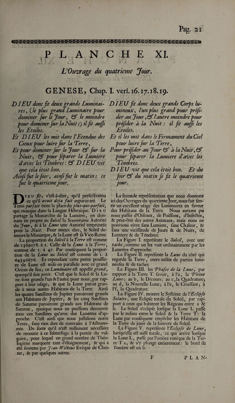 PLANCHE XL L'Ouvrage du quatrième Jour. GENESE, Chap. I. verl. 16.17.18.19. T) IEU donc fit deux grands Luminai- res, Cle plus grand Luminaire pour dominer Jur le Jour, le moindre pour dominer Jur la Nuit s) il fit aujji les Etoiles. Et DIEU les mit dans lEtendue des deux pour luire Jur la Terre, Et pour dominer Jur le Jour &amp; Jur la Nuit, &amp; pour Jéparer la Lumière d'avec les Eénebres : &amp; L) IEU vit que cela étoit bon. Atnfifiut le Joir, ainfi fut le matin s ce fut le quatrièmejour. DIEU fit donc deux grands Corps lu¬ mineux , l'un plus grand pour préfi- der au Jour, &amp; l'autre moindre pour préfider a la Nuit : il fit aujfi les Etoiles4 Et il les mit dans leEirmament du Ciel pour luire fur la Eerre, Four préfider au Jour &amp; a la Nuit, &amp; pour jéparer la Lumière dû avec les Eénebres. DIEU vit que cela étoit bon. Et du Joir &amp; du matin Je fit le quatrième jour. Dieu fit * c’eft-à-dire, qu’il perfectionna ce qu’il avoit déjà fait auparavant. Le Tems parfait tient la place du plus-que-parfait^ qui manque dans la Langue Hébraïque. Dieu partage la Monarchie de la Lumière, en don¬ nant en propre au Soleil la Souveraine Autorité du Jour, &amp; à la Lune une Autorité empruntée potir la Nuit. Pour mieux dire, le Soleil de¬ meure le Monarque, &amp; la Lune eft fa Vice-Reine. La proportion du Soleil à la Terre eft comme de 1369078. à 1. Celle de la Lune à la Terre, comme de 1. à 47. Par conféquent la propor¬ tion de la Lune au Soleil eft comme de 1. à 64346676. Et cependant cette petite poufiie- re de Lune eft mife en parallele avec ce grand Océan de feu* ce Luminaire eft appellé^r^w^, quoiqu’il Toit petit. C’eft que le Soleil &amp; la Lu¬ ne font grands l’un &amp; l’autre pour nous, par rap¬ port à leur ufagej &amp; que la Lune paroit gran¬ de à nous autres Habitans de la Terre. Ainfi les quatre Satellites de Jupiter paroitront grands aux Habitans de Jupiter, &amp; les cinq Satellites de Saturne paroitront grands aux Habitans de Saturne , quoique nous ne publions découvrir tous ces Satellites qu’avec des Lunettes d’ap¬ proche. C’eft ainfi que nous juftifions notre Texte, fans rien dire de contraire à l’Aftrono- mie. De forte qu’il n’elt nullement néceflaire de recourir à ce fobterfuge à la portée du vul¬ gaire , pour lequel un grand nombre de Théo¬ logiens marquent tant d’éloignement, &amp; qui a été foutenu par Jean Wilkins Evêque de Ches- ter, &amp; par quelques autres. La fécondé repréfentation que nous donnons ici des Ouvrages du quatrième jour, nous fait fen- tir un excellent ufage des Luminaires en faveur des Habitans de la Terre. Nous aurions pii nous palier d’Oifeaux, de Poiflbns, d’Infeêtes, &amp; peut-être des autres Animaux -, mais nous ne pouvions vivre fans Lumière, fans Chaleur, &amp; fans une viciiïitude de Jours &amp; de Nuits, de Lumière &amp;c de Ténèbres. La Figure I. repréfente le S oie if avec une tache, comme on les voit ordinairement par les Lunettes d’approche. La Figure II. repréfente la Lune du côté qui regarde la Terre , entre mêlée de parties lumi- neufes &amp; de taches. La Figure III. les Ehafes de la Lune, par rapport à la Terte T. fa voir, à l’a, la Êleine Lune au b, le Décours -, au c,la Quadrature} au d, la Nouvelle Lune&gt; àl’e, le Croiflant; à l’f, la Quadrature. La Figure IV. montre le Syftème de YEclipfe Solaire ; une Eclipfe totale du Soleil, par rap¬ port à ceux qui habitent les Régions entre a &amp; b. Le Soleil s’éclipfe lorfque la Lune L. paiïè par le milieu entre le Soleil &amp; la Terre T : la Lune par conféquent empêche les Habitans de la Terre de jouir de la lumière du Soleil. La Figure V. repréfente YEclipfe de Lune, lorfqu’elle eft auflî totale, ce qui arrive lorfque la Lune L, palle par l’ombre conique de la Ter¬ re T a, &amp; s’y plonge entièrement : le bord de l’ombre eft en b.
