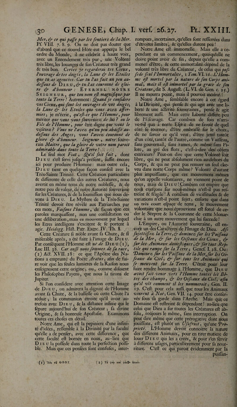 Mer, ^ paffe par les fentiers de la Mer. Pf VIII. 7. 8. 9. On ne doit pas douter que d’abord que ce nouvel Hôte eut apperçu le bel ordre du Monde, il ne célébrât à haute voix, avec un Entendement très pur , une Volônté très libre, les louanges de Ton Créateur très grand 6c très bon. Certes je regarderai tes Cieux, l'ouvrage de tes doigts, la Lune &amp; les Etoiles que tù as agencées : Car tu l'as fait un peu au- deffous de D1 e u, &amp; tu l'as couronné de gloi¬ re &amp; d'honneur : Eternel nôxïce Seigneur, que ton nom ejl magnifique par toute la Terre1 Autrement: Quand je confidere vos deuxy qui font les ouvrages de vos doigts&gt; la Lune &amp; les Etoiles que vous avez affer¬ miesj je m’écrie, qu'efi-ce que l'Homme y pour mériter que vous vous fiouveniez de lui ? ou le Fils de l'Homme, pour être digne que vous le vifitïez ? Fous ne l'avez qu'un peu abaiffé au¬ de(fous des Ange svous l'avez couronné de gloire &amp; d'honneur. Seigneur , notre fouve- rain Maitre, que la gloire de votre nom par oit admirable dans foute la Terre ! ■ . l Le feul mot Fiat, Qu'il foit fait, dont Di eu s’eft fervi jufqu’à préfent, fuflît encore ici pour produire l’Homme : mais outre cela, Dieu tient en quelque façon confeil avec la Très-Sainte Trinité. Cette Création particulière &amp; differente de celle des autres Créatures, nous avertit en même tems de notre nobleflè, &amp; de notre peu de valeur, de notre Autorité fouveraine fur les Créatures, &amp; de la fourmilion que nous de¬ vons à Dieu. Le Myftere de la Très-Sainte Trinité devoit être révélé aux Patriarches par ces mots, Faifons l'homme y de façon que ces paroles marquaient, non une confultation ou une délibération, mais ce mouvement par lequel les Etres intelligens s’excitent &amp; fe portent à agir. Heidegg. Hift. Patr. Exerc. IV. Th. 8. Cette Créature fi noble avant fa Chute, &amp; fl mifèrable après, a été faite à l’image de Dieu. Par conféquent l’Homme eft né.de Dieu (1), Luc III. 38. Car aufji nous fommes de fa race, (2) Ad. XVII. 28 : ce que l’Apôtre des Na¬ tions a emprunté du Poète Aratus y afin de fai¬ re voir que les feules lumières de la Raifon nous enfeignoient cette origine -, ou, comme difbient les Philolophes Payens, que nous la tirons de Jupiter. Si l’on confidere avec attention cette Image de Dieu, on admirera la dignité de l’Homme avant fa Chute, &amp; la baflèffe où cette Chute l’a réduit } la communion étroite qu’il avoit au¬ trefois avec Dieu, &amp; la diftance infinie qui le fépare aujourd’hui de fbn Créateur ; fa divine Origine, &amp; fa honteufe Apoftafie. Examinons toutes ces choies en détail. Notre Ame, qui eft la pepiniere d’une infini¬ té d’idées, reftèmble à la Divinité par la faculté qu’elle a de penfer ; avec cette différence , que cette faculté eft bornée en nous, au-lieu que Di e u la poflède dans toute la perfedion pofti- ble. Mais que ces penfées font confufes, inter¬ rompues , incertaines, qu’elles font refièrrées dans d’étroites limites, &amp; qu’elles durent peu! Notre.Ame eft immortelle. Mais elle ace- pendant eu un commencement, quoiqu’elle ne doive point avoir de fin, depuis qu’elle a com¬ mencé d’être j Sc cette immortalité, dépend de la volonté très libre du Créateur, de celui quipof- fede feul l'Immortalité, 1 Tim.Y 1.16. L'Hom¬ me eft mortel par la nature de fon Corps ani¬ mal^ mais il eft immortel par la grâce de fon Créateur, dit S. Auguft. (T. VI. de Gen. c. 2 y.J Il ne mourra point, mais il pouvoit môürir.: Notre Ame , femblable encore à cet égard à la Divinité , qui penfe .&amp; qui agit avec une li¬ berté &amp; une adivité fouverames, penfe &amp; agit librement aufîi. Mais cette Liberté. différé, peu de l’Efcavage. Car combien de fois n’arri¬ ve-t-il pas à notre Efp'rit de ne favoir de quel côté fe tourner -, d’être embrafte fur le choix ; de ne favoir ce qu’il veut; d’être jetté tantôt d’un côté, tantôt de l’autre, comme un Vaiflèau, fans gouvernail, fans rames, &amp; même fans Pi¬ lote, au gré des flots , c’eft-à-dire des' objets extérieurs? Peut-on dire que cette Volonté foit libre, qui ne peut abfolument rien au-dehors du Corps, &amp; qui ne peut pas remuer un feul che¬ veu dans notte Corps même? Volonté d’autant plus impuiffante, que ces mouvemens mêmes qu’on appelle volontaires, ne viennent point de nous, mais de Dieu ! Combien cet empire que nous exerçons fur nouS-mèmes n’eft-il pas ref- treint &amp; fragile ! A combien de viciflitudes &amp; de variations n’eft-il point fujet; enforte que dans un très court efpace de tems, le mouvement volontaire que nous éprouvions eft forcé de cé¬ der le Sceptre &amp; la C ouronne de cette Monar¬ chie à un autre mouvement qui lui fuccede ! L’Empire, ou l’Autorité lbuveraine, eft en¬ core un des Cara&amp;eres de l’Image de Dieu. Af- fujettiffez la Terrey&amp; dominez fur les Foiffons de la Mer, &amp; fur les Oifeaux des Cieux, &amp; fur les Animaux domeftiques ,&amp; fur tout Rep¬ tile qui rampe fur la Terre ; Genef I. 28. Ou: Dominez fur les Toiffons de la Mer y fur les Oi¬ feaux du Ciel y &amp; fur tous les Animaux qui fe meuvent fur la Terre. C’étoit pour leur faire rendre hommage à l’Homme, que Dieu avoit fait venir vers l'Homme toutes les Bê¬ tes des champs y &amp; les Oifeaux du Ciel y afin qu'il vît comment il les nommer oit -, Gen. II. 19. C’eft pour cela aufll que tous les Animaux vinrent à Noé-y Gen. VII. 14. pour être confer- vés fous fa garde dans l’Arche. Mais que ce Domaine eft reftreint &amp; dépendant ! au-lieu qne celui que Dieu a fur toutes les Créatures eft ab- folu, toujours le même, fans interruption. On peut dire même que cette prérogative dont nous jouïflbns, eft plutôt un Ufufrmt, qu’une Pro¬ priété. L’Homme devoit connoitre la nature des differens Animaux, pour en tirer matière de louer Dieu qui les a créés, &amp; pour s’en fervir à differens ufages, particulièrement pour fa nour¬ riture. C’eft ce qui paroit évidemment par la