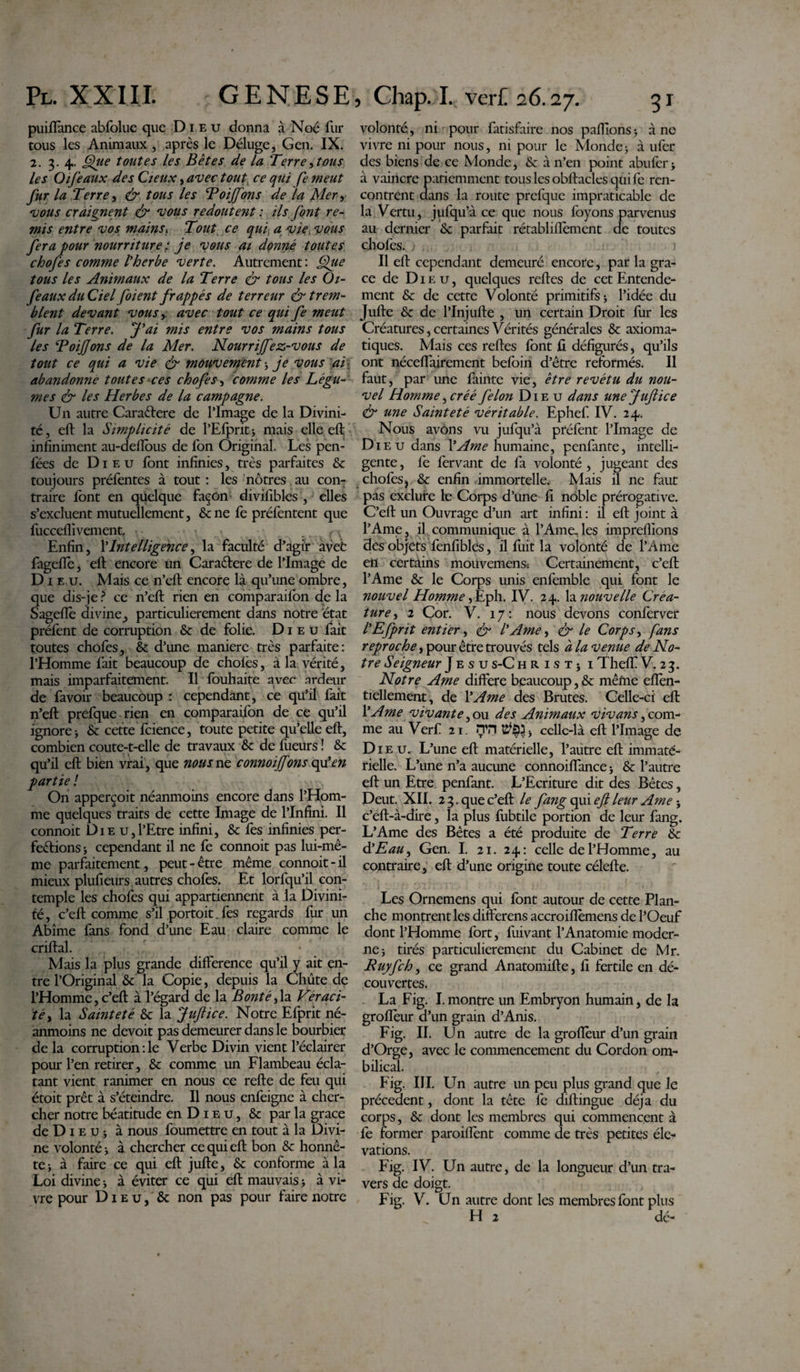 puiffance abfolue que Dieu donna à Noé fur tous les Animaux , après le Déluge, Gen. IX. 2. 3. 4. Que toutes les Bêtes de la Terre,tous les Oifeaux des Cjeux, avec tout ce qui fe meut fur la Terre, &amp; tous les Toiffons de la Mer, vous craignent &amp; vous redoutent : ils font re¬ mis entre vos mains, Tout ce qui a vie, vous fera pour nourriture ; je vous ai donné toutes chofes comme l’herbe verte. Autrement : Que tous les Animaux de la Terre &amp; tous les Oi- feaux du Ciel foient frappés de terreur &amp; trem¬ blent devant vous, avec tout ce qui fe meut fur la Terre. J’ai mis entre vos mains tous les ToiJJons de la Mer. Nourrijfez-vous de tout ce qui a vie &amp; mouvement ; je vous ai. abandonne toutes ces chofes, comme les Légu¬ mes &amp; les Herbes de la campagne. U11 autre Caraêtere de l’Image de la Divini¬ té, eft la Simplicité de l’Efprit ; mais elle eft infiniment au-deflbus de Ton Original. Les pen- fées de Dieu font infinies, très parfaites &amp; toujours préfentes à tout : les nôtres au con¬ traire font en quelque façon divifibles , elles s’excluent mutuellement, &amp;ne fe préfentent que fucceflivement, v. • r\ Enfin, l'Intelligence, la faculté d’agir avefc fageflè, eft encore im Caraêlere de l’Image de Di e u. Mais ce n’eft encore là qu’une ombre, que dis-je ? ce n’eft rien en comparaifon de la Sageffo divine, particulièrement dans notre état préfont de corruption &amp; de folie. Dieu fait toutes chofes, &amp; d’une maniéré très parfaite: l’Homme fait beaucoup de choies, à la vérité, mais imparfaitement. Il fouhaite avec ardeur de lavoir beaucoup: cependant, ce qu’il fait n’eft prefque rien en comparaifon de ce qu’il ignore-, &amp; cette foience, toute petite qu’elle eft, combien coute-t-elle de travaux &amp; de fueurs î &amp; qu’il eft bien vrai, que nous ne connoiffons qu’en partie ! On apperçoit néanmoins encore dans l’Hom¬ me quelques traits de cette Image de l’Infini. Il connoit Die u,l’Etre infini, &amp; fes infinies per¬ fections ; cependant il ne fe connoit pas lui-mê¬ me parfaitement, peut-être même connoit-il mieux plufieurs autres chofes. Et lorfqu’il con¬ temple les chofes qui appartiennent à la Divini¬ té, c’eft comme s’il portoit. fes regards fur un Abîme fans fond d’une Eau claire comme le criftal. Mais la plus grande différence qu’il y ait en¬ tre l’Original &amp; la Copie, depuis la Chûte de l’Homme, c’eft à l’égard de la Bonté,la Véraci¬ té, la Sainteté &amp; la Juftice. Notre Efprit né¬ anmoins ne devoit pas demeurer dans le bourbier de la corruption : le Verbe Divin vient l’éclairer pour l’en retirer, &amp; comme un Flambeau écla¬ tant vient ranimer en nous ce refte de feu qui étoit prêt à s’éteindre. Il nous enfeigne à cher¬ cher notre béatitude en D1 e u, &amp; par la grâce de D1 e u j à nous foumettre en tout à la Divi¬ ne volonté ; à chercher ce qui eft bon &amp; honnê¬ te; à faire ce qui eft jufte, &amp; conforme à la Loi divine -, à éviter ce qui eft mauvais ; à vi¬ vre pour Dieu, &amp; non pas pour faire notre volonté., ni pour fatisfaire nos pafiions-, à ne vivre ni pour nous, ni pour le Monde; à ufor des biens de ce Monde, &amp; à n’en point abufer; à vaincre patiemment tous les obftacles qui fe ren¬ contrent dans la route prefque impraticable de la Vertu, jufqu’à ce que nous foyons parvenus au dernier &amp;: parfait rétablilfoment de toutes chofes. Il eft cependant demeuré encore, par la grâ¬ ce de Dieu, quelques relies de cet Entende¬ ment &amp; de cette Volonté primitifs; l’idée du Jufte &amp; de PInjufte , un certain Droit fur les Créatures, certaines Vérités générales &amp; axioma- tiques. Mais ces relies font fi défigurés, qu’ils ont néceflairement befoin d’être reformés. Il faut, par une fainte vie, être revêtu du nou¬ vel Homme, créé félon Dieu dans une Juftice &amp; une Sainteté véritable. Ephef IV. 24. Nous avons vu jufqu’à préfont l’Image de Di eu dans Y Ame humaine, penfante, intelli¬ gente , fe fervant de fa volonté , jugeant des chofes, &amp; enfin immortelle. Mais il ne faut pas exclure le Corps d’une fi noble prérogative. C’eft un Ouvrage d’un art infini : il eft joint à l’Ame, il communique à l’Ame.les imprellîons des objets fenfiblés, il fuit la volonté de l’Ame en certains mouvemens: Certainement, c’eft l’Ame &amp; le Corps unis enfeinble qui font le nouvel Homme ,Eph. IV. 24. la nouvelle Crea¬ ture, 2 Cor. V. 17: nous devons conferver l’Efprit entier, &amp; l’Ame, &amp; le Corps, fans reproche, pour être trouvés tels à la venue de No¬ tre Seigneur J e s u s-C h r i s t ; 1 Thelf V. 23. Notre Ame différé beaucoup, &amp; mêfne eflèn- tiellement, de Y Ame des Brutes. Celle-ci eft Y Ame vivante des Animaux vivans, com¬ me au Verf 21. iTH $$3, celle-là eft l’Image de Dieu. L’une eft matérielle, l’autre eft immaté¬ rielle. L’une n’a aucune connoilfance ; &amp; l’autre eft un Etre penfant. L’Ecriture dit des Bêtes, Peut. XII. 23. que c’eft le fang qui eft leur Ame} c’eft-à-dire, la plus fubtile portion de leur fang. L’Ame des Bêtes a été produite de Terre &amp; à’Eau, Gen. I. 21. 24: celle de l’Homme, au contraire, eft d’une origine toute célefte. Les Ornemens qui font autour de cette Plan¬ che montrent les differens accroiflèmens de l’Oeuf dont l’Homme fort, fuivant l’Anatomie moder¬ ne; tirés particulièrement du Cabinet de Mr. Ruyfch, ce grand Anatomifte, fi fertile en dé¬ couvertes. La Fig. I.montre un Embryon humain, de la groflèur d’un grain d’Anis. Fig. II. Un autre de la groflèur d’un grain d’Orge, avec le commencement du Cordon om¬ bilical. Fig. III. Un autre un peu plus grand que le précèdent, dont la tête fe diftingue déjà du corps, &amp; dont les membres qui commencent à fe former paroiffont comme de très petites élé¬ vations. Fig. IV. Un autre, de la longueur d’un tra¬ vers de doigt. Fig. V. Un autre dont les membres font plus H 2 dé-