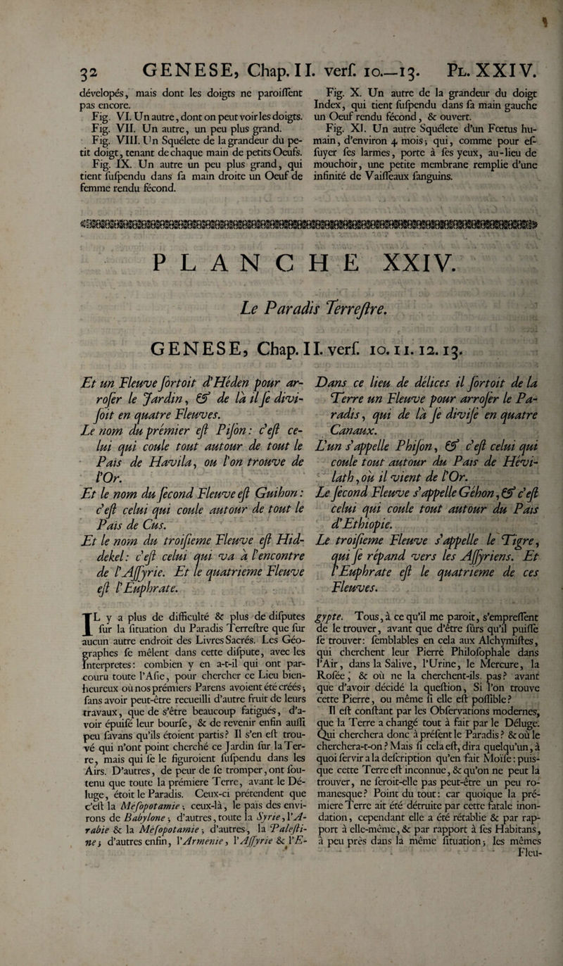 dévelopés, mais dont les doigts ne paroifïent pas encore. Fig. VI. Un autre, dont on peut voiries doigts. Fig. VII. Un autre, un peu plus grand. Fig. VIII. Un Squélete de la grandeur du pe¬ tit doigt, tenant de chaque main de petits Oeufs. Fig. IX. Un autre un peu plus grand, qui tient fufpendu dans fa main droite un Oeuf de femme rendu fécond. Fig. X. Un autre de la grandeur du doigt Index, qui tient fufpendu dans fa main gauche un Oeuf rendu fécond, &amp; ouvert. Fig. XI. Un autre Squélete d’un Fœtus hu¬ main , d’environ 4 mois -, qui, comme pour ef- fuyer fes larmes, porte à fes yeux, au-lieu de mouchoir, une petite membrane remplie d’une infinité de Vaiflèaux fanguins. PLANCHE XXIV. Le Paradis Terrejlre. GENESE, Chap. 11. verf. 10.11.12.13. Et un Fleuve jortoit d'Héden pour ar- rofer le Jardin, de la ilJe divi- Joit en quatre Fleuves. Le nom du premier ejt Pijon : défi ce- lui qui coule tout autour de tout le Pais de Havila, ou ton trouve de tOr. Et le nom du fécond Fleuve ejl Guihon : c ef celui qui coule autour de tout le Pais de Cus. Et le nom du troifeme Fleuve ef Hid- dekel: cefi celui qui va a îencontre de l'AJfyrie. Et le quatrième Fleuve ef I' Euphrate. IL y a plus de difficulté &amp; plus de difputes fur la fituation du Paradis Terreftre que fur aucun autre endroit des Livres Sacrés. Les Géo¬ graphes fe mêlent dans cette difpute, avec les Interpretes: combien y en a-t-il qui ont par¬ couru toute l’Afie, pour chercher ce Lieu bien¬ heureux ou nos premiers Parens avoient été créés 3 fans avoir peut-être recueilli d’autre fruit de leurs travaux, que de s’être beaucoup fatigués, d’a¬ voir épuifé leur bourfe, &amp; de revenir enfin auffi peu favans qu’ils étoient partis? Il s’en eft trou¬ vé qui n’ont point cherché ce Jardin fur la Ter¬ re, mais qui fe le figuroient fufpendu dans les Airs. D’autres, de peur de fe tromper,ont fou- tenu que toute la prémiere Terre, avant le Dé¬ luge, étoit le Paradis. Ceux-ci prétendent que c’ell la Méfopotamie ; ceux-là, le pais des envi¬ rons de Babylone 3 d’autres, toute la Syrie, l'A¬ rabie &amp; la Méfopotamie 3 d’autres, la Talefti- ne s d’autres enfin, 1’Armenie, l’AJfyrie Dans ce lieu de délices il Jortoit de la Eerre un Fleuve pour arrojer le Pa¬ radis , qui de la Je divijè en quatre Canaux. Eun s'appelle Phijon, &amp; c ef celui qui coule tout autour du Pais de Hévi- lath, ou il vient de l'Or. Le Jècond Fleuve s'appelle Géhon, &amp; c'ef celui qui coule tout autour du Pais d'Ethiopie. Le troif eme Fleuve s'appelle le Eigre, ?ui Je répand vers les AJfyriens. Et Euphrate ef le quatrième de ces Fleuves. gypte. Tous, à ce qu’il me paroit, s’emprefîènt de le trouver, avant que d’être fûrs qu’il piuftè fe trouver: femblables en cela aux Alchymiftes, qui cherchent leur Pierre Philofophale dans l’Air, dans la Salive, l’Urine, le Mercure, la Rofée,' &amp; où ne la cherchent-ils pas ? avant que d’avoir décidé la queftion, Si l’on trouve cette Pierre, ou même fi elle eft poffible ? Il eft confiant par les Obfervations modernes, que la Terre a changé tout à fait par le Déluge. Qui cherchera donc àpréfentle Paradis? &amp;oùle cherchera-t-on ? Mais fi cela eft, dira quelqu’un, à quoi fervir a la defcription qu’en fait Moïfe : puis¬ que cette Terre eft inconnue, &amp; qu’on ne peut la trouver, ne feroit-elle pas peut-être un peu ro¬ manesque ? Point du tout : car quoique la pré¬ miere Terre ait été détruite par cette fatale inon¬ dation , cependant elle a été rétablie &amp; par rap¬ port à elle-même,&amp; par rapport à fes Habitans, à peu près dans la même fituation 3 les mêmes * Fieu-