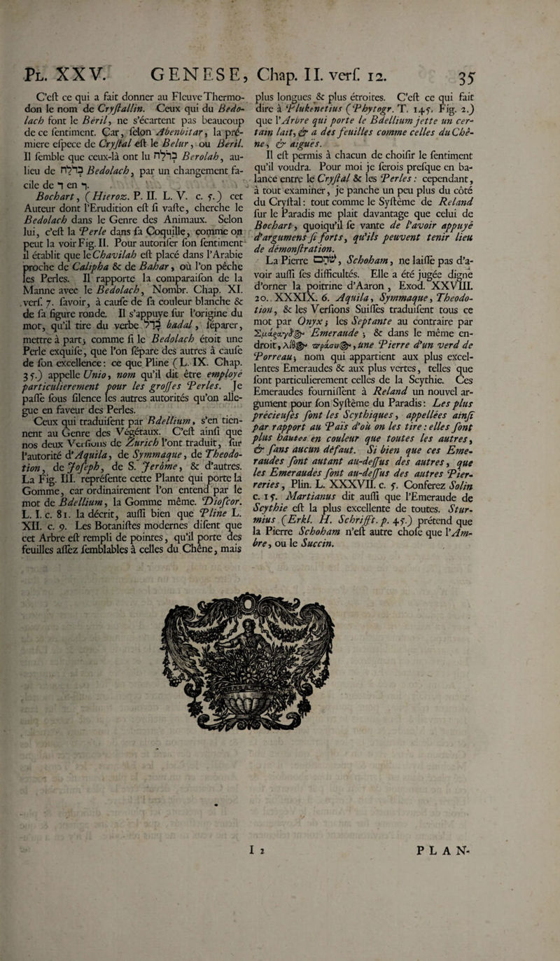 C’eft ce qui a fait donner au Fleuve Thermo¬ don le nom de Cryfiallin. Ceux qui du Bedo¬ lach font le Béril, ne s’écartent pas beaucoup de ce fentiment. Car, félon Abenbitar^ la pré- miere efpece de Cryfial eft le Belur, ou Ber il. Il femble que ceux-là ont lu Bcrolah, au- lieu de nVÛ Bedolach, par un changement fa¬ cile de en *■). Bochart, ( Hieroz. P. II. L. V. c. f. ) cet Auteur dont l’Erudition eft ft vafte, cherche le Bedolach dans le Genre des Animaux. Selon lui, c’eft la Ter le dans fa Coquille, comme on peut la voir Fig. II. Pour autorifer fon fentiment il établit que 1 tChavilah eft placé dans l’Arabie proche de Cahpha &amp;c de Bahar, où l’on pêche les Perles. Il rapporte la comparaifon de la Mamie avec le Bedolach, Nombr. Chap. XI. .verf. 7. favoir, à caufe de fa couleur blanche &amp; de fa figure ronde. Il s’appuye fur l’origine du mot, qu’il tire du verbe b ad al, lêparer, mettre à part) comme fi le Bedolach étoit une Perle exquife, que l’on fépare des autres à caufe de fon excellence : ce que Pline ( L. IX. Chap. 3 y) appelle Unio, nom qu’il dit être employé particulièrement pour les grojjes Ter les. Je paflè fous filence les autres autorités qu’on allé¬ gué en faveur des Perles. Ceux qui traduifent par Bdellium, s’en tien¬ nent au Genre des Végétaux. C’eft ainfi que nos deux Vcrfiuns de Zurich l’ont traduit, fur l’autorité d’Aquila, de Symmaque, de Theodo- tion, dcjofeph, de S. Jerome, &amp; d’autres. La Fig. III. repréfente cette Plante qui porte la Gomme, car ordinairement l’on entend par le mot de Bdellium, la Gomme même. Diofcor. L. I. c. 81. la décrit, aufii bien que T line L. XII. c. 9. Les Botaniftes modernes difent que cet Arbre eft rempli de pointes, qu’il porte des feuilles aflèz femblables à celles du Chêne, mais plus longues St plus étroites. C’eft ce qui fait dire à Tluktnetius ('Thytogr. T. 145, Fig. 2.) que l’Arbre qui porte le B de Ilium jette un cer- tain lait, &amp; a des feuilles comme celles du Chê¬ ne , &amp; aiguës. Il eft permis à chacun de choifir le fentiment qu’il voudra. Pour moi je ferois prefque en ba¬ lance entre le Cryfial St les Ter les : cependant, à tout examiner, je panche un peu plus du côté du Cryllal : tout comme le Syftème de Reland fur le Paradis me plait davantage que celui de Bochart, quoiqu’il fe vante de l'avoir appuyé d'argument fi forts, qu'ils peuvent tenir lieu de démonftration. La Pierre OHtÿ, Schoham, ne laiftè pas d’a¬ voir aufii fes difficultés. Elle a été jugée digne d’orner la poitrine d’Aaron , Exod. XXVIII. 20. XXXIX. 6. Aquila, Symmaque &gt;Theodo- tion, St les Verfions Suiflès traduifent tous ce mot par Onyx j les Septante au contraire par ’Zfxa.çctyè'gr Emeraude ; &amp; dans le même en¬ droit , wpxo-, Une Tierre d'un verd de Torreau-, nom qui appartient aux plus excel¬ lentes Emeraudes St aux plus vertes, telles que font particulièrement celles de la Scythie. Ces Emeraudes fourniflènt à Reland un nouvel ar¬ gument pour fon Syftème du Paradis : Les plus précieufes font les Scythiques, appeliées ainfi par rapport au T aïs d'ou on les tire : elles font plus hautes en couleur que toutes les autres, &amp; fans aucun défaut. Si bien que ces Eme¬ raudes font autant au-deffus des autres, que les Emeraudes font au-deffus des autres Tier• reries, Plin. L. XXXVII. c. y. Conférez Solin c. iy. Martianus dit aufii que l’Emeraude de Scythie eft la plus excellente de toutes. Stur- mius QErkl. H. Schrifft.p. 4y) prétend que la Pierre Schoham n’eft autre chofe que Am¬ bre •&gt; ou le Succin. I 2 PLAN-