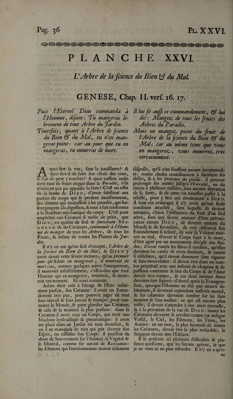 PLANCHE XXVI. L'Arbre de la fcience du Bien &amp;? du Mal GENESE, Chap. ILverf! 16.17. a Puis (Eternel Dieu commanda ïHomme, dijant: Pu mangeras li¬ brement de tout Arbre du Jardin. Toutefois, quant a (Arbre de jcienct du Bien &amp; du (Mal, tu rien man¬ geras -point : car au jour que tu en mangeras, tu mourras de mort. Il lui fit aujfi ce commandement, &amp; lui dit : Mangez, de tous les fruits des Arbres du Paradis. Mais ne mangez, point du fruit de l'Arbre de la Jcience du Bien &amp; du Mal y car au meme tems que vous en mangerez,, vous mourrez, très certainement. A quoi fert la vue, fans la jouïflance? A quoi fert-il de faire fon choix des yeux, li l’on ne peut y toucher ? A quoi euflènt enfin îèrvi tant de fruits exquis dans le Paradis, s’ils n’avoicnt pas pu appaifer la faim? C’eft un effet de la bonté de Dieu, d’avoir fubftitué aux parties du corps qui fe perdent inceffamment, des alimens qui excitaffent aies prendre, qui fus- fent propres à la digeftion, &amp; tout à fait conformes à la ftrü&amp;ure méchanique du corps. C’eft pour empêcher une Créature fi noble de périr, que Dieu, en qualité de feul &amp; fouverain Sei¬ gneur de fes Créatures, commande à l'Hom¬ me de manger de tous les Arbres, de tous les Fruits, &amp; même de toutes les Plantes du Jar¬ din. Il n’y en eut qu’un feul d’excepté, l’Arbre de la fcience du Bien &amp; du Mal* tk Dieu y avoit ajouté cette févere menace, qu’au prémier jour qu' Adam en manger oit , il mourroit de mort * ou, comme quelques autres l’interpretent, il mourroit infailliblement, c’eft-à-dire que tout Homme qui en mangeroit, mourroit, &amp; mour¬ roit entièrement. Et voici comment. Adam étoit créé à l’image de l’Etre infini¬ ment parfait, fon Créateur: il avoit un Enten¬ dement très pur, pour pouvoir juger de tout fans travail tk fans jamais fe tromper,pour con- noitre le Monde, &amp;: pour glorifier fon Créateur* &amp; cela de la maniéré la plus parfaite : dans fa Création il avoir reçu un Corps, qui étoit une Machine hydraulique &amp; pneumatique: il avoit été placé dans un Jardin où tout abondoit, &amp; où il ne manquoit de rien qui pût divertir fon Efprit, ou raffafier fon Corps: il jouïfioit du droit de Souveraineté fur l’Animal,le Végétal ôc le Minéral, comme fur autant de Royaumes: les Elémens qui l’environnoient étoient tellement difpofés, qu’il n’en fbuflroit aucune incommodi¬ té: toutes chofes contribuoient à fatisfaire fes defirs, &amp; à lui procurer du plaifir: il pouvoit prolonger fes aimées jufqu’à EFrernité, ou du moins à plufieurs milliers, fans aucune altération de fa fanté* &amp; de cette vie terreftre paffer à la célefte, pour y être uni étroitement à Dieu. A tous ces avantages il n’y avoit qu’une feule condition attachée, fans laquelle ils étoient anéantis* c’étoit l’abftinence du fruit d’un feul arbre, fous une févere menace d’être prévari¬ cateur envers Dieu, de devenir ennemi du Monde &amp; de foi-même, de voir obfcurcir fon Entendement fi éclairé, de voir fa Volonté tour¬ née au mal, d’avoir le Corps fujet à la mort d’être agité par un mouvement déréglé des flui¬ des* d’avoir tantôt les fibres fi tendues, qu’elles dévoient lui caufer de vives douleurs, &amp; tantôt fi relâchées, qu’il devoit demeurer fans vigueur &amp; fans mouvement : il devoit être dans un com¬ bat perpétuel avec une infinité de chagrins tk de paflions contraires : le lien du Corps &amp; de l’Ame devoit être rompu, &amp; ces deux intimes Amis dévoient être féparés : d’abord après la Transgres- fion, quoique l’Homme ne dût pas mourir fu- bitementjil devenoit cependant aufli-tôt mortel, &amp; les calamités dévoient tomber fur lui fans nombre &amp; fans mefure : ce qui eft encore plus trifte, il devoit s’attendre à une mort éternelle, &amp; à la privation de la vue de Dieu: toutes les Créatures dévoient fe révolter contre cet indigne Vafl'al, le Ciel, les Elémens, les Tems, les Années: en un mot, la plus heureufe de toutes les Créatures, devoit être la plus miferable* le Seigneur devoit être l’Efclave. 11 fe préfente ici plufieurs difficultés &amp; plu¬ fieurs queftions, que les Savans agitent, &amp; que je ne veux ni ne puis réfoudre. Il n’y en a qu’u¬ ne