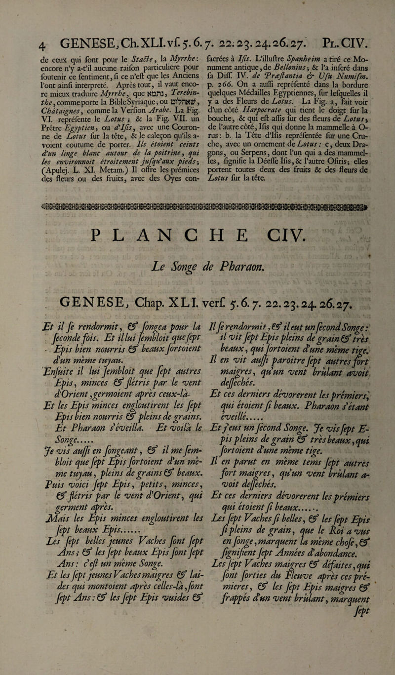 de ceux qui font pour le Stafte, la Myrrhe: encore n’y a-t’il aucune raifbn particulière pour foutenir ce fentiment, fi ce n’eft que les Anciens l’ont ainfi interprété. Après tout, il vaut enco¬ re mieux traduire Myrrhe, que KOHL Terebin¬ the , comme porte la Bible Syriaque &gt; ou , Châtaignes, comme la Verfion Arabe. La Fig. VI. repréfente le Lotus ; &amp; la Fig. VII. un Prêtre Egyptien, ou d'IJîs, avec une Couron¬ ne de Lotus fur la tête, &amp; le caleçon qu’ils a- voient coutume de porter. Ils étoient ceints d'un linge blanc autour de la poitrine, qui les environnoit étroitement jufqu'aux pieds} ('Apulej. L. XI. Metam.) Il offre les prémices des fleurs ou des fruits, avec des Oyes con- facrées à IJîs. L’illuftre Spanheim a tiré ce Mo¬ nument antique,de Bellonius* &amp; l’a inféré dans fa Diff IV. de Trœjlantia &amp; Ufu Numifm. p. 2 66. On a aufli repréfenté dans la bordure quelques Médailles Egyptiennes, fur lefquelles il y a des Fleurs de Lotus. La Fig. a, fait voir d’un côté Harpocrate qui tient le doigt fur la bouche, &amp; qui eft aflis fur des fleurs de Lotus5 de l’autre côté, Ifis qui donne la mammelle à O- rus : b. la Tête d’Ifis repréfentée fur une Cru¬ che, avec un ornement de Lotus : c, deux Dra¬ gons, ou Serpens, dont l’un qui a des mammel- les, lignifie la Déefiè Ifis, &amp; l’autre Ofirisj elles portent toutes deux des fruits &amp; des fleurs de Lotus fur la tête. PLANCHE CIV. Le Songe de Pharaon. GENESE, Chap. XLI. ver£ 5.6.7. 22.23.24.26.27. Et il fe rendormit, &amp; fongea pour la fécondé fois. Et il lui fembloit que Jept - Epis bien nourris &amp; beaux fort oient dé un même luyau. Enjùite il lui Jembloit que fept autres Epis, minces &amp; flétris par le ‘vent d'Orient ,germoient apres ceux-là- Et les Epis minces engloutirent les fept Epis bien nourris &amp; pleins de grains. Et Pharaon s'éveilla. Et voila le Songe. Je vis auffi en fongeant, &amp;é il me fem- bloit que fept Epis fortoient d'un me¬ me tuyau, pleins de grains &amp; beaux. Puis voici fept Epis, petits, minces, &amp; flétris par le vent d'Orient, qui germent apres. Jldais les Epis minces engloutirent les fept beaux Epis. Les fept belles jeunes Vaches font fept Ans y les Jept beaux Epis font Jept Ans : ce fl un meme Songe. Et les jept jeunes Vaches maigres &amp; lai¬ des qui montoient apres celles-la font fept Ans: &amp; les fept Epis vuides Il fe rendormi il eut unfécond Songe : il vit fept Epis pleins de grain &amp; très beaux, qui fort oient d'une meme tige. Il en vit aujfi paroitre Jépt autres firt maigres, qu'un vent brûlant avoit dejfechés. Et ces derniers dévorèrent les prémiersi, qui étoient fi beaux. Pharaon s'étant éveillé. Et j'eus un Jècond Songe. Je vis fept E- pis pleins de grain &amp; très beaux, qui fortoient dé une meme tige. Il en parut en meme tems Jept autres fort maigres, qu'un vent brûlant a- voit dejjéchés. Et ces derniers dévorèrent les prémiers qui étoient fi beaux.. LesJept Vaches fi belles, &amp; les fept Epis fi pleins de grain, que le Roi a vus en finge, marquent la meme chofi, fignifient Jept Années d'abondance. Les Jept Vaches maigres &amp; défait es, qui font Jôrties du Fleuve apres ces pré¬ mier es, Çf les Jépt Epis maigres &amp; frappés dé un vent brûlant, marquent J¥