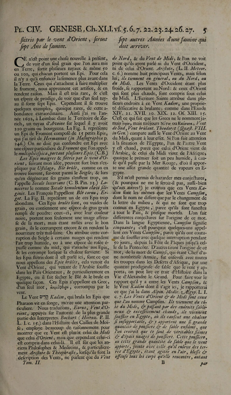 flétris par le vent $ Orient, feront fèpt Ans de famine, CË n’eft point une chofe nouvelle à préfent, de voir d’un feul grain que l’on aura mis en Terre, fortir plufieurs tuyaux Sc même yo ou 100, qui chacun portent un Epi. Pour cela il n’y a qu’à enfoncer la femence plus avant dans la Terre. Ceux qui s’attachent à faire multiplier le froment, nous apprennent cet artifice, Sc en rendent raifon. Mais il eft très rare, Sc c’eft un efpece de prodige,de voir que d’un feul tuy¬ au il. forte fept Epis. Cependant il fe trouve quelques exemples, quoique rares, de cette a- bondance extraordinaire. Ainfi j’ai vu l’an¬ née 1692, à Leimbac dans le Territoire de Zu¬ rich, un tuyau à'Avoine fur lequel il y avoit 220 grains ou bourgeons. La Fig. I. repréfentc un Epi de Froment compofé de i y petits Epis, qui j’ai tiré do. Hermannus (in Maflogrdphïa p. 246.) On ne doit pas confondre cet Epi avec une efpece particulière de Froment que l’on appel¬ le multiplie if pic a ,portant plufieurs Epis. (C.B.) Les Epis maigres Sc flétris par le vent d’O- rient, fuivant mon idée, peuvent fort bien s’ex¬ pliquer par UJhlago, B le brillé^, comme on en trouve fouvent, fur-tout parmi le Seigle j Sc lors qu’en dégénérant fes grains s’enflent trop, on l’appelle Secale luxurians (C. B. Pin. 23.) Lo- nicerus le nomme Secale temulentum clavi fili- ginis. Les François l’appellent Blé cornu , Er¬ got. La Fig. II. repréfente un de ces Epis trop abondans. Ces Epis brilles font, ou vuides de grain, ou contiennent une efpece de gros grain rempli de poudre: ceux-ci, avec leur couleur noire, portent non feulement une image affreu- fe de la mort ^ mais étant mêlés avec le bon grain, ils le corrompent encore Sc en rendent la nourriture très mal-faine. On attribue cette cor¬ ruption du Seigle à certains nuages qui rendent l’air trop humide, ou à une efpece de rofée é- pailfe comme du miel, qui s’attache aux Epis, &amp; les corrompt lorfque la chaleur fur vient. Si les Epis flétris dont il eft parlé ici, font ce que nous appelions des Epis brûles, cela venoit du Vent d’Orient, qui venant de l’Arabie louffle dans les Pais Orientaux , Sc particulièrement en Egypte, ou il fait lécher le Blé Sc le brûle en quelque façon. Ces Epis s’appellent en Grec, d’un feul mot, , corrompus par le vent. Le Vent ÛHj3 Kadim, qui brûla les Epis que Pharaon vit en longe, mérite une attention par¬ ticulière. Nous traduiions, Eurus, Vent d’O¬ rient , appuyés fur l’autorité de la plus grande partie des Interpretes. Bochart ( Hieroz. P. II. L. I. c. 1 y.) dans l’Hiftoire des Cailles de Moï- lè, employé beaucoup de raifonnemens pour montrer que ce Vent eft plutôt celui du Midi que celui d Orient -, mais que cependant celui-ci eft compris dans celui-là. Il eft fûr que les an¬ ciens Philofophes Sc Médecins, &amp; particulière¬ ment Ariflote Sc Théophrajte, lorfqu’ils font la defeription des Vents, ne parlent que du Vent Tom. IL fept autres Années d'une famine qui doit arriver. de Nord, Sc du Vent de Midi&gt;&gt; Sc l’on ne voit point qu’ils ayent parlé ni du Vent d’Occident, ni de celui d’Orient. Arijlote, (L. II. Meteor, c. 6.) nomme huit principaux Vents, mais lèlon lui, ils tiennent en gêner al, ou du Nord, ou du Midi. Les Vents d’Occident étant plus froids,fe rapportent au Nord: &amp; ceux d’Orient qui font plus chauds, font compris fous celui du Midi. L’Ecriture Sainte attribue dans plu¬ fieurs endroits à ce Vent Kadim, une proprié¬ té déficcative Sc brûlante -, comme dans l’Exode XIV. 21. XVII. 10. XIX. 12. Of XIII. iy, C’eft ce qui fait que les Grecs ne le nomment ja¬ mais ïvpov, mais toûjours Nûtsv ou KeLtravo., Vent de Sud, Vent brûlant. Theodoret (fihiœjt. VIII. in G en i) compare auflî le Vent d’Orient au Vent du Midi, quant à leur effet. SiTon fait attention à la fituation de l’Egypte, l’un Sc l’autre Vent y eft chaud, parce que celui d’Orient vient de l’Arabie, Sc celui du Midi vient de l’Afriquej quoique îe prémier foit un peu humide, à cau- fe qu’il paflê par la Mer Rouge, d’où il appor¬ te une aflèz grande quantité de vapeurs en E- gypte. S’il m’eft permis dehazarder mes conjectures, (Sc pourquoi ne me le feroit-il pas, auflî-bien qu’aux autres?) je croirois que ces Vents Ka¬ dim font les mêmes que les Vents Campfim, dont le nom ne diffère que par le changement de la lettre du milieu , Sc qui ne font que trop connus en Egypte , parce qu’ils font funeftes à tout le Pais, Sc prefque mortels. L’on fait differentes conjectures fur l’origine de ce mot.. Dans la langue Egyptienne, Campfim fignifie cinquante ; c’eft pourquoi quelques-uns appel¬ lent ces Vents Campfim, parce qu’ils ont coutu¬ me de fouffler avec quelque interruption pendant yo jours, depuis la Fête de Piques jufqu’à cel¬ le de la Pentecôte. D’autres tirent l’origine de ce mot, de la mort de Campfim qui étant Chef d’u¬ ne nombreufe Armée, fut enièveli avec toutes fes troupes dans les Deferts d’Afrique, par une quantité prodigiëufe de fable que le vent y ap¬ porta &gt; on peut lire ce trait d’Hiftoire dans la Vie d’Alexandre le Grand. Pour faire voir le rapport quîl y a entre les Vents Campfim, Sc le Vent Kadim dont il s’agit ici, je rapporterai ce que j’ai lu dans Alpin. Medie. &lt;^/Egyp. L. I. c. 7. Les Vents d’Orient &amp; de Midi font ceux que l’on nomme Campfim. Ils viennent du cô¬ té du Midi, &amp; pajfant par des endroits fablo- neux &amp; excejfivement chauds, Us viennent foujfier en Egypte, ou ils caufent une chaleur fi infupportable, &amp; y apportent une fi grande quantité de poujfiere &amp; de fable enflâmé, que l’on croiroit que ce font de véritables fiâmes &amp; d’épais images de poujfiere. Cette poujfiere, ou cette grande quantité de fable que le vent apporte, jointe avec celle qu’il enleve des ter¬ res d'Egypte, étant agitée en l’air, bleffe &amp; ojfenfe tous les corps qu’elle rencontre, autant Ë par