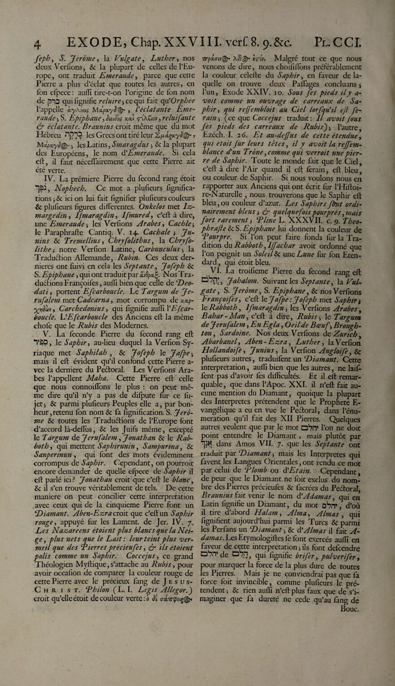 feph, S. Jerome, la Vulgate, Luther, nos deux Verfions, &amp; la plupart de celles de l’Eu¬ rope, ont traduit Emeraude, parce que cette Pierre a plus d’éclat que toutes les autres, en fon efpece : aulfi tire-t-on l’origine de Ton nom de [5*13 qui lignifie reluire j ce qui fait qu'Orphée l’appelle àyAiieis Mapayd1^ , l'èclatarite Eme¬ raude-, S. Epiphane , JWW xcu «riA ^ relui faute &amp; éclatante. Braunius croit meme que du mot Hébreu les Grecs ont tiré leur &gt; IVIapccyJ^ 5 les Latins, Smaragdus -, &amp; la plupart des Européens, le nom d’Emeraude. Si cela eft, il faut nécefiairement que cette Pierre ait été verte. IV. La prémiere Pierre du fécond rang étoit ^jâi, Nophech. Ce mot a plufieurs lignifica¬ tions } 8c ici on lui fait lignifier plufieurs couleurs 8c plufieurs figures differentes. Onkelos met Iz- margedin, lfmaragdin, Ifmured, c’eft à dire, une Emeraude j les Verfions Arabes, Cachle j le Paraphrafte Cantiq. V. 14. Cachale j Ju¬ nius 8c Tremellius, Chryfolithus, la Chryfo- lithe-y notre Verfion Latine, Carbunculus -, la Traduêfion Allemande, Rubin. Ces deux der¬ nières ont fuivi en cela les Septante, J0feph 6c S. Epiphane, qui ont traduit par Nos Tra¬ duirions Fr ançoifes, aulli bien que celle de ‘Zb*?- &lt;5^//, portent Efcarboucle. Le Targum de Je- ru falem met Cadcarna, mot corrompu de xctp- Xyàœv, Carchedonius y qui lignifie aufii VE [car- boucle. L’Efcarboucle des Anciens eft la même chofe que le Rubis des Modernes. V. La fécondé Pierre du fécond rang eft *V3D, le Saphir, au-lieu duquel la Verfion Sy¬ riaque met Saphilah , 8c Jofeph le Jafpe ; mais il eft évident qu’il confond çette Pierre a- vec la derniere du Peêforal. Les Verfions Ara¬ bes l’appellent Maha. Cette Pierre eft celle que nous connoilfons le plus : on peut mê¬ me dire qu’il n’y a pas de difpute fur ce fu- jet j 8c parmi plufieurs Peuples elle a, par bon¬ heur, retenu fon nom 8c fa lignification. S. Jero¬ me 8c toutes les Traduirions de l’Europe font d’accord là-deflùs, 8c les Juifs même, excepté le 'Targum de Jerufalem , Jonathan 8c le Rab- both, qui mettent Saphirunin, Sampurina, 8c Sanpermun , qui font des mots évidemment corrompus de Saphir. Cependant, on pourrait encore demander de quelle efpece de Saphir il eft parlé ici? Jonathan croit que c’eft le blanc, 8c il s’en trouve véritablement de tels. De cette maniéré on peut concilier cette interprétation avec ceux qui de la cinquième Pierre font un Diamant. Aben-Ezra croit que c’eft un Saphir rouge, appuyé fur les Lament. de Jer. IV. 7. Les Nazaréens étoient plus blancs que la Nei¬ ge , plus nets que le Lait : leur teint plus ver¬ meil que des Lierres précieufes, &amp; ils ét oient polis comme un Saphir. Coccejus, ce grand Théologien Myftique,s’attache au Rubis, pour avoir occafion de comparer la couleur rouge de cette Pierre avec le précieux fang de J e s u s- Christ. Lhilon (L. I. Legis Allegor.J croit qu’elle étoit de couleur verte : b o-dvripeiç©* ■arpoLo-iv®* èfv. Malgré tout ce que nous venons de dire, nous choiiillbns préférablement la couleur célefte du Saphir, en faveur de la¬ quelle on trouve deux Paftages conclu ans } l’un, Exode XXIV. 10. Sous fes pieds il y a- voit comme un ouvrage de carreaux de Sa¬ phir , qui rejjfembloit au Ciel lorfqu'il ejl fe¬ ram &gt; (ce que Coccejus traduit : Il avoit fous fes pieds des carreaux de RubisJ* l’autre, Ezéch. I. 26. Et au-deffus de cette étendue, qui étoit fur leurs têtes, il y avoit la reffem- blance d'un Trône ^comme qui verroit une pier¬ re de Saphir. Toute le monde fait que le Ciel, c’eft à dire l’Air quand il eft ferain, eft bleu, ou couleur de Saphir. Si nous voulons nous en rapporter aux Anciens qui ont écrit fur l’Hiftoi- re-Naturelle , nous trouverons que le Saphir eft bleu,ou couleur d’azur. Les Saphirs fbnt ordi¬ nairement bleus i &amp; quelquefois pourprés, mais fort rarement j T line L. XXXVII. c. 9. Théo- phrafte 8c S. Epiphane lui donnent la couleur de Lourpre. Si l’on peut faire fonds fur la Tra¬ dition du Rabboth ^ljfachar avoit ordonné que l’on peignît un Soleil 8c une Lune fur fon Eten¬ dard , qui étoit bleu. VL La troifieme Pierre du fécond rang eft Jahalom. Suivant les Septante, la Vul¬ gate ^ S. Jerome, S. Epiphane, 8c nos Verfions Françoifes, c’eft 1 e Jafpe : Jofeph met Saphir i XcRabboth, lfmaragdin ■&gt; les Verfions Arabes, Bahar - Man, c’eft à dire, Rubis * le Targum de Jerufalem, En Egla, Oeil de Bœuf * Brough- ton&gt; Sardoine. Nos deux Verfions de Zurich ^ Abarbanef Aben-Ezra, Luther, la Verfion Hollandoife, Junius, la Verfion Angloife, 8c plufieurs autres, traduifent un Diamant. Cette interprétation, aulfi bien que les autres, ne bif¬ fent pas d’avoir fes difficultés. Et il eft remar¬ quable, que dans l’Apoc. XXI. il n’eft fait au¬ cune mention du Diamant, quoique la plupart des Interpretes prétendent que le Prophète E- vangélique a eu en vue le Peftoral, dans l’énu- meration qu’il fait des XII Pierres. Quelques autres veulent que par le mot l’on ne doit point entendre le Diamant, mais plutôt par dans Amos VII. 7. que les Septante ont traduit par Diamant } mais les Interpretes qui favent les Langues Orientales, ont rendu ce mot par celui de Llomb ou d’Etain. Cependant, de peur que le Diamant ne foit exclus du nom¬ bre des Pierres précieufes 8c facrées du Peêtoral, Braunius fait venir le nom d'Adamas^ qui en Latin lignifie un Diamant, du mot ûSrr, d’où il tire d’abord Halarn, Alma, Aimas , qui lignifient aujourd’hui parmi les Turcs 8c parmi les Perfans un Diamant * 8c &amp; Aimas il fait A- damas. Les Etymologiftes fe font exercés aulfi en faveur de cette interprétation j ils font defeendre de 07_n, qui fignifie brifer, pulver ifer, pour marquer la force de la plus dure de toutes les Pierres. Mais je ne conviendrai pas que fa force foit invincible, comme plufieurs le pré¬ tendent i 8c rien aulfi n’eft plus faux que de s’i¬ maginer que fa dureté ne cede qu’au fang de Bouc.