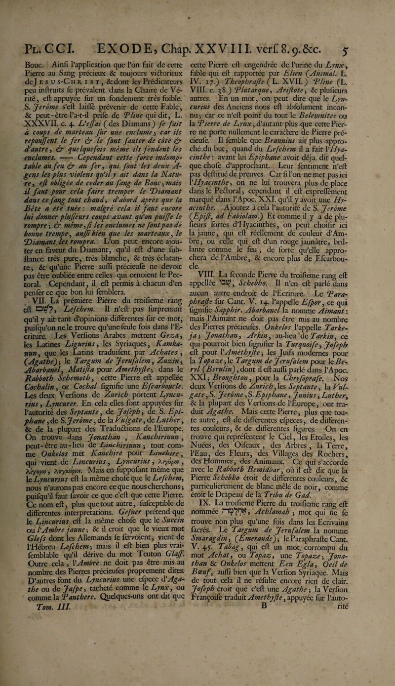 Bouc. Ainfi l’application que l’on fait de cette Pierre au Sang précieux &amp; toujours victorieux dej e s us-Christ, &amp;dont les Prédicateurs peu inftruits fe prévalent dans la Chaire de Vé¬ rité, eft appuyée fur un fondement très foible. S. Jerome s’elt laifie prévenir de cette Fable, &amp; peut - être l’a-t-il prife de Eline qui dit, L. XXXVII. c. 4. L'ejfai (des Diamans) fe fait à coups de marteau fur une enclume-, car ils repouffent le fer &amp; le font fauter de coté &amp; d'autre, &amp; quelquefois même ils fendent les enclumes. - Cependant cette force indomp¬ table au feu &amp; au fer, qui font les deux fi¬ gens les plus violens qu'il y ait dans la Natu¬ re , eft obligée de ceder au fang de Bouc -, mais il faut pour cela faire tremper le Diamant dans ce fang tout chaud, d'abord après que la Bête a été tuée : malgré cela il faut encore lui donner plufteurs coups avant qu'on puiffe le rompre * &amp; même, fi les enclumes ne font pas de bonne trempe, anjft bien que les marteaux, le Diamant les rompra. L’on peut encore ajou¬ ter en faveur du Diamant, qu’il eft d’une fub- ftance très pure, très blanche, &amp; très éclatan¬ te j &amp; qu’une Pierre aufli précieufe ne devoit pas être oubliée entre celles qui ornoient le Pec¬ toral. Cependant, il eft permis à chacun d’en penfer ce que bon lui femblera. VII. La prémiere Pierre du troifieme rang eft 0^*7, Lefchem. Il n’eft pas furprenant qu’il y ait tant d’opinions differentes fur ce mot, puifqu’on ne le trouve qu’une feule fois dans l’E¬ criture. Les Verfions Arabes mettent Geza, les Latines Ligurius, les Syriaques, Kamka- nun, que les Latins traduilënt par Achates , {Agathe') &gt; le Targum de Jerufalem, Zuzin -, Abarbanel, Matifta pour Amethyfte* dans le Rabboth Schemoth, cette Pierre eft appellée Cochalin, or Cochai fignifie une Efcarboucle. Les deux Verfions de Zurich portent Lyncu- rius, Lyncurer. En cela elles font appuyées fur l’autorité des Septante, de Jofeph, de S. Epi¬ phane ,de S .Jerome, de 12. Vulgate , de Luther, &amp; de la plupart des Traductions de l’Europe. On trouve dans Jonathan , Kanchirinun , peut-être au-lieu de Linchirinun * tout com¬ me Onkelos met Kanchire pour Linchire, qui vient de Lincurius, Lyncurius, Aiyvpiov, Atyvpoy, Xvyxdpiov. Mais en fuppofant même que le Lyncurius eft la même chofeque \e Lefchem, nous n’aurons pas encore ce que nous cherchons -, puifqu’il faut favoir ce que c’eft que cette Pierre. Ce nom eft, plus que tout autre, fufceptible de differentes interprétations. Gefner prétend que le Lincurius eft la même chofe que le Succin ou l'Ambre jaune-, &amp; il croit que le vieux mot G le fs dont les Allemands fe fer voient, vient de l’Hébreu Lefchem •&gt; mais il eft bien plus vrai- femblable qu’il dérive du mot Teuton Glajf. Outre cela , l’Ambre ne doit pas être mis au nombre des Pierres précieufes proprement dites. D ’autres font du Lyncurius une efpece d'Aga¬ the ou de Jafpe, tacheté comme le Lynx, ou comme la Eanthere. Quelques-uns ont dit que Torn. III. cette Pierre eft engendrée de l’urine du Lynx, fable qui eft rapportée par Elien {Animal. L. IV. 17.) Theophrafte { L. XVII.) Eline (L. VIII. c. 38J Elut arque, Ariftote, &amp; plusieurs autres. En un mot, on peut dire que le Lyn¬ curius des Anciens nous eft abfolument incon¬ nu * car ce n’eft point du tout le Belemnites ou la Eierre de Lynx, d’autant plus que cette Pier¬ re ne porte nullement le caraCtere de Pierre pré¬ cieufe. Il femble que Braunius ait plus appro¬ ché du but, quand du Lefchem il a fait l'Hya¬ cinthe : avant lui Epiphane avoit déjà dit quel¬ que chofe d’approchant. Leur fentiment n’eft pas deftituéde preuves. Car fi l’on ne met pas ici l’Hyacinthe, on ne lui trouvera plus de place dans le PeToral* cependant il eft expreflemenc marqué dans l’Apoc. XXI. qu’il y avoit une Hy¬ acinthe. Ajoutez à cela l’autorité de S. Jerome (Epift. ad Fabiolam.) Et comme il y a de plu¬ sieurs fortes d’Hyacinthes, on peut choifir ici la jaune, qui eft réellement de couleur d’Am- bre&gt; ou celle qui eft d’un rouge jaunâtre, bril¬ lante comme le feu &gt; de forte qu’elle appro¬ chera de l’Ambre, &amp; encore plus de Efearbou- cle. VIII. La fécondé Pierre du troifieme rang eft appellée Schebho. Il n’en eft parlé dans aucun autre endroit de l’Ecriture. Le Eara- phrafte fur Cant. V. 14. l’appelle Efpor, ce qui fignifie Sapphir. Abarbanel la nomme Aimant : mais l’Aimant ne doit pas être mis au nombre des Pierres précieufes. Onkelos l’appelle Tarke- fa', Jonathan, Arkin, au-lieu de Tarkin, ce qui pourrait bien lignifier la Turquoife * Jofeph eft pour VAméthyfte} les Juifs modernes pour la Topaze fie Targum de Jerufalem pour le Bé¬ ryl {Berulin) ,dont il eft aufli parlé dans l’Apoc. XXI j Broughton, pour la Chryfoprafe. Nos deux Verfions de Zurich, les Septante, la Vul¬ gate , S. Jerome, S. Epiphane, Junius, Luther, &amp; la plupart des Verfions-de l’Europe, ont tra¬ duit Agathe. Mais cette Pierre, plus que tou¬ te autre, eft de differentes efpeces, de diftêren- tes couleurs, &amp; de differentes figures. On en trouve qui repréfentent le Ciel, les Etoiles, les Nuées, des Oifeaux , des Arbres , la Terre, l’Eau, des Fleurs, des Villages des Rochers, des Hommes, des Animaux. Ce qui s’accorde avec le Rabboth Bemidbar, où il eft dit que la Pierre Schebho étoit de differentes couleurs, &amp; particulièrement de blanc mêlé de noir, comme étoit le Drapeau de la Tribu de G ad. IX. La troifieme Pierre du troifieme rang eft nommée , Achlamah -, mot qui ne fe trouve non plus qu’une fois dans les Ecrivains facrés. Le Targum de Jerufalem la nomme Smaragdin, {Emeraude) -, le Paraphrafte Cant. V. 4f. Tabag, qui eft un mot. corrompu du mot Achat, ou Topaz, une Topaze-y Jona¬ than &amp; Onkelos mettent Een Egla, Oeil de Bœuf y aufli bien que la Verfion Syriaque. Mais de tout cela il ne réfulte encore rien de clair. Jofeph croit que c’eft une Agathe j la Verfion Françoife traduit Amethyfte, appuyée fur l’auto- B rité