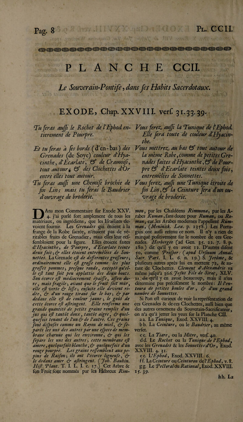 Pl. CCI! PLANCHE CCI! Le Souverain-Pontife , dans fes Habits Sacerdotaux. EXODE, Chap. XXVIII. verC 31.33.39. Tu feras aujji .le Rochet de lEphod en¬ tièrement de Pourpre. Et tu feras a fes bords (d’en - bas ) des Grenades (de Soye) couleur d’Hya¬ cinthe , d Ecarlate, Cf de Cramoifi, tout autour i &amp; des Clochettes d’Or entre elles tout autour. Tu feras au/Ji une Chemife brochée de fn Lin ; mais tu feras le Baudrier d'ouvrage de broderie. o ». V Mi. DAns mon Commentaire fur Exode XXV. 4. j’ai parlé fort amplement de tous les matériaux, ou ingrédiens, que les Ifraëlites dé¬ voient fournir. Les Grenades qui étoient à la frange de la Robe facrée, n’étoient pas de vé¬ ritables fruits de Grenadier, mais elles leur ref- fembloient pour la figure. Elles étoient faites Hyacinthe, de Rourpre, d'Ecarlate teinte deux fois -, &amp; elles étoient entremêlées de Son¬ nettes. La Grenade ejl de differentes groffeurs-, ordinairement elle efk groffe comme les plus groffes pommes -, prefque ronde, excepté qu'el¬ le eft tant foit peu applattie des deux bouts. Son écorce ejl médiocrement épaiffe , affez du¬ re , mais fragile -, avant que le fruit foit mûr, elle eft verte &amp; lifte-, enfuite elle devient ri¬ dée, &amp; d'un rouge tirant fur le bay-, &amp; par dedans elle eft de couleur jaune -, te goût de cette écorce eft aftringent. Elle renferme une grande quantité de petits grains remplis d'un jus qui eft tantôt doux, tantôt aigre, &amp; quel¬ quefois tenant de l'un &amp; de l'autre. Ces grains font difpofés comme un Rayon de miel, &amp; fé- parés les uns des autres par une efpece de mem¬ brane charnue qui les environne, &amp; qui les fépare les uns des autres -, cette membrane eft amere, quelquefois blanche, &lt;&amp; quelquefois d’un rouge pourpré. Les grains reffemblent aux pé¬ pins de Raifon-, ils ont l'écorce ligneufe, &amp; le dedans amer &amp; aftringent. (Johl Bauhin. Hift. Riant. T. I. L. I. c. 17.) Cet Arbre &amp; fon Fruit font nommés par les Hébreux Rim- Vous fereZj auffi la Tunique de lEphod. Elle fera toute de couleur dHyacin¬ the. Vous mettrez, au bas Çf tout autour de la meme Robe, comme de petites Gre¬ nades faites d'Hyacinthe, €? de Pour¬ pre &amp; d’Ecarlate teintes deux fois, entremêlées de Sonnettes. Vous ferez, auffi une Tunique étroite de fin Lin, &amp; la Ceinture fera dm ou¬ vrage de broderie. - '’— /. \ h » x *. V*. I mon, parles Chaldéens Rimmona, par les À- rabes Kuman, fans doute pour Ruman, ou Ro¬ man, car les Arabes modernes l’appellent Rüm- man, (Meninzk. Lex. p. 2378.J Les Portu¬ gais ont auffi retenu ce nom. Il n’y a rien de marqué pofitivement fur le nombre de ces Gre¬ nades. Herberger (ad Gen. 35. 22. 7. 8. p. 280.) dit qu’il y en avoit 12. D’autres difent 50, comme Rrofper : ( apud Urfïnum Annal. Sacr. R art. I. L. 6. n. 15?.) S. Jerome, &amp; plufieurs autres après lui en mettent 7 2, &amp; au¬ tant de Clochettes. Clement d'Alexandrie va même jufqu’à 36 6. Je fus Fils de Sirac, XLV. 11. dit qu'il y en avoit beaucoup, mais il n’en détermine pas précifément le nombre : Il l'en¬ toura de petites boules d'or , ér d'un grand nombre de Sonnettes. Si l'on eft curieux de voir la repréfentation de ces Grenades &amp; deces Clochettes, auffi bien que des autres ornemens du Souverain-Sacrificateur, on n’a qu’à jetter les yeux fur la Planche CIL a a. La Tunique, Exod. XXVIII. 4. b b. La Ceinture, ou le Baudrier -, au même verfet. ce. La Tiare, ou la Mitre, verfi 40. d d. Le Rochet ou la Tunique de l'Ephod, avec les Grenades &amp; les Sonnettes d'Or, Exod. XXVIII. 4. 31. ee. L'Ephod, Exod. XXVIII. 6. ff. La Ceinture ou Ceinturon de l'Ephod, v. 8. g g. Le Refforal ô\x Rational, Exod. XXVIII. 1 f • 3 9- hh. La