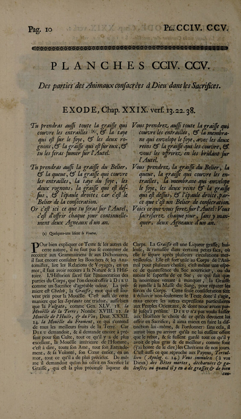 PLANCHES CCIV. CCV. Des parties des Animaux confacrêes à Dieu dans les Sacrifices. EXODE, Chap. XXIX. verf. 13.22.38. Tu prendras dujji toute la g?ai (Je qui couvre les entrailles ^la taye qui efl fur le foye, &amp; les deux ro¬ gnons , éf la graiffe qui ejl fur eux, &amp; tu les feras fumer fur l'Autel. Tu prendras auff la graiffe du Belier y éf la queue, (f la graiffe qui couvre les entrailles, la taye du foye, les deux rognons&gt; la graiffe qui e/ldef fus, &amp; l'épaule droites car cejl le Belier de la confécration. Or c'efi ici ce que tu feras fur l'Autel, c'eft d'offrir chaque pur continuelle¬ ment deux Agneaux dé un an. (a) Quelques-uns. lifent le Ventre. POur bien expliquer ce Texte Sc les autres de cette nature, il ne faut pas fe contenter de recourir aux Grammairiens 8&gt;c aux DiftionaireSj il faut encore confulter les Bouchers &amp; les Ana- tomiftes, lire les Relations de Voyages j en un mot,il faut avoir recours à la Nature &amp; à l’Hif- toire. L’Hiftorien facré fait l’énumeration des parties du Corps, que l’ondevoitoffrir à D1 e u comme un Sacrifice d’agréable odeur. La pré- micre eft Cheleb, la Graiffe, mot qui eft îou- vent pris pour la Mouëlle. C’eft auiïi de cette maniéré que les Septante ont traduit, aufli-biert que la Vulgate, comme Gen. XLV. 18. la Mou'èlle de la Terre j Nombr. XVIII. 12 .la Mou'èlle de l’Huile, &amp; du Vin ; Deut. XXXII. 14. la Mou'èlle du Froment, ce qui s’entend de tous les meilleurs fruits de la Terre. Car Die u demandoit, &amp; il demande encore à pré- fent pour fon Culte, tout ce qu’il y a de plus excellent, la Mouëlle intérieure de l’Homme, c’eft à dire, toute fon Ame, tout fon Entende¬ ment, &amp; fa Volonté, fon Cœur entier, en un mot, tout ce qu’il a de plus précieux. De mê¬ me il demandoit qu’on lui offrît en Sacrifice la Graiffe , qui eft la plus précieufe liqueur du Vous prendrez* aujjï toute la graiffe qui couvre les entrailles, Çf la membra¬ ne qui envelope le foye, avec les deux reins pf la graiffe qui les couvre, &amp; vous les off rirez^ en les brûlant fur l'Autel. Vous prendrez* la graiffe du Belier, la queue, la graiffe qui couvre les en¬ trailles, ta membrane qui envelope le foye, les deux reins Çf la graiffe qui efl deffus, &amp; l'épaule droite,par¬ ce que c efl un Belier de confécration. Voici ce que vous ferez* fur t Autel : Vous facriferez* chaque jour, fans y man¬ quer&gt; deux Agneaux d!un an. Corps. La Graiffe eft une Liqueur grafiè, hui- leufe, &amp; ramaflee dans certains petits facs, où elle fe fëpare après plufieurs circulations mer- veilleufes. Elle eft fort utile au Corps de l’Ani¬ mal pour plufieurs chofes $ c’eft même une elpe- ce de quinteftènce du Suc nourricier, ou du moins le fuperflu de ce Suc 5 ce qui fait que la nourriture venant à manquer, la Graillé le remêle à la Maflè du Sang, pour réparer les forces du Corps. Cette feule confideration 1ère à éclaircir non-feulement le Texte dont il s’agit, mais encore les autres expreflîons particulières aux Peuples Orientaux, &amp; dont nous avons par¬ lé jufqu’à préfent. Dieu n’a pas voulu laifler aux Ifraëlites le choix de ce qu’ils dévoient lui offrir en Sacrifice j il aima mieux en faire la dif- tinttion lui-même, &amp; l’ordonner: fans cela, il auroit bien pu arriver qu’ils ne lui euflènt offert que le rebut, &amp; fe fufiènt gardé tout ce qu’il y avoit de plus gras &amp; de meilleur ,* comme font (j’ai honte de le dire} les Chrétiens de nos jours. C’eft aufti ce que reproche aux Payens, Ter tul- lien (Apolog. c. 14.} Vous immolez Ç à vos Dieux) des Bêtes mortes , décharnées &amp; ga- leufe S', ou quand il y en a de graffes &amp; de bien