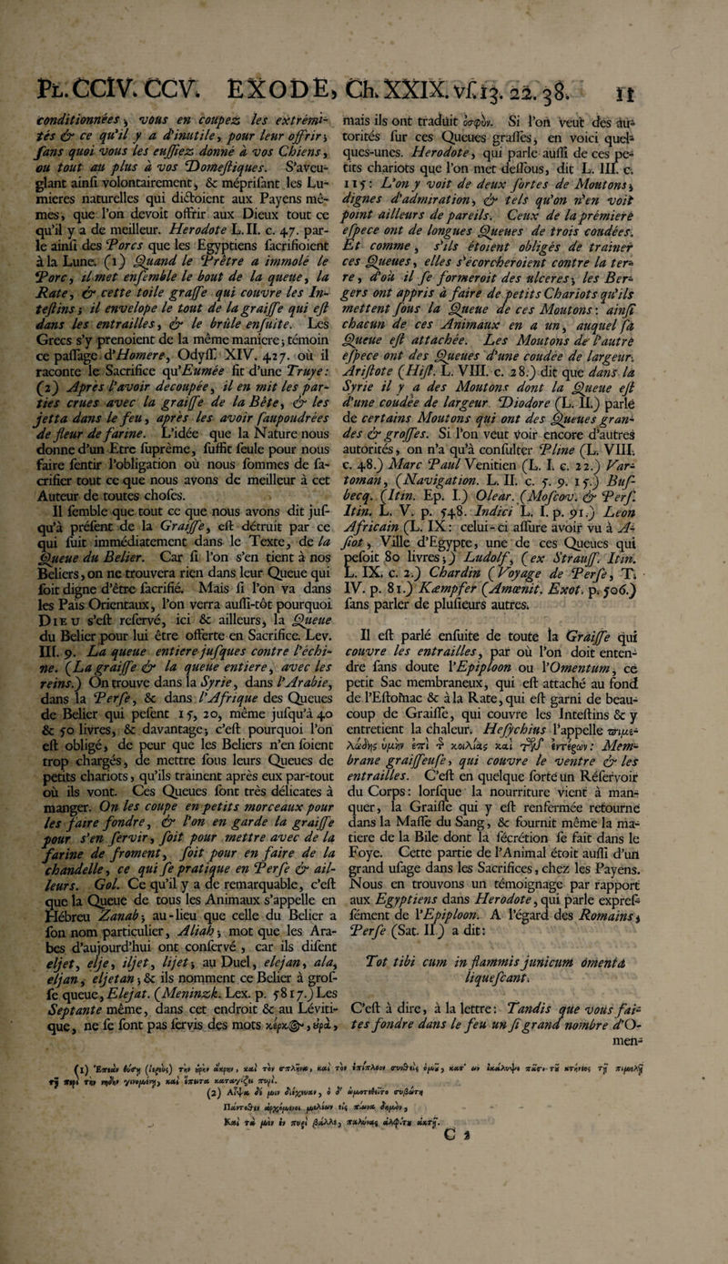 Pl. CCI V. CCV. EXODE, conditionnées ; vous en coupez les extrémi¬ tés &amp; ce qu'il y a d'inutile, pour leur offrir ; fans quoi vous les eujflez donné a vos Chiens, ou tout au plus a vos Domefliques. S’aveu¬ glant ainfi volontairement j &amp; méprifant les Lu¬ mières naturelles qui dictaient aux Payens mê¬ mes, que l’on devoit offrir aux Dieux tout ce qu’il y a de meilleur. Herodote L. II. c. 47. par¬ le ainfi des Tores que les Egyptiens facrifioient à la Lune. (1) Quand le Trêtre a immolé le Tore, il met enfle mble le bout de la queue, la Rate, &amp; cette toile graffe qui couvre les ln- teftins ; il envelope le tout de la graiffe qui ejl dans les entrailles, &amp; le brûle enfuit e. Les Grecs s’y prenoient de la même maniéré ; témoin ce paflage &amp; Homere, Odyff XIV. 427. où il raconte le Sacrifice offEumée fit d’une Truye : (2) Apres l'avoir découpée, il en mit les par¬ ties crues avec la graiffe de la Bête, &amp; les jet ta dans le feu, apres les avoir faupoudrées de fleur de farine. L’idée que la Nature nous donne d’un Etre fuprème, fuffit feule pour nous faire fentir l’obligation où nous fommes de fa- crifier tout ce que nous avons de meilleur à cet Auteur de toutes chofes. Il femble que tout ce que nous avons dit juf- qu’à préfent de la Graiffe, eft détruit par ce qui fuit immédiatement dans le Texte, de la Queue du Belier. Car fi l’on s’en tient à nos Beliers , on ne trouvera rien dans leur Queue qui Ibit digne d’être facrifié. Mais fi l’on va dans les Pais Orientaux, l’on verra aufii-tôt pourquoi Dieu s’eft refervé, ici &amp; ailleurs, la Qiteue du Belier pour lui être offerte en Sacrifice. Lev. Ilf. 9. La queue entière jufque s contre l'échi¬ ne. [La graiffe &amp; la queue entière, avec les reins.) On trouve dans la Syrie, dans /’Arabie, dans la Terfe, &amp; dans l'Afrique des Queues de Belier qui pefent 1 y, 20, même jufqu’à4o &amp; 50 livres, &amp; davantage; c’eft pourquoi l’on eft obligé, de peur que les Beliers n’en foient trop chargés, de mettre fous leurs Queues de petits chariots, qu’ils trainent après eux par-tout où ils vont. Ces Queues font très délicates à manger. On les coupe en petits morceaux pour les faire fondre, &amp; l'on en garde la graiffe pour s'en fervir, foit pour mettre avec de la farine de froment, foit pour en faire de la chandelle, ce qui fe pratique en Terfe &amp; ail¬ leurs. Gol. Ce qu’il y a de remarquable, c’eft que la Queue de tous les Animaux s’appelle en Hébreu Zanab ; au-lieu que celle du Belier a fon nom particulier, Ali ah ; mot que les Ara¬ bes d’aujourd’hui ont confervé , car ils difent eljet, elfe, iljet, h jet ; au Duel, e le fan, al a, eljan, eljet an ; &amp; ils nomment ce Belier à grof- fe queue, Elejat. (Meninzk. Lex. p. y817.) Les Septante même, dans cet endroit Sc au Léviti- que, ne fe font pas fervis des mots , a/T, tl) 'EittM êuiry (itpvs) t'w sptiv ukçviv , xett rov vitXwt#, x*i i rj t,pi t«» wjJii» mut* xccrctyiÇu 7tv(i. (2) Ai’4* Si fjuiv j » » n«Vroâ-|» «if#o/Atvet K*i r* fXitï ii 7tvfi /3«AAi Ch. XXIX. vit 14 22. 38. il mais ils ont traduit Iffm. Si fon veut des au¬ torités fur ces Queues grades 3 en voici queh ques-unes. Herodote, qui parle auiïi de ces pe¬ tits chariots que l’on met deffous, dit L. III. c. 1 if : L'on y voit de deux fortes de Moutons j dignes d'admiration, &amp; tels qu'on rien voit point ailleurs de pareils. Ceux de laprêmierè efpece ont de longues Queues de trois coudées. Et comme, s''ils étoient obligés de traîner ces Queues, elles s'écorcher oient contre la ter* re, d'où il fe former oit des ulceres ; les Ber- gers ont appris à faire de petits Chariots qu'ils mettent fous la Queue de ces Moutons : ainfi chacun de ces Animaux en a un , auquel fa Queue ejl attachée. Les Moutons de' lautrô efpece ont des Queues d'une coudée de largeur. Ariflote (.Hijf. L. VIII. c. 28.} dit que dans la Syrie il y a des Moutons dont la Queue ejl d'une coudée de largeur. Diodore (L. II.) parlé de certains Moutons qui ont des Queues grano¬ des &amp; groffes. Si l’on veut Voir encore d’autres autorités, on n’a qu’à confulter Time (L. VIII. c. 48.) Marc Taul Vénitien (L. I. c, 22.) Var- toman, (Navigation. L. II. c. f. 9. if.) Buf- becq. (Itin. Ep. I.) Olear. (Mofeov. &amp; Terfl Itin. L. V. p. f48. Indici L. I. p. 91.) Leon Africain (L. IX : celui - ci allure avoir vu à A- flot. Ville d’Egypte, une de ces Queues qui pefoit 80 livres;) Ludolf, (ex Strauff. Itin. L. IX. c. 2;) Chardin (Voyage de Terfe, Tt IV. p. 81.) Kæmpfer (Amœnit. Exot. p. fo&lt;5.) fans parler de plüfiéurs autres; Il eft parlé enfuite de toute la Graiffe qui couvre les entrailles, par où l’on doit enten¬ dre fans doute l’Epiploon ou Y Omentum, ce petit Sac membraneux, qui eft attaché au fond de l’Eftomac &amp; à la Rate, qui eft garni de beau¬ coup de Graille, qui couvre les Inteftins &amp; y entretient la chaleur; Hefychius l’appelle m/xz* vflw efi £ xoiAias joca ivrtgav : Mem¬ brane graiffeufe, qui couvre le ventre &amp; les entrailles. C’eft en quelque forte Un Réfervoir du Corps : lorfque la nourriture vient à man¬ quer, la Graiffe qui y eft renfermée retourne dans la Malle du Sang, &amp; fournit même la ma¬ tière de la Bile dont la fécrétion fe fait dans le Foye. Cette partie de l’Animal étoit auflî d’urt grand ufage dans les Sacrifices, chez les Payens. Nous en trouvons un témoignage par rapport aux Egyptiens dans Herodote, qui parle exprefi fément de Y Epiploon. A l’égard des Romains % Terfe (Sat. II) a dit: Tot tibi cum in flammis junicum omenta liquefiant. C’eft à dire, à la lettre : Tandis que vous fai¬ tes fondre dans le feu un fl grand nombre d’Q- men- 0» inlisXtoi oruv^iij , kht ut mmiA»4‘ ts «Textes rjï fftpiAvjf V âfJt/OTtêilTO (TVflUTiJ îl’s TC,Ut* StlfAiOV j arsiA^Wj «A4&gt;.Y# ûx.rij'.