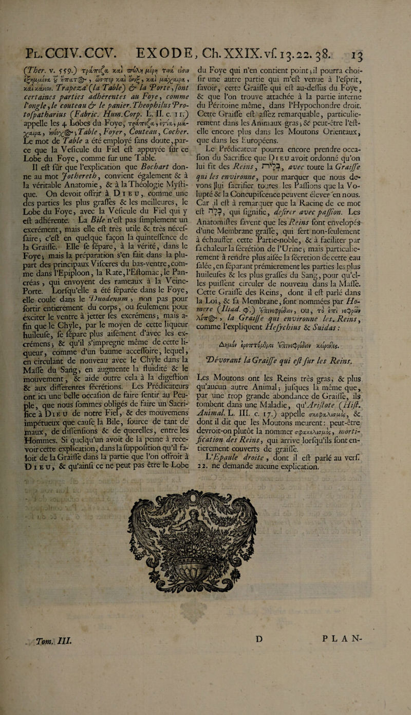 (Ther. v. ’xpx'K'Jft. x.cd -aruA)) in'tpv\ rivet eiViv èïyijXiMVZ f &gt;)VcOT@« 5 üKTTCip JCCt) CVU? , X-Ctl fJLabgaupX , jtet» jtâtveov. Trapeza (U Table') &amp; la Torte ■&gt; [ont certaines parties adhérentes au Foye, comme l'ongle, le couteau &amp; le panier. Theophilus Tro- tofpatharius (Fabric. Hum.Corp. L. II. c. il.) appelle les 4 Lobes du Foye, rçant^a., Wu,pxx- Xpipct, mox®* » Table, Ftv/fr, Couteau, Cocher. Le mot de Table a été employé fans doute,.par¬ ce que la Veficule du Fiel eft appuyée fur ce Lobe du Foye, comme fur une Table. Il eft fur que l’explication que B oc h art don¬ ne au mot Jothereth, convient également 6c à la véritable Anatomie, 8c à la Théologie Myfti- que. On devoit offrir à Dieu, comme une des parties les plus grades 6c les meilleures, le Lobe du Foye, avec la Veficule du Fiel qui y eft adhérente. La Bile n’eft pas fimplement un excrément, mais elle eft très utile 6c très nécef- faire -, c’eft en quelque façon la quinteflénee de la Graillé. Elle fe fépare, à la vérité, dans le Foye* mais la préparation s’en fait dans la plu¬ part des principaux Vifceres du bas-ventre,com¬ me dans l’Epiploon, la Rate,l’Eftomac,le Pan¬ créas , qui envoyent des rameaux à la Veine- Porte. Lorfqu’elle a été féparée dans le Foye, elle coule dans le 'Duodenum -, non pas pour fortir entièrement du corps, ou feulement pour exciter le ventre à jetter lés excrémens j mais a- fin que le Chyle, par le moyen de cette liqueur huileufe, fe fépare plus aifément d’avec les ex¬ crémens &gt; 6c qu’il s’imprégne même de cette li¬ queur, comme d’un baume acceffoire, lequel, en circulant de nouveau avec le Chyle dans la Mallé du Sang, en augmente la fluidité 6c le mouvement, 6c aide outre cela à la digeftion 8c aux differentes fécrétions. Les Prédicateurs ont ici une belle occafion de faire fentir au Peu¬ ple , que nous fommes obligés de faire un Sacri¬ fice à Die u de notre Fiel, 6c des mouvemens impétueux que çaufe la Bile, fource de tant de maux, de diffenfions 6c de querelles, entre les Hommes. Si quelqu’un avoit de la peine à rece¬ voir cette explication, dans la fuppofition qu’il fa- loit de la Graiffe dans la partie que l’on offrait à Dieu, &amp; qu’ainft ce ne peut pas être le Lobe du Foye qui n’en contient points il pourra choi- fir une autre partie qui m’eft venue à l’efprit, favoir, cette Graiflé qui eft au-defflis du Foye, 6c que l’on trouve attachée à la partie interne du Péritoine même, dans l’Hypochondre droit. Cette Graiflé eft afléz remarquable, particuliè¬ rement dans les Animaux gras ; 6c peut-être l’eft- elle encore plus dans les Moutons Orientaux, que dans les Européens. Le Prédicateur pourra encore prendre occa¬ fion du Sacrifice que Di eu avoit ordonné qu’on lui fit des Reins, rïv3} avec toute la Graiffe qui les environne, pour marquer que nous de¬ vons [lui facrifier toutes les Pallions que la Vo¬ lupté 6c la Concupifcence peuvent éiever en nous. Car .il eft à remarquer que la Racine de ce mot eft qui figiiifie, defirtr avec pajjion. Les Anatomiftes favent que les Reins font envelopés d’une Membrane graflé, qui fert non-feulement à échauffer cette Partie-noble, 6c à faciliter par fa chaleur la fécrétion de l’Urines mais particuliè¬ rement à rendre plus aifée la fécrétion de cette eau falée ,en féparant prémierement les parties les plus huileufes &amp; les plus graflés du Sang, pour qu’el¬ les puiflènt circuler de nouveau dans la Maflé. Cette Graiflé des Reins, dont il eft parlé dans la Loi, 6c fi Membrane, font nommées par Ho¬ mere {lliad. cp.) ’Chvéippïb'iov, ou, ro Lri ve&lt;J)pav Aur©*» &gt; la Graiff e qui environne les. Reins, comme l’expliquent Hefychius 6c Suidas : Aiiptav tpr&amp;7eToRpci 'Gnntppibiov xeipof!e$. T)évorant la Graiffe qui efl fur les Reins. Les Moutons ont les Reins très gras, 6c plus qu’aucun autre Animal * jufques là même que, par une trop grande abondance de Graiflé, ils tombent dans une Maladie, qu' Ari(lot e (Hift. Animal. L. III. c. 17.) appelle &lt;73te.paAi&lt;7«oV, 8c dont il dit que les Moutons meurent : peut-être devroit-on plutôt la nommer , morti¬ fication des Reins, qui arrive lorfqu’ils font en¬ tièrement couverts de graiflé. L’Epaule droite , dont il eft parlé au verfi 22. ne demande aucune explication. Tom. III. D PLAN-