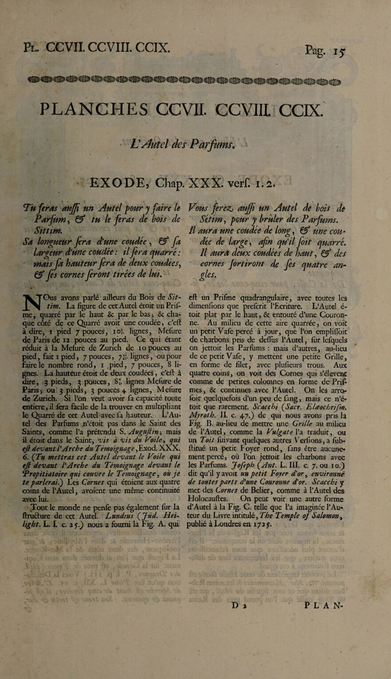 .&lt;*fe&amp;b. 4kï&gt;\'* .ytou .y*»y tjan' ‘üia.i\&gt; ■Sjaii?li?iîxfïi&gt; «non» **®®v T&amp;fc&amp;jà? ^EsjpU^jlffl PLANCHES CCVII. CCVIIL CCIX. ■ LÆtel des Parfums. •■ N EXODE, Chap. XXX. verf. i.a. Tu feras aujji un Autel pour y faire le Parfum, &amp; tu le feras de bois de Sittim. Sa longueur fera d'une coudée , fa largeur d'une coudée: il fera quarré : mais fa hauteur fera de deux coudées, &amp; fes cornes feront tirées de lui. NOus avons parlé ailleurs du Bois de Sit- tim. La figure de cet Autel étoit un Prif- me, quarré par le haut &amp; par le bas-, &amp; cha¬ que côté de ce Quarré avoit une coudée , c’eft adiré, i pied 7 pouces, 10J. lignes, Mefure de Paris de 12 pouces au pied. Ce qui étant réduit à la Mefure de Zurich de 10 pouces au pied, fait 1 pied, 7 pouces, 7lf lignes, ou pour faire le nombre rond, 1 ,pied, 7 pouces, 8 li¬ gnes. La hauteur étoit de deux coudées, c’eft à dire, 3 pieds, 3 pouces, 8*. lignes Mefure de Paris j ou 3 pieds, 3 pouces 4 lignes, Mefure de Zurich. Si l’on veut avoir fa capacité toute entière j il fera facile de la trouver en multipliant le Quarré de cet Autel avec fa hauteur. L’Au¬ tel des Parfums jn’étoit pas dans le Saint des Saints, comme l’a prétendu S. Auguftin s mais il étoit dans le Saint, vis à 'vis du Voile, qui ejl devant l'Arche du Témoignage,Exod. XXX. 6. (Tu mettras cet Autel devant le Voile qui ejl devant l'Arche du Témoignage devant le Propitiatoire qui couvre le Témoignage, ou je te parlerait) Les Cornes qui étoient aux quatre coins de l’Autel, avoient une même continuité avec lui. Tout le monde ne penfe pas également fur la ftructure de cet Autel. Lundius (Jüd. Hei- light. L. I. c 2 5.) nous a fourni la Fig. A. qui Vous ferezj auffi un Autel de bois de Séttm, pour y brûler des Parfums. Il aura une coudée de long, &amp; une cou* dée de large, afn qu'il foit quarré. Il aura deux coudées de haut, &amp; des cornes Jortiront de fes quatre an¬ gles. ' 1 f ^ * -* ‘ \ *\ , } '• 'Î*V ' 4 k  -A . V_ eft un Prifme quadrangulaire, avec toutes les dimenfions que prefcrit l’Ecriture. L’Autel é- toit plat par le haut, &amp; entouré d’une Couron¬ ne. Au milieu de cette aire quarrée, on voit un petit Vafe percé à jour, que l’on emplifloit de charbons pris de deflus l’Autel, fur lefquels on jettoit les Parfums : mais d’autres, au-lieu de ce petit Vafe, y mettent une petite Grille, en forme de filet, avec plufieurs trous. Aux quatre coins, on voit des Cornes qui s’élèvent comme de petites colomnes en forme de Prif- mes, &amp; continues avec l’Autel. On les arro- foit quelquefois d’un peu de fang, mais ce n’é- toit que rarement. Scacchi (Sacr. EUochrifm. Myroth. II. c. 47.) de qui nous avons pris la Fig. B. au-lieu de mettre une Grille au milieu de l’Autel j comme la Vulgate l’a traduit, ou un Toit fuivant quelques autres Ver fions, a fub- ftitué un petit Foyer rond, fans être aucune¬ ment percé, où l’on jettoit les charbons avec les Parfums. Jofeph (Ant. L. III. c. 7. ou 1 o.) dit qu’il y avoit un petit Foyer d'or, environné de toutes parts d'une Couronne d'or. Scacchi y met des Cornes de Belier, comme à l’Autel des Holocauftes. On peut voir une autre forme d’Autel à la Fig. C. telle que l’a imaginée l’Au¬ teur du Livre intitulé, The Temple of Salomon, publié à Londres en 1725. I X) % PLAN-