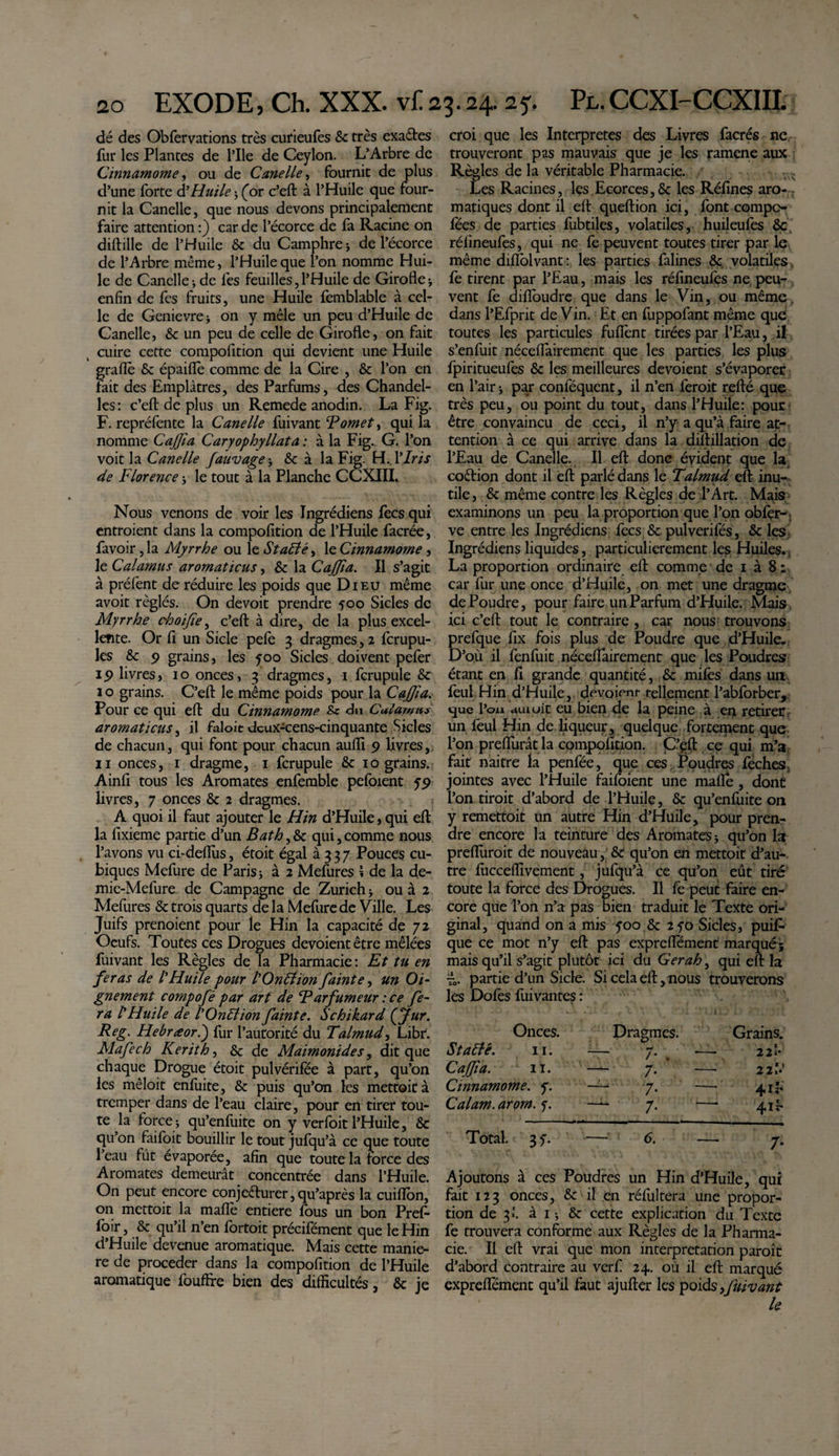 dé des Obfervations très curieufes 8c très exactes fur les Plantes de Pile de Ceylon. L’Arbre de Cinnamome, ou de Canelle, fournit de plus d’une forte d’Huile ; (or c’eft à l’Huile que four¬ nit la Canelle, que nous devons principalement faire attention :) car de l’écorce de fa Racine on diftille de l’Huile 8c du Camphre ; de l’écorce de l’Arbre même, l’Huile que l’on nomme Hui¬ le de Canelle; de fes feuilles,l’Huile de Girofle-, enfin de fes fruits, une Huile femblable à cel¬ le de Genievre * on y mêle un peu d’Huile de Canelle, 8c un peu de celle de Girofle, on fait cuire cette compolition qui devient une Huile graflè 6c épaiflè comme de la Cire , 8c l’on en tait des Emplâtres, des Parfums, des Chandel¬ les : c’eft de plus un Remede anodin. La Fig. F. repréfente la Canelle fuivant F omet, qui la nomme Cajfia Caryophyllata : à la Fig. G. l’on voit la Canelle fauvage; &amp; à la Fig. H. Y Iris de Florence ; le tout à la Planche CCXIII. Nous venons de voir les Ingrédiens fecs qui entroient dans la compofition de l’Huile facrée, favoir, la Myrrhe ou le Stable, le Cinnamome, le Calamus aromaticus, 8c la Cajjîa. Il s’agit à préfent de réduire les poids que Dieu même avoit réglés. On devoit prendre foo Sicles de Myrrhe choijîe, c’efl: à dire, de la plus excel¬ lente. Or fi un Sicle pefe 3 dragmes, 2 ferupu- les 8c 9 grains, les y00 Sicles doivent pefer 19 livres, 10 onces, 3 dragmes, 1 fcrupule 8c I o grains. C’efl: le même poids pour la Cajfia. Pour ce qui eft du Cinnamome du Culamus aromaticus, il faloit deux-cens-cinquante Sicles de chacun, qui font pour chacun aufli 9 livres, II onces, 1 dragme, 1 fcrupule 6c 10 grains. Ainfl tous les Aromates enfemble pefoient 59 livres, 7 onces 8c 2 dragmes. A quoi il faut ajouter le H in d’Huile, qui eft la fixieme partie d’un Bat h, 6c qui, comme nous l’avons vu ci-deflùs, étoit égal 3337 Pouces cu¬ biques Mefure de Paris; à 2 Mefures \ de la de- mie-Mefure de Campagne de Zurich ; ou à 2 Mefures 6c trois quarts de la Mefure de Ville. Les Juifs prenoient pour le Hin la capacité de 72 Oeufs. Toutes ces Drogues dévoient être mêlées fuivant les Règles de la Pharmacie : Et tu en feras de l'Huile pour l’Onëîion fainte, un Oi- gnement compofé par art de Farfumeur : ce fe¬ ra /’Huile de l'Onttionfainte. Schikard (fur. Reg. Hebræorl) fur l’autorité du Talmud, Libr. Mafech Kerith, 6c de Maimonide s, dit que chaque Drogue étoit pulvérifée à part, qu’on les mêloit enfuite, 6c puis qu’on les mettoit à tremper dans de l’eau claire, pour en tirer tou¬ te la force ; qu’enfuite on y verfoit l’Huile, 6c qu’on faifoit bouillir le tout jufqu’à ce que toute l’eau fût évaporée, afin que toute la force des Aromates demeurât concentrée dans l’Huile. On peut encore conjecturer,qu’après la cuiflon, on mettoit la mafl'e entière fous un bon Pref- foir, 8c qu’il n’en fortoit précifément que le Hin d’Huile devenue aromatique. Mais cette manié¬ ré de procéder dans la compofition de l’Huile aromatique fouftre bien des difficultés, 6c je croi que les Interpretes des Livres facrés ne trouveront pas mauvais que je les ramene aux Règles de la véritable Pharmacie. Les Racines, les Ecorces,6c les Réfines aro¬ matiques dont il eft queftion ici, font compo- fées de parties fubtiles, volatiles, huileufes 8c rélineufes, qui ne fe peuvent toutes tirer par le même diflolvant : les parties falines 8c volatiles. fè tirent par l’Eau, mais les réfineuiès ne peu¬ vent fe diflbudre que dans le Vin, ou même dans l’Efprit de Vin. Et en fuppofant même que toutes les particules fuftènt tirées par l’Eau, il s’enfuit néceflairement que les parties les plus fpiritueufes 8c les meilleures dévoient s’évaporer en l’air ; par conlequent, il n’en feroit refté que très peu, ou point du tout, dans l’Huile: pour être convaincu de ceci, il n’y a qu’à faire at¬ tention à ce qui arrive dans la diftillation de l’Eau de Canelle. Il eft donc évident que la coCtion dont il eft parlé dans le Talmud eft inu¬ tile, 6c même contre les Règles de l’Art. Mais examinons un peu la proportion que l’on obfer- ve entre les Ingrédiens fecs 8c pulverifés, 6c les Ingrédiens liquides, particulièrement les Huiles. La proportion ordinaire eft comme de 1 à 8 : car fur une once d’Huile, on met une dragme de Poudre, pour faire un Parfum d’Huile. Mais ici c’eft tout le contraire , car nous trouvons prefque fix fois plus de Poudre que d’Huile. D’oii il fenfuit néceflairement que les Poudres étant en fl grande quantité, 8c mifes dans un feul Hin d’Huile, dévoient- tellement l’abforber, que l’ou duiuit eu bien de la peine à en retirer un feul Hin de liqueur, quelque fortement que l’on preflurât la compofition. C’eft ce qui m’a fait naitre la penfée, que ces Poudres feches, jointes avec l’Huile faifoient une mafie, dont l’on droit d’abord de l’Huile, 6c qu’enfuite on y remettait un autre Hin d’Huile, pour pren¬ dre encore la teinture des Aromates; qu’on la prefluroit de nouveau, 6c qu’on en mettoit d’au¬ tre fucceffivement, jufqu’à ce qu’on eût tiré toute la force des Drogues. Il fe peut faire en¬ core que l’on n’a pas bien traduit le Texte ori¬ ginal, quand on a mis yoo 8c 2yo Sicles, puifl- que ce mot n’y eft pas expreflement marqué; mais qu’il s’agit plutôt ici du Gerah, qui eft la partie d’un Sicle. Si cela eft, nous trouverons les Dofes fui vantes : Onces. Dragmes. Grains. Stalle. 11. — 7. — 22b Cajfia. 11. — 7. — 22b’ Cinnamome. y. —- 7. — 415. Calam. ardm. y. —— 7. —* 4,1^ Total. 3 y. — 6. —■ 7. Ajoutons à ces Poudres un Hin d’Huile, qui fait 123 onces, 6c il en réfiiltera une propor¬ tion de 3*1. à 1 ; 6c cette explication du Texte fe trouvera conforme aux Règles de la Pharma¬ cie. Il eft vrai que mon interprétation paroît d’abord contraire au verf 24. où il eft marqué expreflement qu’il faut ajufter les poids,fuivant le