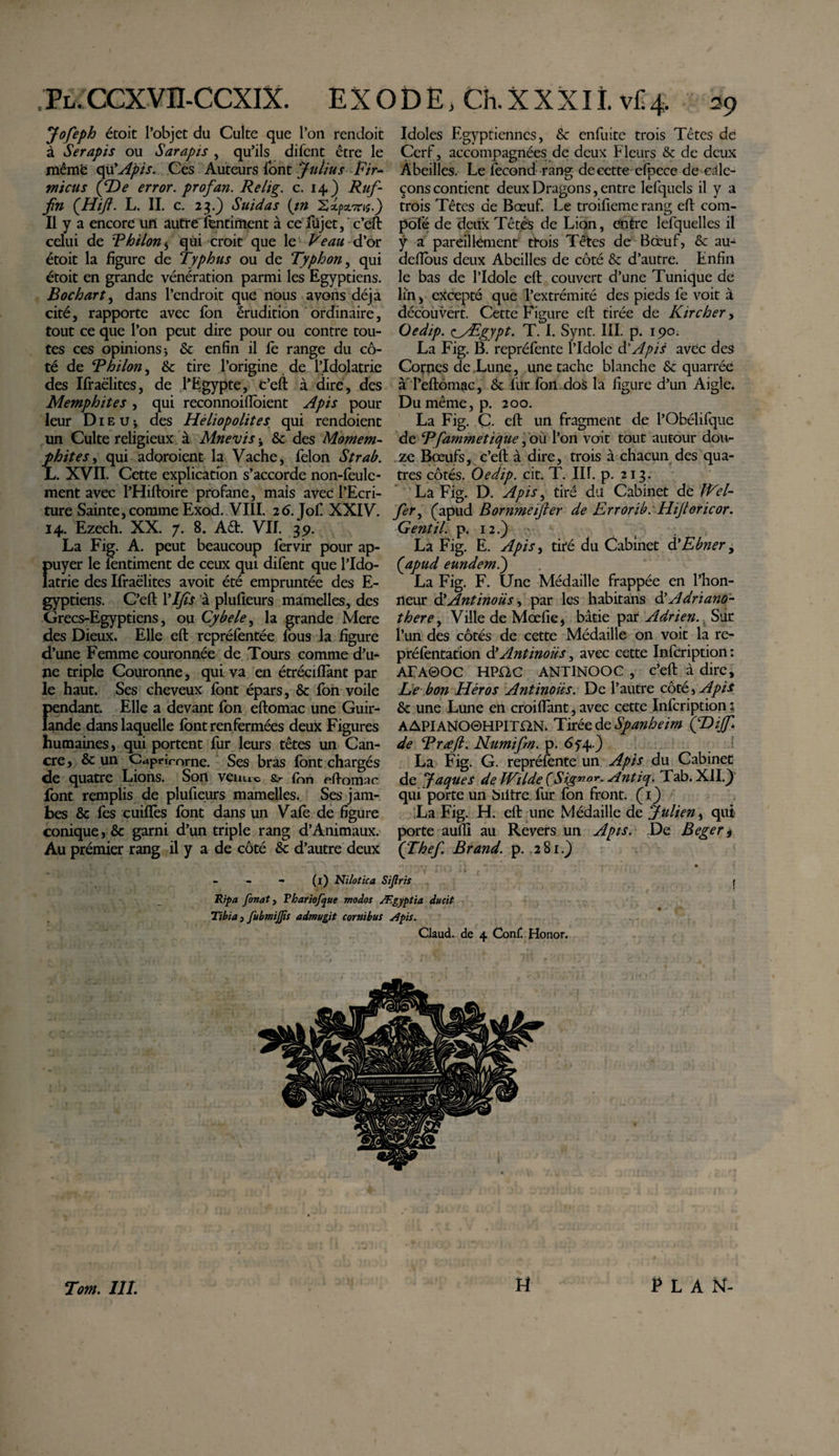 , Pl. cexvn-ccxix. e x o d e &gt; ch. x x x i i. vc 4. 39 Jofeph étoit l’objet du Culte que l’on rendoit à Serapis ou Sarapis , qu’ils difent être le mêmë qu'Apis. Ces Auteurs font Julius Fir¬ micus (JDe error, profan. Relig. c. 14) Ruf- fn (Hiji. L. II. c. 23.) Suidas (in XxpsL^ts.) Il y a encore un autre ientiment à ce füjet,'c’eft celui de Thilon5 qui croit que le Veau d’or étoit la figure de Typhus ou de Typhon, qui étoit en grande vénération parmi les Egyptiens. B oc h art, dans l’endroit que nous avons déjà cité, rapporte avec Ion érudition ordinaire, tout ce que l’on peut dire pour ou contre tou¬ tes ces opinions; &amp; enfin il fè range du cô¬ té de T h ilon, &amp; tire l’origine de l’Idolâtrie des Ifraëlites, de l’Egypte, C’eft à dire, des Memphites, qui reconnoiflbient Apis pour leur Die U; des Héliopolites qui rendoient un Culte religieux à Mnevis ; &amp; des Momem- phit es, qui adoraient la Vache, félon Strab. L. XVII. Cette explication s’accorde non-feule¬ ment avec l’Hiftoire profane, mais avec l’Ecri¬ ture Sainte, comme Exod. VIII. 26. Jof XXIV. 14. Ezech. XX. 7. 8. Aét. VU. 3p. La Fig. A. peut beaucoup fervir pour ap¬ puyer le lentiment de ceux qui difent que l’Ido- latrie des Ifraëlites avoit été empruntée des E- gyptiens. C’eft 1*IJÎs à plufieurs mamelles, des Grecs-Egyptiens, ou Cybele, la grande Mere des Dieux. Elle eft repréfentée fous la figure d’une Femme couronnée de Tours comme d’u¬ ne triple Couronne, qui va en étréciflànt par le haut. Ses cheveux font épars, &amp; fon voile {&gt;endant. Elle a devant fon eftomac une Guir- ande dans laquelle font renfermées deux Figures humaines, qui portent fur leurs têtes un Can¬ cre , &amp; un Capricorne. Ses bras font chargés de quatre Lions. Son venue (on eftomar. font remplis de plufieurs mamelles. Ses jam¬ bes &amp; fes cuifïès font dans un Vafe de figure conique, &amp; garni d’un triple rang d’Animaux. Au prémier rang il y a de côté &amp; d’autre deux Idoles Egyptiennes, &amp; enfuite trois Têtes de Cerf, accompagnées de deux Fleurs &amp; de deux Abeilles. Le fécond rang de cette efpece de cale¬ çons contient deux Dragons, entre lefquels il y a trois Têtes de Bœuf. Le troifieme rang eft com- pofé de deux Têtes de Lion, entre lefquelles il y a pareillement trois Têtes de Bœuf, &amp; au-4 defibus deux Abeilles de côté &amp; d’autre. Enfin le bas de l’Idole efl couvert d’une Tunique de lin, excepté que l’extrémité des pieds fe voit à découvert. Cette Figure eft tirée de Kir cher, Oedip. &lt;^_yEgypt. T. I. Synt. III. p. 190. La Fig. B. repréfente l’Idole &amp; Apis avec des Cornes de Lune, une tache blanche &amp; quarrée àTeftômac, &amp; fur fon dos la figure d’un Aigle* Du même, p. 200. La Fig. C. eft un fragment de l’Obélifque de Tfammetique, ou l’on voit tout autour dou¬ ze Bœufs, c’eft à dire, trois à chacun des qua- tres côtés. Oedip. cit. T. III. p. 213. La Fig. D. Apis, tiré du Cabinet de Wel- fer, (apud Bornmeijler de Errorib. Hijtoricor. Gentil, p. 12.) ' La Fig. E. Apis, tiré du Cabinet d’Ebner, ('apud eundem.) La Fig. F. Une Médaille frappée en l’hon¬ neur Antinous y par les habitans d’Adriano- there, Ville de Mœfie, bâtie par Adrien. Sur l’un des côtés de cette Médaille on voit la re- préfentation Antinous, avec cette Infcription: AEA0OC HPI2C ANTINOOC , c’eft à dire. Le bon Héros Antinous. De l’autre côté, Apis &amp;c une Lune en croiflant, avec cette Infcription : AAPIANO0HPimN. Tirée de Spanheim ÇDiJf* de TrjeJl. Numifm. p. 6f4.) La Fig. G. repréfente un Apis du Cabinet de Jaques de Wilde (Signo*- Antiq. Tab. XII.j) qui porte un biitre. fur fon front. CO La Fig. H. eft une Médaille de Julien, qui porte aulli au Revers un Apis. De Beger ^ (Thef. Br and. p. 281.) - - - (1) Ni lot ica Sijlris Ripa fonaî, Vbariofque modos Ægyptia ducit Tibia t fubmijjis admugit cornibus Apis. Claud. de 4 Conf! Honor. Tm. 111. U PLAN-