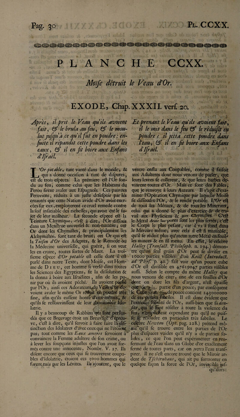 PLANCHE CCXX. (L A V k - | \ ; V ‘ ‘ &gt; *' r» ■ ! , ' / u yJ * J * y ? ■ » « • ^ 1 v - 4 J Moïfe détruit le Veau d'Or. EXODE, Chap. XXXII. verC 20. . . , * , • ' , , . » 1 » -t - . f' » • * f ; » f t “i t* 1 ' , ,i h r 1 -, 1 Ap res, il prit le Veau quils avoient Et prenant le Veau quils avoient fait , fait, &amp; le brûla au feu, &amp; le mou- il le mit dans le feu &amp; le ré du fit en lutjufqua ce quil fut en poudre : en¬ fuit e il répandit cette poudre dans les eaux, &amp; il en fit boire aux Enfans dUfirael. poudre &gt; il jetta cette poudre dans leau, &amp; il en fit boire aux Enfans L’Or potable, tant vanté dans le monde, &amp; qui a donné occafion à tant de difputes, ■cil de trois efpeces. La prémiere eft l’Or fon¬ du au feu, comme celui que les Habitans du Pérou firent avaler aux Efpagnols. Ces pauvres Péruviens, réduits à un jufte defefpoir par les cruautés que cette N ation avide d’Or avoit exer¬ cées fur eux, employèrent ce cruel remede contre la foif infatiable des richefîès, qui avoit été le fu- jet de leur malheur. La fécondé efpece eft la Teinture Chymique, ^’rft à dire, l’Or diflous dans un Menftrue univerfel &amp; non-nuitible -, cet Or dont les Chymiftes, &amp; principalement les Alchymiftes, font tant de bruit ; cet Or qui eft la Toi fort d'Or des Adeptes, &amp; le Remede ou la Médecine univerfelle, qui guérit, fi on veut les en croire, toutes fortes de Maux. La troi- fieme efpece d’Or potable eft celle dont il eft parlé dans notre Texte * dontMoïfe, cet Hom¬ me de Dieu, cet homme fi verfé dans toutes les Sciences des Egyptiens, fit la dilïolution &amp; la donna à boire aux Ifraëlites , afin de les pu¬ nir par où ils avoient péché. Ils avoient péché par l’Or i ainfi ces Adorateurs.,du Véâù d’or de- voient avaler le même Or réduit en poudre très fine, afin qu’ils eufient honte'd’eux-mêmes, &amp; qu’ils fe reflbuvinfîènt de leur abominable Ido¬ lâtrie. Va Il y a beaucoup de Rabbins'qùi font perfua- dés que ce Breuvage étoit un Breuvage d’épreu¬ ve, c’eft à dire, qu’il fervoit à faire faire lâ dif- tinftion des Idolâtres d’avec ceux qui ne l’étoient pasj tout comme les Eaux amer es fer voient à ' convaincre la Femme adultère de fon crime, ou à lever les foupçons injuftes que l’on avoit for¬ més contre une innocente, Nornbr. V. 27. Ils difent encore que ceux qui fe trouvèrent coupa¬ bles d’idolâtrie, étoient ces 3000 hommes qui furent tués par les Lévites. Ils ajoutent, que le ventre enfla aux Coupables, comme il faifoit aux Adulteres dont nous venons de parler ; que leurs levres fe collèrent, &amp; que leurs barbes de¬ vinrent toutes d’Or. Mais ce font des Fables, que je renvoyé à leurs Auteurs. Il s’agit d’exa¬ miner l’Operation Chymique par laquelle Moïfè fit difloudre l’Or, &amp; le rendit potable. L’Or eft de tous les Métaux, &amp; de tous les Minéraux, celui qui a donné le plus d’exercice &amp;= de tra¬ vail aux Phyficiens &amp; auv Chymiftes. G’eft le Métal dont- W pures font les plus ferrés y c’eft le Corps le plus péfant, car il va à fond dans le Mercure même* avec cela il eft fi maniable, qu’il fe réduit plus qu’aucun autre Métal en feuil¬ les minces &amp; en fil menu. En effet, ie celebre Halley (TranfaEl. Thilofoph. n. 194.) démon¬ tre qu’un feu! grain d’Or peut fe divifer en 10000 parties vifibles: d’où Keill (.Introduci. ad Thyf. p. 40.) fait voir qu’un pouce cube d’Or eft divifible en 47619047 parties vifibles aufli. Selon le compte du même Halley que nous venons de citer, une de ces feuilles d’Or dont on dore les fils d’argent, n’eft épaiflè quÇ7de'^“- partie d’un pouce &gt; par conféquent le Cube un ^‘&gt;depouce contient 243000000 de ces parties fubtiles. 11 eft donc évident que l’extrèmé folidité de l’Or, aufli-bien que fa den- Jité, qui lé; font réfifter à toute la violence du feu , n’enapêcnent cependant pas qu’il ne puif- fc fo fêloudre en particules très fùbtiles. Le celebre Newton (Opt. pag. 228.) prétend mê- mekqu’il fe trouve entre les parties de l’Or plus d’efpaces vuides qu’il n’y a de parties fo- hdes , ce que l’on peut expérimenter en ren¬ fermant de l’eau dans un Globe d’or exactement fermé de toutes parts, car on -verra l’eau tranf- pirer. Il ne s’eft encore trouvé que le Miroir ar-- dent de Tfchirnhaus, qui ait pu furmonter en quelque façon la force de l’Or, invincible juf- qu’alors :