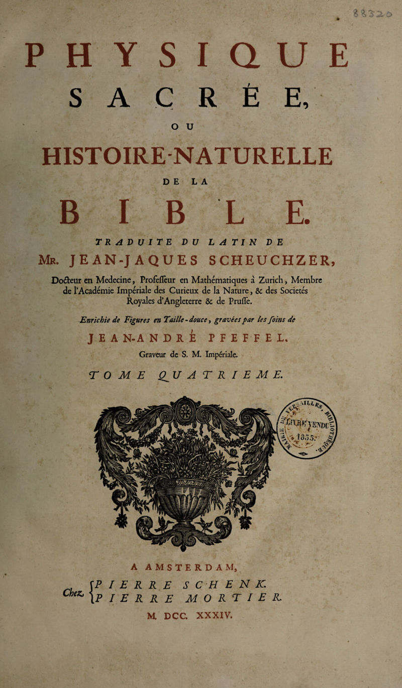 * PHYSIQUE SACRÉ E, o u HISTOIRE NATURELLE DE LA BIBLE TRADUITE DU LATIN DE Mb. JEAN-JAQUES SCHEUCHZER, Do&amp;eur en Medecine, Profeflèur en Mathématiques à Zurich, Membre de l’Académie Impériale des Curieux de la Nature, &amp;c des Sociétés Royales d’Angleterre &amp; de Prude. Enrichie de Figures en Taille - douce, gravées par les foins de J E A N-A N D R E PFEFFEL ✓ » Graveur de S. M. Impériale. TOME QJJ A T R I E M E. A AMSTERDAM, ^PIERRE SC H EN K. Chez, jp / e R R E MORTIER. * ' M. DCC. XXXIV.