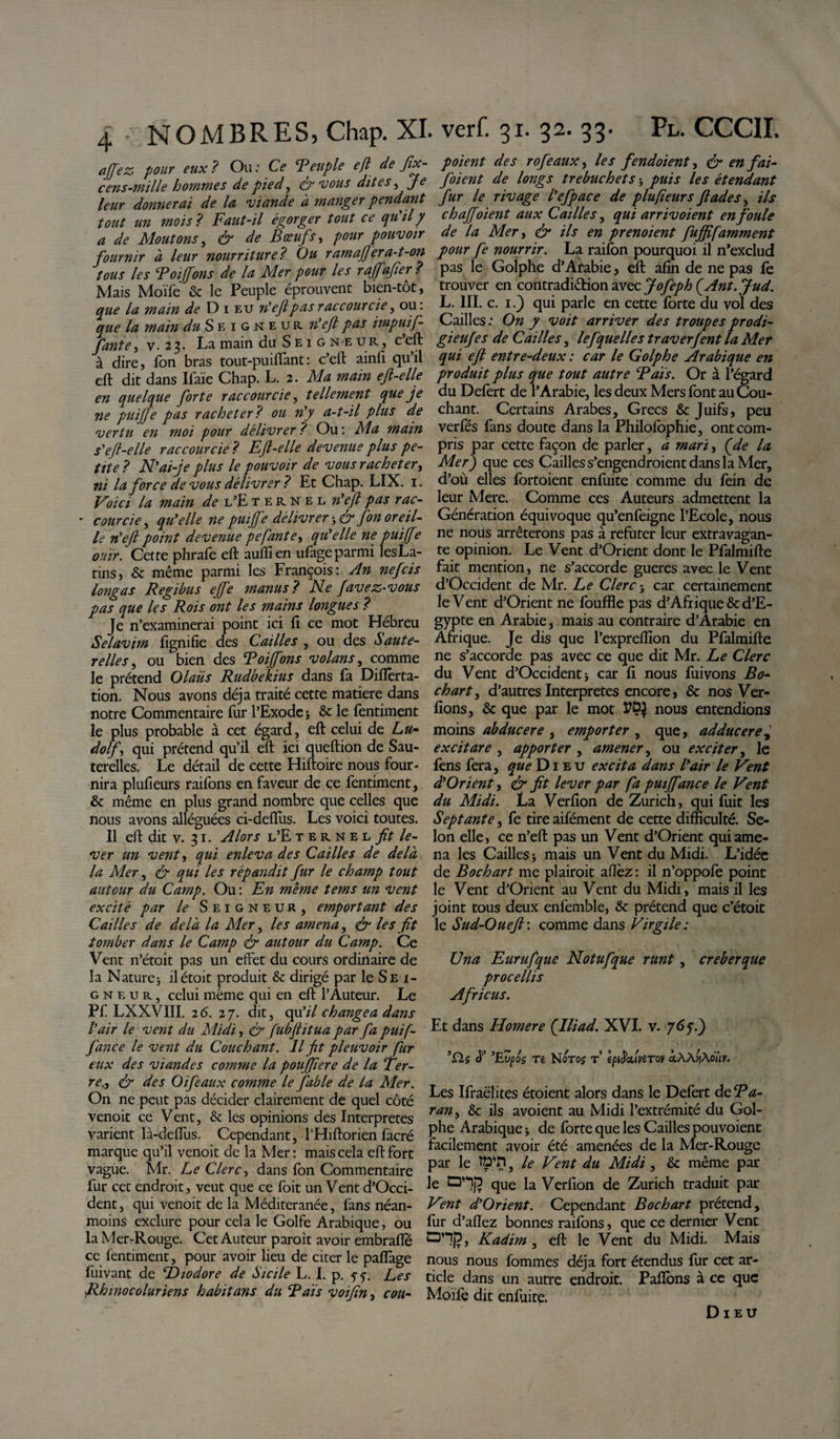 affez pour eux ? Ou : Ce Teuple efl de fix- c eus-mille hommes de pied, &amp;vous dites, Je leur donnerai de la viande à manger pendant tout un mois ? Faut-il égorger tout ce qu il y a de Moutons, &amp; de Bœuf r, pour pouvoir fournir a leur nourriture? Ou ram affer a-t-on tous les Toijfons de la Mer pour les raffafier ? Mais Moïfe &amp; le Peuple éprouvent bien-tot, que la main de D i eu n'eft pas raccourcie, ou. que la main du S eigneur n'eft pas impuif- fante, v. 2 3. La main du Seigneur, c eft à dire, Ton bras tout-puirtant: c’eft ainfi qu’il efl: dit dans Ifaïe Chap. L. 2 .Ma main eft-elle en quelque forte raccourcie, tellement que je ne puiffe pas racheter ? ou n'y a-t-il plus de vertu en moi pour délivrer ? Ou : Ma main s'ejl-elle raccourcie ? Eft-elle devenue plus pe¬ tite ? N'ai-je plus le pouvoir de vous racheter, ni la force de vous délivrer ? Et Chap. LIX. 1. Voici la main de l’E ternel n'eft pas rac- - courcie, qu'elle ne puiffe délivrer 3 S1 fon oreil¬ le n'eft point devenue pefaute, qu'elle ne puiffe ouïr. Cette phrafe efl: auflien ufageparmi lesLa- tins, &amp; même parmi les François: An nefcis longas Regibus ejfe manus? Ne favez-vous pas que les Rois ont les mains longues ? Je n’examinerai point ici fi ce mot Hébreu Selavim fignifie des Cailles , ou des Saute¬ relles , ou bien des Toijfons volans, comme le prétend 01 au s Rudbekius dans fa Diflêrta- tion. Nous avons déjà traité cette matière dans notre Commentaire fur l’Exode 3 &amp; le fentiment le plus probable à cet égard, efl: celui de Lu- dolf, qui prétend qu’il efl: ici queftion de Sau¬ terelles. Le détail de cette Hiftoire nous four¬ nira plufieurs raifons en faveur de ce fentiment, &amp; même en plus grand nombre que celles que nous avons alléguées ci-defius. Les voici toutes. Il efl: dit v. 31. Alors l’Eternel fit le¬ ver un vent r, qui enleva des Cailles de delà la Mer, &amp; qui les répandit fur le champ tout autour du Camp. Ou : En même tems un vent excité par le Seigneur, emportant des Cailles de delà la Mer, les amena, &amp; les fit tomber dans le Camp ér autour du Camp. Ce Vent n’étoit pas un effet du cours ordinaire de la Nature} ilétoit produit &amp; dirigé par le Sei¬ gneur, celui même qui en efl: l’Auteur. Le Pf LXXVIII. 26. 27. dit, qu’il changea dans l'air le vent du Midi, &amp; fubftitua par fa puif- fance le vent du Couchant. Il fit pleuvoir fur eux des viandes comme la poujfiere de la Ter- re., &amp; des Oifeaux comme le fable de la Mer. On ne peut pas décider clairement de quel côté venoit ce Vent, &amp; les opinions des Interpretes varient là-deflus. Cependant, l’Hiftorien facré marque qu’il venoit de la Mer: mais cela efl: fort vague. Mr. Le Clerc, dans fon Commentaire fur cet endroit, veut que ce foit un Vent d’Occi- dent, qui venoit de la Méditeranée, fans néan¬ moins exclure pour cela le Golfe Arabique, ou la Mer-Rouge. Cet Auteur paroit avoir embrarte ce fentiment, pour avoir lieu de citer le partage fuivant de Éhodore de Sicile L. I. p. 5-7. Les Rhmocoluriens habitans du Tais voifiny cou- p oient des rofeaux, les fendoient, &amp; en fai- foient de longs trebuchets 3 puis les étendant fur le rivage l'efpace de plufieurs fiades, ils chaffoient aux Cailles, qui arrivoient enfouie de la Mer, &amp; ils en prenoient fuffifamment pour fe nourrir. La raifon pourquoi il n’exclud pas le Golphe d’Arabie, efl: afin de ne pas le trouver en contradiétion avec Jofeph (Ant.Jud. L. III. c. 1.) qui parle en cette forte du vol des Cailles : On y voit arriver des troupes prodi- gieufes de Cailles, le f quelle s traverfent la Mer qui eft entre-deux : car le Golphe Arabique en produit plus que tout autre Tais. Or à l’égard du Defert de l’Arabie, les deux Mers font au Cou¬ chant. Certains Arabes, Grecs &amp; Juifs, peu verfés fans doute dans la Philofophie, ont com¬ pris par cette façon de parler, à mari, (de la Mer) que ces Cailles s’engendroient dans la Mer, d’où elles fortoient enfuite comme du fein de leur Mere. Comme ces Auteurs admettent la Génération équivoque qu’enfeigne l’Ecole, nous ne nous arrêterons pas à refuter leur extravagan¬ te opinion. Le Vent d’Orient dont le Pfalmifte fait mention, ne s’accorde gueres avec le Vent d’Occident de Mr. Le Clerc-, car certainement le Vent d’Orient ne fouffle pas d’Afrique &amp; d’E¬ gypte en Arabie, mais au contraire d’Arabie en Afrique. Je dis que l’exprertîon du Pfalmifte ne s’accorde pas avec ce que dit Mr. Le Clerc du Vent d’Occident -, car fi nous fuivons Bo¬ ck art, d’autres Interpretes encore, &amp; nos Ver- fions, &amp; que par le mot TDJ nous entendions moins abducere , emporter , que, adducere excitare , apporter , amener, ou exciter, le fens fera, que Die u excita dans l'air le Vent d'Orient, &amp; fit lever par fa pmffance le Vent du Midi. La Verfion de Zurich, qui fuit les Septante, fe tire aifément de cette difficulté. Se¬ lon elle, ce n’eft pas un Vent d’Orient qui ame¬ na les Cailles -, mais un Vent du Midi. L’idée de Bochart me plairoit aflèz : il n’oppofe point le Vent d’Orient au Vent du Midi, mais il les joint tous deux enfemble, &amp; prétend que c’étoit le Sud-Oueft: comme dans Virgile: Una Eurufque Notufque runt, creberque procellis Africus. Et dans Homere (Iliad. XVI. v. 767.) '£1$ à' 'Evpo$ re Noroj t’ epiècuWoy &lt;xÀÀ^Àon/. Les Ifraëlites étoient alors dans le Defert de Ta¬ ran , &amp; ils avoient au Midi l’extrémité du Gol¬ phe Arabique 3 de forte que les Cailles pouvoient facilement avoir été amenées de la Mer-Rouge par le ttp’H} le Vent du Midi , &amp; même par le que la Verfion de Zurich traduit par Vent d'Orient. Cependant Bochart prétend, fur d’aftez bonnes raifons, que ce dernier Vent O’*])?, Kadim, eft le Vent du Midi. Mais nous nous fommes déjà fort étendus fur cet ar¬ ticle dans un autre endroit. Partons à ce que Moifè dit enfuite. Dieu